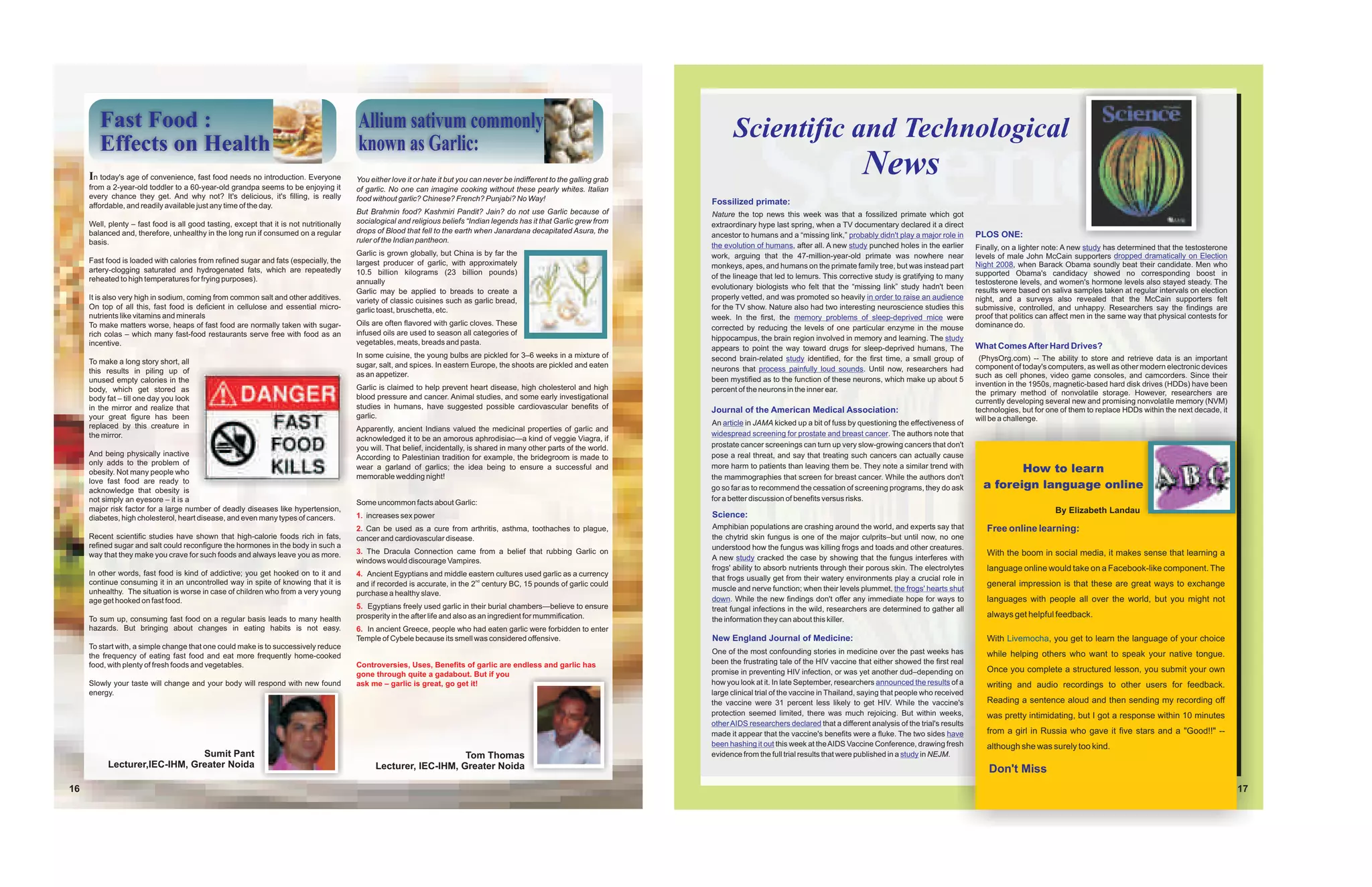 Fast Food :                                                                      Allium sativum commonly                                                                    Scientific and Technological
        Effects on Health                                                                known as Garlic:
     In today's age of convenience, fast food needs no introduction. Everyone
     from a 2-year-old toddler to a 60-year-old grandpa seems to be enjoying it
                                                                                         You either love it or hate it but you can never be indifferent to the galling grab
                                                                                                                                                                                                                             News
                                                                                         of garlic. No one can imagine cooking without these pearly whites. Italian
     every chance they get. And why not? It's delicious, it's filling, is really         food without garlic? Chinese? French? Punjabi? No Way!
     affordable, and readily available just any time of the day.                                                                                                              Fossilized primate:
                                                                                         But Brahmin food? Kashmiri Pandit? Jain? do not use Garlic because of                Nature the top news this week was that a fossilized primate which got
     Well, plenty – fast food is all good tasting, except that it is not nutritionally   socialogical and religious beliefs “Indian legends has it that Garlic grew from      extraordinary hype last spring, when a TV documentary declared it a direct
     balanced and, therefore, unhealthy in the long run if consumed on a regular         drops of Blood that fell to the earth when Janardana decapitated Asura, the
                                                                                                                                                                              ancestor to humans and a “missing link,” probably didn't play a major role in      PLOS ONE:
     basis.                                                                              ruler of the Indian pantheon.
                                                                                                                                                                              the evolution of humans, after all. A new study punched holes in the earlier       Finally, on a lighter note: A new study has determined that the testosterone
                                                                                         Garlic is grown globally, but China is by far the                                    work, arguing that the 47-million-year-old primate was nowhere near                levels of male John McCain supporters dropped dramatically on Election
     Fast food is loaded with calories from refined sugar and fats (especially, the      largest producer of garlic, with approximately                                       monkeys, apes, and humans on the primate family tree, but was instead part         Night 2008, when Barack Obama soundly beat their candidate. Men who
     artery-clogging saturated and hydrogenated fats, which are repeatedly               10.5 billion kilograms (23 billion pounds)                                                                                                                              supported Obama's candidacy showed no corresponding boost in
     reheated to high temperatures for frying purposes).                                                                                                                      of the lineage that led to lemurs. This corrective study is gratifying to many
                                                                                         annually                                                                                                                                                                testosterone levels, and women's hormone levels also stayed steady. The
                                                                                                                                                                              evolutionary biologists who felt that the “missing link” study hadn't been         results were based on saliva samples taken at regular intervals on election
                                                                                         Garlic may be applied to breads to create a
     It is also very high in sodium, coming from common salt and other additives.        variety of classic cuisines such as garlic bread,                                    properly vetted, and was promoted so heavily in order to raise an audience         night, and a surveys also revealed that the McCain supporters felt
     On top of all this, fast food is deficient in cellulose and essential micro-        garlic toast, bruschetta, etc.                                                       for the TV show. Nature also had two interesting neuroscience studies this         submissive, controlled, and unhappy. Researchers say the findings are
     nutrients like vitamins and minerals                                                                                                                                     week. In the first, the memory problems of sleep-deprived mice were                proof that politics can affect men in the same way that physical contests for
     To make matters worse, heaps of fast food are normally taken with sugar-            Oils are often flavored with garlic cloves. These                                                                                                                       dominance do.
                                                                                                                                                                              corrected by reducing the levels of one particular enzyme in the mouse
     rich colas – which many fast-food restaurants serve free with food as an            infused oils are used to season all categories of
                                                                                                                                                                              hippocampus, the brain region involved in memory and learning. The study
     incentive.                                                                          vegetables, meats, breads and pasta.                                                                                                                                    What Comes After Hard Drives?
                                                                                                                                                                              appears to point the way toward drugs for sleep-deprived humans, The
                                                                                         In some cuisine, the young bulbs are pickled for 3–6 weeks in a mixture of           second brain-related study identified, for the first time, a small group of         (PhysOrg.com) -- The ability to store and retrieve data is an important
     To make a long story short, all                                                     sugar, salt, and spices. In eastern Europe, the shoots are pickled and eaten
                                                                                                                                                                              neurons that process painfully loud sounds. Until now, researchers had             component of today's computers, as well as other modern electronic devices
     this results in piling up of                                                        as an appetizer.                                                                                                                                                        such as cell phones, video game consoles, and camcorders. Since their
     unused empty calories in the                                                                                                                                             been mystified as to the function of these neurons, which make up about 5
                                                                                         Garlic is claimed to help prevent heart disease, high cholesterol and high                                                                                              invention in the 1950s, magnetic-based hard disk drives (HDDs) have been
     body, which get stored as                                                                                                                                                percent of the neurons in the inner ear.                                           the primary method of nonvolatile storage. However, researchers are
     body fat – till one day you look                                                    blood pressure and cancer. Animal studies, and some early investigational
                                                                                                                                                                                                                                                                 currently developing several new and promising nonvolatile memory (NVM)
     in the mirror and realize that                                                      studies in humans, have suggested possible cardiovascular benefits of                Journal of the American Medical Association:                                       technologies, but for one of them to replace HDDs within the next decade, it
     your great figure has been                                                          garlic.                                                                                                                                                                 will be a challenge.
     replaced by this creature in                                                                                                                                             An article in JAMA kicked up a bit of fuss by questioning the effectiveness of
                                                                                         Apparently, ancient Indians valued the medicinal properties of garlic and
     the mirror.                                                                                                                                                              widespread screening for prostate and breast cancer. The authors note that
                                                                                         acknowledged it to be an amorous aphrodisiac—a kind of veggie Viagra, if
                                                                                         you will. That belief, incidentally, is shared in many other parts of the world.     prostate cancer screenings can turn up very slow-growing cancers that don't
     And being physically inactive                                                                                                                                            pose a real threat, and say that treating such cancers can actually cause
                                                                                         According to Palestinian tradition for example, the bridegroom is made to
     only adds to the problem of                                                                                                                                              more harm to patients than leaving them be. They note a similar trend with
     obesity. Not many people who
                                                                                         wear a garland of garlics; the idea being to ensure a successful and                                                                                                             How to learn
                                                                                         memorable wedding night!                                                             the mammographies that screen for breast cancer. While the authors don't
     love fast food are ready to
     acknowledge that obesity is                                                                                                                                              go so far as to recommend the cessation of screening programs, they do ask           a foreign language online
     not simply an eyesore – it is a                                                                                                                                          for a better discussion of benefits versus risks.
                                                                                         Some uncommon facts about Garlic:
     major risk factor for a large number of deadly diseases like hypertension,                                                                                                                                                                                                          By Elizabeth Landau
     diabetes, high cholesterol, heart disease, and even many types of cancers.          1. increases sex power                                                               Science:
                                                                                         2. Can be used as a cure from arthritis, asthma, toothaches to plague,               Amphibian populations are crashing around the world, and experts say that             Free online learning:
     Recent scientific studies have shown that high-calorie foods rich in fats,          cancer and cardiovascular disease.                                                   the chytrid skin fungus is one of the major culprits–but until now, no one
     refined sugar and salt could reconfigure the hormones in the body in such a                                                                                              understood how the fungus was killing frogs and toads and other creatures.
     way that they make you crave for such foods and always leave you as more.           3. The Dracula Connection came from a belief that rubbing Garlic on                                                                                                        With the boom in social media, it makes sense that learning a
                                                                                         windows would discourage Vampires.                                                   A new study cracked the case by showing that the fungus interferes with
                                                                                                                                                                              frogs' ability to absorb nutrients through their porous skin. The electrolytes        language online would take on a Facebook-like component. The
     In other words, fast food is kind of addictive; you get hooked on to it and         4. Ancient Egyptians and middle eastern cultures used garlic as a currency
                                                                                                                                                                              that frogs usually get from their watery environments play a crucial role in
     continue consuming it in an uncontrolled way in spite of knowing that it is         and if recorded is accurate, in the 2nd century BC, 15 pounds of garlic could                                                                                              general impression is that these are great ways to exchange
     unhealthy. The situation is worse in case of children who from a very young                                                                                              muscle and nerve function; when their levels plummet, the frogs' hearts shut
                                                                                         purchase a healthy slave.
     age get hooked on fast food.                                                                                                                                             down. While the new findings don't offer any immediate hope for ways to               languages with people all over the world, but you might not
                                                                                         5. Egyptians freely used garlic in their burial chambers—believe to ensure           treat fungal infections in the wild, researchers are determined to gather all
                                                                                         prosperity in the after life and also as an ingredient for mummification.                                                                                                  always get helpful feedback.
     To sum up, consuming fast food on a regular basis leads to many health                                                                                                   the information they can about this killer.
     hazards. But bringing about changes in eating habits is not easy.                   6. In ancient Greece, people who had eaten garlic were forbidden to enter
                                                                                         Temple of Cybele because its smell was considered offensive.                         New England Journal of Medicine:                                                      With Livemocha, you get to learn the language of your choice
     To start with, a simple change that one could make is to successively reduce
                                                                                                                                                                              One of the most confounding stories in medicine over the past weeks has               while helping others who want to speak your native tongue.
     the frequency of eating fast food and eat more frequently home-cooked
     food, with plenty of fresh foods and vegetables.                                    Controversies, Uses, Benefits of garlic are endless and garlic has                   been the frustrating tale of the HIV vaccine that either showed the first real
                                                                                                                                                                              promise in preventing HIV infection, or was yet another dud–depending on              Once you complete a structured lesson, you submit your own
                                                                                         gone through quite a gadabout. But if you
     Slowly your taste will change and your body will respond with new found             ask me – garlic is great, go get it!                                                 how you look at it. In late September, researchers announced the results of a         writing and audio recordings to other users for feedback.
     energy.                                                                                                                                                                  large clinical trial of the vaccine in Thailand, saying that people who received
                                                                                                                                                                              the vaccine were 31 percent less likely to get HIV. While the vaccine's               Reading a sentence aloud and then sending my recording off
                                                                                                                                                                              protection seemed limited, there was much rejoicing. But within weeks,                was pretty intimidating, but I got a response within 10 minutes
                                                                                                                                                                              other AIDS researchers declared that a different analysis of the trial's results
                                                                                                                                                                              made it appear that the vaccine's benefits were a fluke. The two sides have           from a girl in Russia who gave it five stars and a "Good!!" --
                                                                                                                                                                              been hashing it out this week at the AIDS Vaccine Conference, drawing fresh           although she was surely too kind.
                               Sumit Pant                                                                          Tom Thomas                                                 evidence from the full trial results that were published in a study in NEJM.
           Lecturer,IEC-IHM, Greater Noida                                                     Lecturer, IEC-IHM, Greater Noida                                                                                                                                      Don't Miss
16                                                                                                                                                                                                                                                                                                                                               17
 
