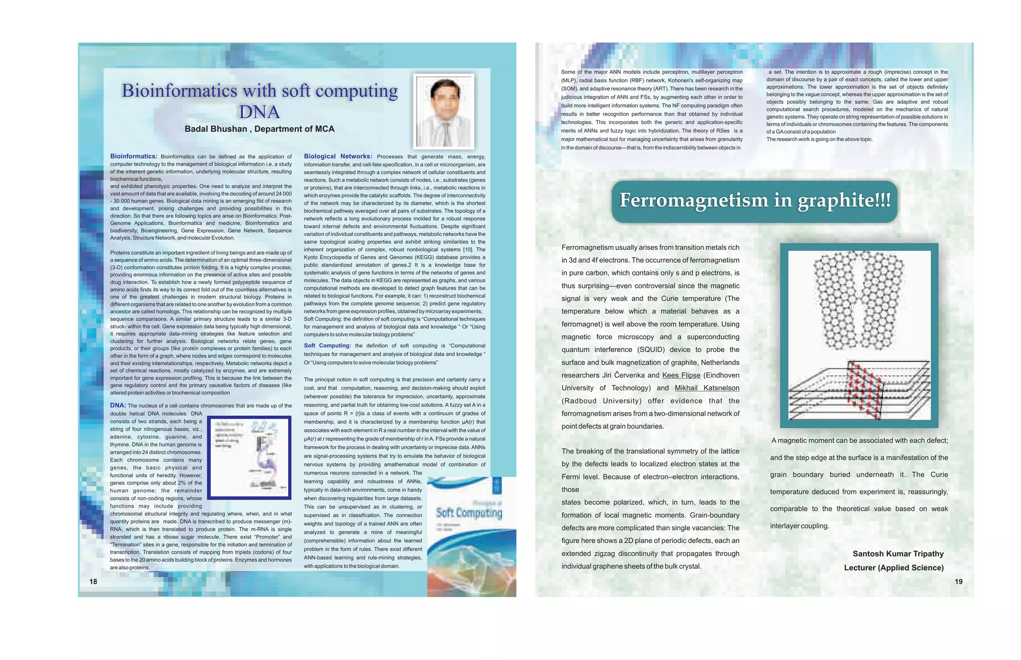 Some of the major ANN models include perceptron, multilayer perceptron              a set. The intention is to approximate a rough (imprecise) concept in the
                                                                                                                                                                               (MLP), radial basis function (RBF) network, Kohonen's self-organizing map          domain of discourse by a pair of exact concepts, called the lower and upper

          Bioinformatics with soft computing                                                                                                                                   (SOM), and adaptive resonance theory (ART). There has been research in the
                                                                                                                                                                               judicious integration of ANN and FSs, by augmenting each other in order to
                                                                                                                                                                                                                                                                  approximations. The lower approximation is the set of objects definitely
                                                                                                                                                                                                                                                                  belonging to the vague concept, whereas the upper approximation is the set of
                                                                                                                                                                                                                                                                  objects possibly belonging to the same. Gas are adaptive and robust
                                                                                                                                                                               build more intelligent information systems. The NF computing paradigm often

                        DNA                                                                                                                                                    results in better recognition performance than that obtained by individual
                                                                                                                                                                               technologies. This incorporates both the generic and application-specific
                                                                                                                                                                                                                                                                  computational search procedures, modeled on the mechanics of natural
                                                                                                                                                                                                                                                                  genetic systems. They operate on string representation of possible solutions in
                                                                                                                                                                                                                                                                  terms of individuals or chromosomes containing the features. The components
                                      Badal Bhushan , Department of MCA                                                                                                        merits of ANNs and fuzzy logic into hybridization. The theory of RSes is a         of a GA consist of a population
                                                                                                                                                                               major mathematical tool for managing uncertainty that arises from granularity      The research work is going on the above topic.
                                                                                                                                                                               in the domain of discourse—that is, from the indiscernibility between objects in
     Bioinformatics: Bioinformatics can be defined as the application of                  Biological Networks: Processes that generate mass, energy,
     computer technology to the management of biological information i.e. a study         information transfer, and cell-fate specification, in a cell or microorganism, are
     of the inherent genetic information, underlying molecular structure, resulting       seamlessly integrated through a complex network of cellular constituents and
     biochemical functions,                                                               reactions. Such a metabolic network consists of nodes, i.e., substrates (genes
     and exhibited phenotypic properties. One need to analyze and interpret the           or proteins), that are interconnected through links, i.e., metabolic reactions in
     vast amount of data that are available, involving the decoding of around 24 000
     - 30 000 human genes. Biological data mining is an emerging fild of research
     and development, posing challenges and providing possibilities in this
                                                                                          which enzymes provide the catalytic scaffolds. The degree of interconnectivity
                                                                                          of the network may be characterized by its diameter, which is the shortest
                                                                                          biochemical pathway averaged over all pairs of substrates. The topology of a
                                                                                                                                                                                                        Ferromagnetism in graphite!!!
     direction. So that there are following topics are arise on Bioinformatics: Post-
                                                                                          network reflects a long evolutionary process molded for a robust response
     Genome Applications, Bioinformatics and medicine, Bioinformatics and
                                                                                          toward internal defects and environmental fluctuations. Despite significant
     biodiversity, Bioengineering, Gene Expression, Gene Network, Sequence
                                                                                          variation of individual constituents and pathways, metabolic networks have the
     Analysis, Structure Network, and molecular Evolution.
                                                                                          same topological scaling properties and exhibit striking similarities to the
                                                                                          inherent organization of complex, robust nonbiological systems [10]. The             Ferromagnetism usually arises from transition metals rich
     Proteins constitute an important ingredient of living beings and are made up of
                                                                                          Kyoto Encyclopedia of Genes and Genomes (KEGG) database provides a
     a sequence of amino acids. The determination of an optimal three-dimensional                                                                                              in 3d and 4f electrons. The occurrence of ferromagnetism
     (3-D) conformation constitutes protein folding. It is a highly complex process,      public standardized annotation of genes.2 It is a knowledge base for
     providing enormous information on the presence of active sites and possible          systematic analysis of gene functions in terms of the networks of genes and          in pure carbon, which contains only s and p electrons, is
     drug interaction. To establish how a newly formed polypeptide sequence of            molecules. The data objects in KEGG are represented as graphs, and various
     amino acids finds its way to its correct fold out of the countless alternatives is   computational methods are developed to detect graph features that can be             thus surprising—even controversial since the magnetic
     one of the greatest challenges in modern structural biology. Proteins in             related to biological functions. For example, it can: 1) reconstruct biochemical
                                                                                                                                                                               signal is very weak and the Curie temperature (The
     different organisms that are related to one another by evolution from a common       pathways from the complete genome sequence; 2) predict gene regulatory
     ancestor are called homologs. This relationship can be recognized by multiple        networks from gene expression profiles, obtained by microarray experiments;          temperature below which a material behaves as a
     sequence comparisons. A similar primary structure leads to a similar 3-D             Soft Computing: the definition of soft computing is “Computational techniques
     struck- within the cell. Gene expression data being typically high dimensional,      for management and analysis of biological data and knowledge “ Or “Using             ferromagnet) is well above the room temperature. Using
     it requires appropriate data-mining strategies like feature selection and            computers to solve molecular biology problems”
                                                                                                                                                                               magnetic force microscopy and a superconducting
     clustering for further analysis. Biological networks relate genes, gene
                                                                                          Soft Computing: the definition of soft computing is “Computational
     products, or their groups (like protein complexes or protein families) to each                                                                                            quantum interference (SQUID) device to probe the
     other in the form of a graph, where nodes and edges correspond to molecules          techniques for management and analysis of biological data and knowledge “
     and their existing interrelationships, respectively. Metabolic networks depict a     Or “Using computers to solve molecular biology problems”                             surface and bulk magnetization of graphite, Netherlands
     set of chemical reactions, mostly catalyzed by enzymes, and are extremely
     important for gene expression profiling. This is because the link between the                                                                                             researchers Jiri Èervenka and Kees Flipse (Eindhoven
                                                                                          The principal notion in soft computing is that precision and certainty carry a
     gene regulatory control and the primary causative factors of diseases (like
                                                                                          cost, and that computation, reasoning, and decision-making should exploit            University of Technology) and Mikhail Katsnelson
     altered protein activities or biochemical composition
                                                                                          (wherever possible) the tolerance for imprecision, uncertainty, approximate
                                                                                                                                                                               (Radboud University) offer evidence that the
     DNA: The nucleus of a cell contains chromosomes that are made up of the              reasoning, and partial truth for obtaining low-cost solutions. A fuzzy set A in a
     double helical DNA molecules. DNA                                                    space of points R = {r}is a class of events with a continuum of grades of            ferromagnetism arises from a two-dimensional network of
     consists of two strands, each being a                                                membership, and it is characterized by a membership function ìA(r) that
     string of four nitrogenous bases, viz.,                                              associates with each element in R a real number in the interval with the value of
                                                                                                                                                                               point defects at grain boundaries.
     adenine, cytosine, guanine, and                                                      ìA(r) at r representing the grade of membership of r in A. FSs provide a natural
     thymine. DNA in the human genome is
                                                                                                                                                                                                                                                                    A magnetic moment can be associated with each defect;
                                                                                          framework for the process in dealing with uncertainty or imprecise data. ANNs
     arranged into 24 distinct chromosomes.                                                                                                                                    The breaking of the translational symmetry of the lattice
                                                                                          are signal-processing systems that try to emulate the behavior of biological                                                                                             and the step edge at the surface is a manifestation of the
     Each chromosome contains many
     genes, the basic physical and
                                                                                          nervous systems by providing amathematical model of combination of                   by the defects leads to localized electron states at the
     functional units of heredity. However,                                               numerous neurons connected in a network. The                                                                                                                             grain boundary buried underneath it. The Curie
                                                                                                                                                                               Fermi level. Because of electron–electron interactions,
     genes comprise only about 2% of the                                                  learning capability and robustness of ANNs,
     human genome; the remainder                                                          typically in data-rich environments, come in handy                                   those                                                                               temperature deduced from experiment is, reassuringly,
     consists of non-coding regions, whose                                                when discovering regularities from large datasets.
     functions may include providing
                                                                                                                                                                               states become polarized, which, in turn, leads to the
                                                                                          This can be unsupervised as in clustering, or                                                                                                                            comparable to the theoretical value based on weak
     chromosomal structural integrity and regulating where, when, and in what             supervised as in classification. The connection                                      formation of local magnetic moments. Grain-boundary
     quantity proteins are made. DNA is transcribed to produce messenger (m)-             weights and topology of a trained ANN are often
     RNA, which is then translated to produce protein. The m-RNA is single                                                                                                     defects are more complicated than single vacancies: The                             interlayer coupling.
                                                                                          analyzed to generate a mine of meaningful
     stranded and has a ribose sugar molecule. There exist “Promoter” and
     “Termination” sites in a gene, responsible for the initiation and termination of
                                                                                          (comprehensible) information about the learned                                       figure here shows a 2D plane of periodic defects, each an
                                                                                          problem in the form of rules. There exist different
     transcription. Translation consists of mapping from triplets (codons) of four                                                                                             extended zigzag discontinuity that propagates through                                                                   Santosh Kumar Tripathy
     bases to the 20 amino acids building block of proteins. Enzymes and hormones         ANN-based learning and rule-mining strategies,
     are also proteins.                                                                   with applications to the biological domain.                                          individual graphene sheets of the bulk crystal.                                                                     Lecturer (Applied Science)
18                                                                                                                                                                                                                                                                                                                                                  19
 