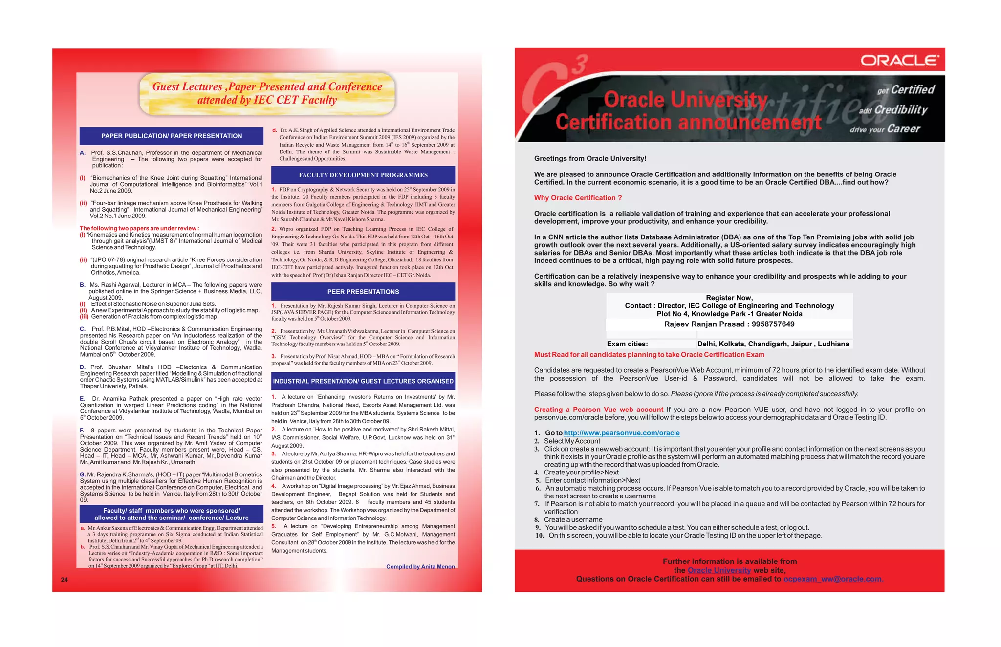 Guest Lectures ,Paper Presented and Conference
                                            attended by IEC CET Faculty

                                                                                      d. Dr. A.K.Singh of Applied Science attended a International Environment Trade
             PAPER PUBLICATION/ PAPER PRESENTATION                                       Conference on Indian Environment Summit 2009 (IES 2009) organized by the
                                                                                         Indian Recycle and Waste Management from 14th to 16th September 2009 at
     A. Prof. S.S.Chauhan, Professor in the department of Mechanical                     Delhi. The theme of the Summit was Sustainable Waste Management :
        Engineering – The following two papers were accepted for                         Challenges and Opportunities.                                                 Greetings from Oracle University!
        publication :

     (I) “Biomechanics of the Knee Joint during Squatting” International                         FACULTY DEVELOPMENT PROGRAMMES                                        We are pleased to announce Oracle Certification and additionally information on the benefits of being Oracle
         Journal of Computational Intelligence and Bioinformatics” Vol.1                                                                                               Certified. In the current economic scenario, it is a good time to be an Oracle Certified DBA....find out how?
         No.2 June 2009.                                                              1. FDP on Cryptography & Network Security was held on 25th September 2009 in
                                                                                      the Institute. 20 Faculty members participated in the FDP including 5 faculty    Why Oracle Certification ?
     (ii) “Four-bar linkage mechanism above Knee Prosthesis for Walking               members from Galgotia College of Engineering & Technology, IIMT and Greater
          and Squatting” International Journal of Mechanical Engineering”             Noida Institute of Technology, Greater Noida. The programme was organized by
          Vol.2 No.1 June 2009.                                                                                                                                        Oracle certification is a reliable validation of training and experience that can accelerate your professional
                                                                                      Mr. Saurabh Chauhan & Mr.Navel Kishore Sharma.                                   development, improve your productivity, and enhance your credibility.
     The following two papers are under review :                                      2. Wipro organized FDP on Teaching Learning Process in IEC College of
     (I) “Kinematics and Kinetics measurement of normal human locomotion              Engineering & Technology Gr. Noida. This FDP was held from 12th Oct – 16th Oct   In a CNN article the author lists Database Administrator (DBA) as one of the Top Ten Promising jobs with solid job
           through gait analysis”(IJMST 8)” International Journal of Medical
           Science and Technology.
                                                                                      '09. Their were 31 faculties who participated in this program from different     growth outlook over the next several years. Additionally, a US-oriented salary survey indicates encouragingly high
                                                                                      colleges i.e. from Sharda University, Skyline Institute of Engineering &         salaries for DBAs and Senior DBAs. Most importantly what these articles both indicate is that the DBA job role
     (ii) “(JPO 07-78) original research article “Knee Forces consideration           Technology, Gr. Noida, & R.D Engineering College, Ghaziabad. 18 faculties from   indeed continues to be a critical, high paying role with solid future prospects.
          during squatting for Prosthetic Design”, Journal of Prosthetics and         IEC-CET have participated actively. Inaugural function took place on 12th Oct
          Orthotics, America.                                                         with the speech of Prof (Dr) Ishan Ranjan Director IEC – CET Gr. Noida.          Certification can be a relatively inexpensive way to enhance your credibility and prospects while adding to your
     B. Ms. Rashi Agarwal, Lecturer in MCA – The following papers were                                                                                                 skills and knowledge. So why wait ?
          published online in the Springer Science + Business Media, LLC,                                     PEER PRESENTATIONS
          August 2009.                                                                                                                                                                                                        Register Now,
     (I) Effect of Stochastic Noise on Superior Julia Sets.                           1. Presentation by Mr. Rajesh Kumar Singh, Lecturer in Computer Science on                                     Contact : Director, IEC College of Engineering and Technology
     (ii) A new Experimental Approach to study the stability of logistic map.         JSP(JAVA SERVER PAGE) for the Computer Science and Information Technology
     (iii) Generation of Fractals from complex logistic map.                                                                                                                                                   Plot No 4, Knowledge Park -1 Greater Noida
                                                                                      faculty was held on 5th October 2009.
                                                                                                                                                                                                                          0120-2326665, 2326537
                                                                                                                                                                                                                 Rajeev Ranjan Prasad : 9958757649
     C. Prof. P.B.Mital, HOD –Electronics & Communication Engineering                 2. Presentation by Mr. Umanath Vishwakarma, Lecturer in Computer Science on
     presented his Research paper on “An Inductorless realization of the              “GSM Technology Overview” for the Computer Science and Information
     double Scroll Chua's circuit based on Electronic Analogy” in the                 Technology faculty members was held on 5th October 2009.                                                 Exam cities:                   Delhi, Kolkata, Chandigarh, Jaipur , Ludhiana
     National Conference at Vidyalankar Institute of Technology, Wadla,
     Mumbai on 5th October 2009.                                                      3. Presentation by Prof. Nisar Ahmad, HOD – MBA on “ Formulation of Research     Must Read for all candidates planning to take Oracle Certification Exam
                                                                                      proposal” was held for the faculty members of MBA on 23rd October 2009.
     D. Prof. Bhushan Mital's HOD –Electonics & Communication
     Engineering Research paper titled “Modelling & Simulation of fractional                                                                                           Candidates are requested to create a PearsonVue Web Account, minimum of 72 hours prior to the identified exam date. Without
     order Chaotic Systems using MATLAB/Simulink” has been accepted at                INDUSTRIAL PRESENTATION/ GUEST LECTURES ORGANISED                                the possession of the PearsonVue User-id & Password, candidates will not be allowed to take the exam.
     Thapar Univeristy, Patiala.
                                                                                      1. A lecture on `Enhancing Investor's Returns on Investments' by Mr.             Please follow the steps given below to do so. Please ignore if the process is already completed successfully.
     E. Dr. Anamika Pathak presented a paper on “High rate vector
     Quantization in warped Linear Predictions coding” in the National                Prabhash Chandra, National Head, Escorts Asset Management Ltd. was
     Conference at Vidyalankar Institute of Technology, Wadla, Mumbai on              held on 23rd September 2009 for the MBA students. Systems Science to be
                                                                                                                                                                       Creating a Pearson Vue web account If you are a new Pearson VUE user, and have not logged in to your profile on
     5th October 2009.                                                                                                                                                 personvue.com/oracle before, you will follow the steps below to access your demographic data and Oracle Testing ID.
                                                                                      held in Venice, Italy from 28th to 30th October 09.
     F. 8 papers were presented by students in the Technical Paper                    2. A lecture on `How to be positive and motivated' by Shri Rakesh Mittal,
     Presentation on “Technical Issues and Recent Trends” held on 10th
                                                                                                                                                                       1. Go to http://www.pearsonvue.com/oracle
                                                                                      IAS Commissioner, Social Welfare, U.P.Govt, Lucknow was held on 31st
     October 2009. This was organized by Mr. Amit Yadav of Computer                                                                                                    2. Select My Account
                                                                                      August 2009.
     Science Department. Faculty members present were, Head – CS,                                                                                                      3. Click on create a new web account: It is important that you enter your profile and contact information on the next screens as you
     Head – IT, Head – MCA, Mr, Ashwani Kumar, Mr.,Devendra Kumar                     3. A lecture by Mr. Aditya Sharma, HR-Wipro was held for the teachers and
                                                                                                                                                                          think it exists in your Oracle profile as the system will perform an automated matching process that will match the record you are
     Mr.,Amit kumar and Mr.Rajesh Kr., Umanath.                                       students on 21st October 09 on placement techniques. Case studies were
                                                                                                                                                                          creating up with the record that was uploaded from Oracle.
                                                                                      also presented by the students. Mr. Sharma also interacted with the
     G. Mr. Rajendra K.Sharma's, (HOD – IT) paper “Multimodal Biometrics                                                                                               4. Create your profile>Next
                                                                                      Chairman and the Director.
     System using multiple classifiers for Effective Human Recognition is                                                                                              5. Enter contact information>Next
     accepted in the International Conference on Computer, Electrical, and            4. A workshop on “Digital Image processing” by Mr. Ejaz Ahmad, Business          6. An automatic matching process occurs. If Pearson Vue is able to match you to a record provided by Oracle, you will be taken to
     Systems Science to be held in Venice, Italy from 28th to 30th October            Development Engineer, Begapt Solution was held for Students and                     the next screen to create a username
     09.                                                                              teachers, on 8th October 2009. 6          faculty members and 45 students        7. If Pearson is not able to match your record, you will be placed in a queue and will be contacted by Pearson within 72 hours for
             Faculty/ staff members who were sponsored/                               attended the workshop. The Workshop was organized by the Department of              verification
          allowed to attend the seminar/ conference/ Lecture                          Computer Science and Information Technology.                                     8. Create a username
     a. Mr. Ankur Saxena of Electronics & Communication Engg. Department attended     5. A lecture on “Developing Entrepreneurship among Management                    9. You will be asked if you want to schedule a test. You can either schedule a test, or log out.
        a 3 days training programme on Six Sigma conducted at Indian Statistical      Graduates for Self Employment” by Mr. G.C.Motwani, Management                    10. On this screen, you will be able to locate your Oracle Testing ID on the upper left of the page.
        Institute, Delhi from 2nd to 4th September 09.                                Consultant on 28th October 2009 in the Institute. The lecture was held for the
     b. Prof. S.S.Chauhan and Mr. Vinay Gupta of Mechanical Engineering attended a
        Lecture series on “Industry-Academia cooperation in R&D : Some important      Management students.
        factors for success and Successful approaches for Ph.D research completion”
        on 14th September 2009 organized by “Explorer Group” at IIT, Delhi.
                                                                                                                                                                                                           Further information is available from
                                                                                                                                       Compiled by Anita Menon
                                                                                                                                                                                                               the Oracle University web site,
24                                                                                                                                                                                   Questions on Oracle Certification can still be emailed to ocpexam_ww@oracle.com.
 