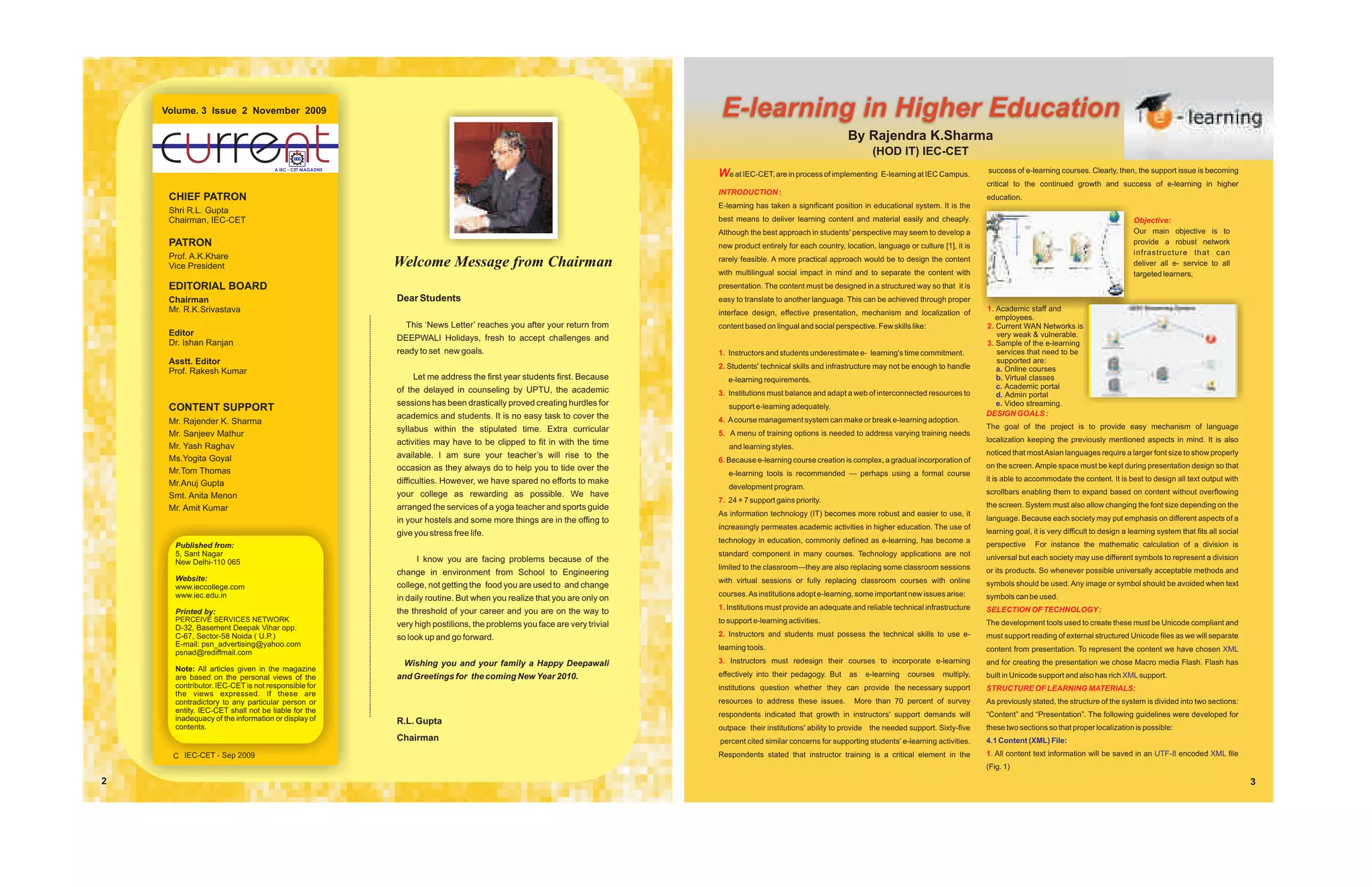 Volume. 3 Issue 2 November 2009                                                                                        E-learning in Higher Education
                                                                                                                                                                  By Rajendra K.Sharma
                                                                                                                                                                          (HOD IT) IEC-CET
                                    A IEC - CET MAGAZINE
                                                                                                                          We at IEC-CET, are in process of implementing E-learning at IEC Campus.           success of e-learning courses. Clearly, then, the support issue is becoming
                                                                                                                                                                                                            critical to the continued growth and success of e-learning in higher
                                                                                                                          INTRODUCTION :
     CHIEF PATRON                                                                                                                                                                                           education.
                                                                                                                          E-learning has taken a significant position in educational system. It is the
     Shri R.L. Gupta
     Chairman, IEC-CET                                                                                                    best means to deliver learning content and material easily and cheaply.                                                            Objective:
                                                                                                                          Although the best approach in students' perspective may seem to develop a                                                          Our main objective is to
     PATRON                                                                                                               new product entirely for each country, location, language or culture [1], it is
                                                                                                                                                                                                                                                             provide a robust network
                                                                                                                                                                                                                                                             infrastructure that can
     Prof. A.K.Khare                                                                                                      rarely feasible. A more practical approach would be to design the content
     Vice President                                        Welcome Message from Chairman                                                                                                                                                                     deliver all e- service to all
                                                                                                                          with multilingual social impact in mind and to separate the content with                                                           targeted learners,
     EDITORIAL BOARD                                                                                                      presentation. The content must be designed in a structured way so that it is
     Chairman                                              Dear Students                                                  easy to translate to another language. This can be achieved through proper
     Mr. R.K.Srivastava                                                                                                   interface design, effective presentation, mechanism and localization of           1. Academic staff and
                                                                                                                                                                                                               employees.
                                                             This ‘News Letter’ reaches you after your return from        content based on lingual and social perspective. Few skills like:                 2. Current WAN Networks is
     Editor                                                                                                                                                                                                    very weak & vulnerable.
                                                           DEEPWALI Holidays, fresh to accept challenges and
     Dr. Ishan Ranjan                                                                                                                                                                                       3. Sample of the e-learning
                                                           ready to set new goals.                                        1. Instructors and students underestimate e- learning's time commitment.             services that need to be
     Asstt. Editor                                                                                                                                                                                             supported are:
                                                                                                                          2. Students' technical skills and infrastructure may not be enough to handle         a. Online courses
     Prof. Rakesh Kumar
                                                               Let me address the first year students first. Because         e-learning requirements.                                                          b. Virtual classes
                                                                                                                                                                                                               c. Academic portal
                                                           of the delayed in counseling by UPTU, the academic             3. Institutions must balance and adapt a web of interconnected resources to          d. Admin portal
                                                           sessions has been drastically proved creating hurdles for                                                                                           e. Video streaming.
     CONTENT SUPPORT                                                                                                         support e-learning adequately.
                                                           academics and students. It is no easy task to cover the                                                                                          DESIGN GOALS :
     Mr. Rajender K. Sharma                                                                                               4. A course management system can make or break e-learning adoption.
                                                           syllabus within the stipulated time. Extra curricular                                                                                            The goal of the project is to provide easy mechanism of language
     Mr. Sanjeev Mathur                                                                                                   5. A menu of training options is needed to address varying training needs
                                                           activities may have to be clipped to fit in with the time                                                                                        localization keeping the previously mentioned aspects in mind. It is also
     Mr. Yash Raghav                                                                                                         and learning styles.
                                                           available. I am sure your teacher’s will rise to the                                                                                             noticed that most Asian languages require a larger font size to show properly
     Ms.Yogita Goyal                                                                                                      6. Because e-learning course creation is complex, a gradual incorporation of
                                                           occasion as they always do to help you to tide over the                                                                                          on the screen. Ample space must be kept during presentation design so that
     Mr.Tom Thomas                                                                                                           e-learning tools is recommended — perhaps using a formal course
                                                           difficulties. However, we have spared no efforts to make                                                                                         it is able to accommodate the content. It is best to design all text output with
     Mr.Anuj Gupta                                                                                                           development program.
                                                           your college as rewarding as possible. We have                                                                                                   scrollbars enabling them to expand based on content without overflowing
     Smt. Anita Menon                                                                                                     7. 24 × 7 support gains priority.
     Mr. Amit Kumar                                        arranged the services of a yoga teacher and sports guide                                                                                         the screen. System must also allow changing the font size depending on the
                                                                                                                          As information technology (IT) becomes more robust and easier to use, it
                                                           in your hostels and some more things are in the offing to                                                                                        language. Because each society may put emphasis on different aspects of a
                                                                                                                          increasingly permeates academic activities in higher education. The use of
                                                           give you stress free life.                                                                                                                       learning goal, it is very difficult to design a learning system that fits all social
                                                                                                                          technology in education, commonly defined as e-learning, has become a
      Published from:                                                                                                                                                                                       perspective     For instance the mathematic calculation of a division is
      5, Sant Nagar                                                                                                       standard component in many courses. Technology applications are not               universal but each society may use different symbols to represent a division
      New Delhi-110 065                                         I know you are facing problems because of the
                                                                                                                          limited to the classroom—they are also replacing some classroom sessions          or its products. So whenever possible universally acceptable methods and
                                                           change in environment from School to Engineering
      Website:                                                                                                            with virtual sessions or fully replacing classroom courses with online
      www.ieccollege.com                                   college, not getting the food you are used to and change                                                                                         symbols should be used. Any image or symbol should be avoided when text
      www.iec.edu.in                                                                                                      courses. As institutions adopt e-learning, some important new issues arise:       symbols can be used.
                                                           in daily routine. But when you realize that you are only on
                                                                                                                          1. Institutions must provide an adequate and reliable technical infrastructure    SELECTION OF TECHNOLOGY :
      Printed by:                                          the threshold of your career and you are on the way to
      PERCEIVE SERVICES NETWORK                                                                                           to support e-learning activities.                                                 The development tools used to create these must be Unicode compliant and
      D-32, Basement Deepak Vihar opp.                     very high postilions, the problems you face are very trivial
      C-67, Sector-58 Noida ( U.P.)                        so look up and go forward.                                     2. Instructors and students must possess the technical skills to use e-           must support reading of external structured Unicode files as we will separate
      E-mail: psn_advertising@yahoo.com                                                                                   learning tools.
      psnad@rediffmail.com                                                                                                                                                                                  content from presentation. To represent the content we have chosen XML
                                                             Wishing you and your family a Happy Deepawali                3. Instructors must redesign their courses to incorporate e-learning              and for creating the presentation we chose Macro media Flash. Flash has
      Note: All articles given in the magazine
      are based on the personal views of the               and Greetings for the coming New Year 2010.                    effectively into their pedagogy. But     as   e-learning   courses    multiply,   built in Unicode support and also has rich XML support.
      contributor. IEC-CET is not responsible for                                                                         institutions question whether they can provide the necessary support              STRUCTURE OF LEARNING MATERIALS:
      the views expressed. If these are
      contradictory to any particular person or                                                                           resources to address these issues.        More than 70 percent of survey          As previously stated, the structure of the system is divided into two sections:
      entity. IEC-CET shall not be liable for the
                                                                                                                          respondents indicated that growth in instructors' support demands will            “Content” and “Presentation”. The following guidelines were developed for
      inadequacy of the information or display of          R.L. Gupta
      contents.                                                                                                           outpace their institutions' ability to provide the needed support. Sixty-five     these two sections so that proper localization is possible:
                                                           Chairman                                                       percent cited similar concerns for supporting students' e-learning activities.    4.1 Content (XML) File:

      C IEC-CET - Sep 2009                                                                                                Respondents stated that instructor training is a critical element in the          1. All content text information will be saved in an UTF-8 encoded XML file
                                                                                                                                                                                                            (Fig. 1)
2                                                                                                                                                                                                                                                                                                  3
 