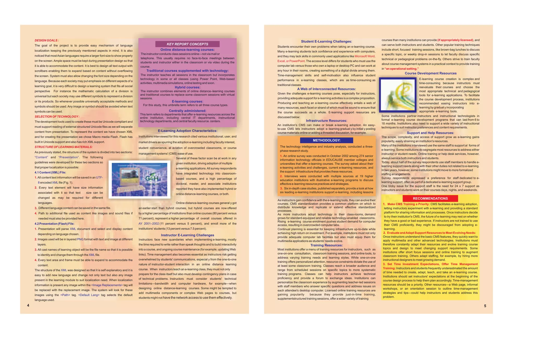 DESIGN GOALS :                                                                                                                                                                                                                                               courses than many institutions can provide (if appropriately licensed), and
                                                                                                                                                                                                  Student E-Learning Challenges:
    The goal of the project is to provide easy mechanism of language                                              KEY REPORT CONCEPTS                                                                                                                            can serve both instructors and students. Other popular training techniques
                                                                                                                                                                               Students encounter their own problems when taking an e-learning course.
    localization keeping the previously mentioned aspects in mind. It is also                                Online distance-learning courses:                                                                                                                   include short, focused training sessions, like brown-bag lunches to discuss
                                                                                                                                                                               Many e-learning students lack confidence and experience with computers,
                                                                                            The instructor conducts class sessions online—not via mail or                                                                                                        a specific topic, or weekly drop-in sessions to let faculty discuss specific
    noticed that most Asian languages require a larger font size to show properly                                                                                              and they may lack skills in commonly used applications like Microsoft Word,
                                                                                            telephone. This usually requires no face-to-face meetings between                                                                                                    technical or pedagogical problems on-the-fly. Others strive to train faculty
    on the screen. Ample space must be kept during presentation design so that                                                                                                 Excel, or PowerPoint. The access level differs for students who must use the
                                                                                            students and instructor either in the classroom or via video during the
                                                                                                                                                                                                                                                                 about course management systems in a practical context to provide training
    it is able to accommodate the content. It is best to design all text output with        course.                                                                            computer lab versus those who own a laptop or desktop PC and can work at
                                                                                                                                                                                                                                                                 in “an operational setting.”
    scrollbars enabling them to expand based on content without overflowing                      Traditional courses supplemented with technology:                             any hour in their rooms, creating something of a digital divide among them.
                                                                                            The instructor teaches all sessions in the classroom but incorporates
                                                                                                                                                                                                                                                                                   Course Development Resources
    the screen. System must also allow changing the font size depending on the                                                                                                 Time-management skills and self-motivation also influence student
                                                                                            technology in some or all classes (using Power Point, Web-based                    performance in e-learning classes, which are as time-consuming as                                                E-learning course creation is complex and
    language. Because each society may put emphasis on different aspects of a
                                                                                            activities, multimedia simulations, online testing and soon.                                                                                                                                        time-consuming because instructors must
    learning goal, it is very difficult to design a learning system that fits all social                                                                                       traditional classes.
                                                                                                                        Hybrid courses:                                                                                                                                                         reevaluate their courses and choose the
                                                                                                                                                                                               A Web of Interconnected Resources:
    perspective     For instance the mathematic calculation of a division is                The instructor combines elements of online distance–learning courses                                                                                                                                most appropriate technical and pedagogical
                                                                                            and traditional courses to replace some classroom sessions with virtual            Given the challenges e-learning courses pose, especially for instructors,
    universal but each society may use different symbols to represent a division                                                                                                                                                                                                                tools for e-learning applications. To facilitate
                                                                                            sessions.                                                                          providing adequate support for e-learning activities is a complex proposition.                                   the course development process, institutions
    or its products. So whenever possible universally acceptable methods and                                          E-learning courses:                                      Producing and teaching an e-learning course effectively entails a web of                                         recommended easing instructors into e-
    symbols should be used. Any image or symbol should be avoided when text                   For this study, this umbrella term refers to all three course types.
                                                                                                                                                                               many resources, each facet or strand of which must be sound to ensure that                                       learning by gradual y incorporating
    symbols can be used.                                                                                            Centrally administered:                                    the course succeeds as a whole. E-learning support resources are                                                 appropriate e-learning tools.
                                                                                            This term refers to departments that offer e-learning resources across the                                                                                           Some institutions partner instructors and instructional technologists in
    SELECTION OF TECHNOLOGY :                                                               entire institution, including central IT departments, instructional                discussed below:
                                                                                            technology departments, and central faculty resource. centers.                                            Infrastructure Resources:                                  formal e-learning course development programs that can last from 6 to
    The development tools used to create these must be Unicode compliant and
                                                                                                                                                                               An institution's CMS can make or break e-learning adoption. An easy-              18 months. Institutions also need to support a wide variety of instructional
    must support reading of external structured Unicode files as we will separate                                                                                                                                                                                techniques to suit instructor preferences and content requirements.
                                                                                                                                                                               to-use CMS lets instructors adopt e- learning gradual y by initial y posting
    content from presentation. To represent the content we have chosen XML                                E-Learning Adoption Characteristics:
                                                                                                                                                                               course materials online or adding a threaded discussion, for example.                                 Support and Help Resources:
    and for creating the presentation we chose Macro media Flash. Flash has                Institutions interviewed for this research cited various institutional, user, and                                                                                     The scope, complexity, and access of support grow as e-learning gains
    built in Unicode support and also has rich XML support.                                                                                                                                                METHODOLOGY:                                          popularity, easily straining an institution's resources.
                                                                                           market drivers as spurring the adoption e-learning including faculty interest,
                                                                                                                                                                                 The technology intelligence and industry analysis, conducted a three-           Many of the institutions interviewed use the same staff to support al forms of
    STRUCTURE OF LEARNING MATERIALS:                                                       student convenience, al aviation of overcrowded classrooms, or course
                                                                                                                                                                                 phase research study.                                                           e-learning. Some institutions do segregate most resources to address either
    As previously stated, the structure of the system is divided into two sections:        management systems' (CMS) ease of use.                                                                                                                                instructor or student needs. Online training or help desk services, however,
    “Content” and “Presentation” . The following                                                                                                                                 1. An online survey was conducted in October 2002 among 274 senior
                                                                                                                         Several of these factor scan be at work in any                                                                                          always service both instructors and students.
                                                                                                                                                                                 information technology officials in EDUCAUSE member colleges and
    guidelines were developed for these two sections so                                                                  given institution, driving adoption of multiple                                                                                         Today, about half of the survey respondents use staff members to handle e-
                                                                                                                                                                                 universities that offer e-learning courses. The survey asked about their
    that proper localization is possible:                                                                                                                                                                                                                        learning support needs along with their other duties not related to e-learning.
                                                                                                                         e-learning applications. All survey respondents         e-learning activities and challenges, current e-learning resources, and
                                                                                                                                                                                 the support infrastructure that provides these resources.                       In two years, however, some institutions might move to more formalized
    4.1 Content (XML) File:                                                                                              have integrated technology into classroom-                                                                                              staffing arrangements.
    1. All content text information will be saved in an UTF-                                                                                                                     2. Interviews were conducted with multiple sources at 19 higher
                                                                                                                         based courses, and a high percentage of                                                                                                 Survey respondents expressed a preference for staff dedicated to e-
                                                                                                                                                                                 education institutions with illustrative e-learning programs to discuss
      8 encoded XML file (Fig. 1).                                                                                                                                                                                                                               learning support, often as part of a dedicated e-learning support group.
                                                                                                                         doctoral, master, and associate institutions            effective e-learning resource practices and strategies.
                                                                                                                                                                                                                                                                 One tricky issue for the support staff is the need for 24 x 7 support as
    2. Every text element will have size information                                                                     reported they have also implemented hybrid or           3. Six in-depth case studies, published separately, provide a look at how
                                                                                                                                                                                                                                                                 instructors and students work on their courses days, nights, and weekends.
      associated with it so that text           size can be                                                                                                                      six leading e-learning institutions support e-learning, including lessons
                                                                                                                         online distance-learning courses, or both.
      changed as may be required for different                                                                                                                                                                                                                                            RECOMMENDATIONS
                                                                                                                                                                               As instructors gain confidence with the e-learning tools, they can evolve their
      languages.                                                                                                         Online distance-learning courses general y got        courses. CMS standardization provides a common platform on which to                1. Make CMS Training a Priority: CMS facilitates e-learning adoption,
    3. Different language content can be saved in the same file.                           an earlier start than hybrid courses, but hybrid courses are now offered            distribute knowledge and replicate or extend effective standardized                 letting instructors experiment with e-learning and providing a standard
                                                                                                                                                                               processes.
    4. Path to additional file used as content like images and sound files if              by a higher percentage of institutions than online courses (80 percent versus                                                                                           platform for sharing information and processes. Once instructors decide
                                                                                                                                                                               As more instructors adopt technology in their class-rooms, demand
                                                                                                                                                                               grows for standard-equipped and reliable technology-enabled classrooms.             to try their institution's CMS, the future of e-learning may rest on whether
       needed must also be provided here.                                                  71 percent), represent a higher percentage of overall courses offered in
                                                                                                                                                                               Rising e-learning course enrolment pushes student demand for computer               they have a good or bad experience. If instructors are not trained to use
    4.2 Presentation (Flash) File:                                                         AY 2001–2002 (11 percent versus 5 percent), and enroll more of the                  access, resulting in overcrowded computer labs.                                     their CMS proficiently, they might be discouraged from adopting e-
    1. Presentation will parse XML document and select and display content                 institutions' students (13 percent versus 7.5 percent).                             Continual planning is essential for keeping infrastructure up-to-date while         learning.
      depending on language chosen.                                                                                                                                            achieving high return on investment. For example, institutions must not only        2. Evaluate and Adapt Support Resources to Meet Evolving Needs:
                                                                                                             Instructor E-Learning Challenges                                                                                                                     Once instructors understand the basic CMS features, they quickly want to
                                                                                                                                                                               provide adequate computer lab facilities but also must equip them for
    2. Images used will be in layered PNG format with text and image at different          Instructors face new quandaries when implementing e-learning, mostly                                                                                                   apply multimedia and other advanced technologies. Institutions must
                                                                                                                                                                               multimedia applications as students' needs evolve.
      layers.                                                                              the time required to write rather than speak thoughts and to build interactivity                              Training Resources:                                      therefore constantly adapt their resources and evolve training course
    3. All cast names of learning object will be the file name so that it is possible      into a course, and ongoing course maintenance (for example, updating Web            Most institutions offer a menu of training resources for instructors, such as      topics and design to meet changing support requirements. Some
                                                                                                                                                                               one-on-one consultation, classroom training sessions, and online tools, to         institutions offer short focus sessions and online training to augment
      to identity and change them through the XML file.                                    links). Time management also becomes essential as instructors risk getting
                                                                                                                                                                                                                                                                  classroom training. Others adapt staffing, for example, by hiring more
                                                                                                                                                                               address varying training needs and learning styles. While one-on-one
    4. Every text area and frame must be able to expand to accommodate the                 overwhelmed by students' communications, especial y from the one-to-one                                                                                                instructional designers to meet growing demand.
                                                                                                                                                                               training offers personalized attention, resource constraints dictate the use of
      content.                                                                             nature of instructor-student interaction in an online distance learning                                                                                                3. Set Time Investment Expectations, Offer Time Management
                                                                                                                                                                               at least some classroom training. Classes reach a broader audience and
                                                                                           course. When instructors teach an e-learning class, they must not only                                                                                                 Training: Instructors and students frequently underestimated the amount
    The structure of the XML was designed so that it is self explanatory and it is                                                                                             range from scheduled sessions on specific topics to more systematic
                                                                                                                                                                                                                                                                  of time needed to create, adapt, teach, and take an e-learning course.
    easy to add new language and change not only text but also any image                   prepare for the class itself but also must develop contingency plans in case        training programs. Classes can help instructors achieve technical
                                                                                                                                                                                                                                                                  Institutions should set instructors' expectations at the beginning of the
                                                                                           of technical problems. Instructors must consider students' technical                proficiency and provide a forum to exchange ideas. Institutions can
    present in the learning module to suit localization need. When localization                                                                                                                                                                                   course design process to help them plan accordingly. Time-management
                                                                                           limitations—bandwidth and computer hardware, for example—when                       personalize the classroom experience by augmenting teacher-led sessions
    information is present any image within the <Image Replacements> tag will                                                                                                                                                                                     resources should be a priority. Other resources—a Web page, informal
                                                                                                                                                                               with staff members who answer specific questions and address issues on
                                                                                           designing online distance-learning courses. Some might be tempted to                                                                                                   workshops, or an orientation session to outline time-management
    be replaced with the replacement image. The system will look for these                                                                                                     each attendee's desktop computer. Licensed online training resources are
                                                                                           add multimedia components or complex Web pages to courses, but                                                                                                         strategies and tips—could help instructors and students address this
    images using the <Path> tag. <Default Lang> tag selects the default                                                                                                        gaining popularity         because they provide just-in-time training,
                                                                                           students might not have the network access to use them effectively.                                                                                                    problem.
    language used.                                                                                                                                                             supplementstructured training sessions, offer a wider variety of training

4                                                                                                                                                                                                                                                                                                                                                  5
 