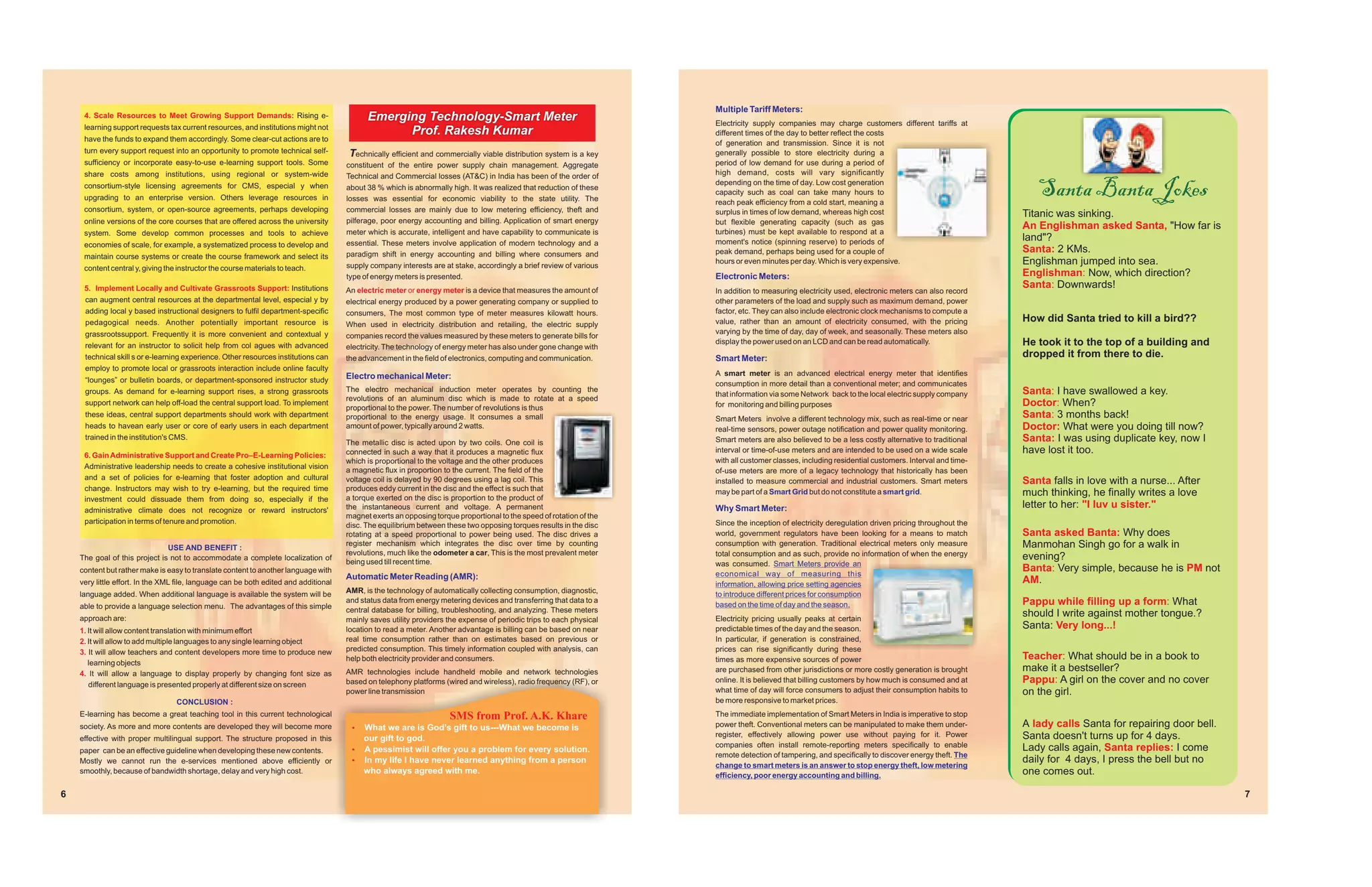 Multiple Tariff Meters:
     4. Scale Resources to Meet Growing Support Demands: Rising e-                          Emerging Technology-Smart Meter                                           Electricity supply companies may charge customers different tariffs at
     learning support requests tax current resources, and institutions might not
                                                                                                  Prof. Rakesh Kumar                                                  different times of the day to better reflect the costs
     have the funds to expand them accordingly. Some clear-cut actions are to
                                                                                                                                                                      of generation and transmission. Since it is not
     turn every support request into an opportunity to promote technical self-         Technically efficient and commercially viable distribution system is a key     generally possible to store electricity during a
     sufficiency or incorporate easy-to-use e-learning support tools. Some            constituent of the entire power supply chain management. Aggregate              period of low demand for use during a period of
     share costs among institutions, using regional or system-wide                                                                                                    high demand, costs will vary significantly

                                                                                                                                                                                                                                                          Santa Banta Jokes
                                                                                      Technical and Commercial losses (AT&C) in India has been of the order of
     consortium-style licensing agreements for CMS, especial y when                                                                                                   depending on the time of day. Low cost generation
                                                                                      about 38 % which is abnormally high. It was realized that reduction of these
                                                                                                                                                                      capacity such as coal can take many hours to
     upgrading to an enterprise version. Others leverage resources in                 losses was essential for economic viability to the state utility. The           reach peak efficiency from a cold start, meaning a
     consortium, system, or open-source agreements, perhaps developing                commercial losses are mainly due to low metering efficiency, theft and          surplus in times of low demand, whereas high cost                                Titanic was sinking.
     online versions of the core courses that are offered across the university       pilferage, poor energy accounting and billing. Application of smart energy      but flexible generating capacity (such as gas
                                                                                                                                                                                                                                                       An Englishman asked Santa, "How far is
     system. Some develop common processes and tools to achieve                       meter which is accurate, intelligent and have capability to communicate is      turbines) must be kept available to respond at a
                                                                                      essential. These meters involve application of modern technology and a          moment's notice (spinning reserve) to periods of                                 land"?
     economies of scale, for example, a systematized process to develop and
                                                                                      paradigm shift in energy accounting and billing where consumers and             peak demand, perhaps being used for a couple of                                  Santa: 2 KMs.
     maintain course systems or create the course framework and select its
                                                                                      supply company interests are at stake, accordingly a brief review of various
                                                                                                                                                                      hours or even minutes per day. Which is very expensive.                          Englishman jumped into sea.
     content central y, giving the instructor the course materials to teach.
                                                                                      type of energy meters is presented.                                             Electronic Meters:                                                               Englishman: Now, which direction?
     5. Implement Locally and Cultivate Grassroots Support: Institutions              An electric meter or energy meter is a device that measures the amount of
                                                                                                                                                                                                                                                       Santa: Downwards!
                                                                                                                                                                      In addition to measuring electricity used, electronic meters can also record
     can augment central resources at the departmental level, especial y by           electrical energy produced by a power generating company or supplied to         other parameters of the load and supply such as maximum demand, power
     adding local y based instructional designers to fulfil department-specific       consumers, The most common type of meter measures kilowatt hours.               factor, etc. They can also include electronic clock mechanisms to compute a
     pedagogical needs. Another potentially important resource is                                                                                                     value, rather than an amount of electricity consumed, with the pricing           How did Santa tried to kill a bird??
                                                                                      When used in electricity distribution and retailing, the electric supply
     grassrootssupport. Frequently it is more convenient and contextual y                                                                                             varying by the time of day, day of week, and seasonally. These meters also
                                                                                      companies record the values measured by these meters to generate bills for
     relevant for an instructor to solicit help from col agues with advanced          electricity. The technology of energy meter has also under gone change with
                                                                                                                                                                      display the power used on an LCD and can be read automatically.                  He took it to the top of a building and
     technical skill s or e-learning experience. Other resources institutions can     the advancement in the field of electronics, computing and communication.       Smart Meter:                                                                     dropped it from there to die.
     employ to promote local or grassroots interaction include online faculty
                                                                                      Electro mechanical Meter:                                                       A smart meter is an advanced electrical energy meter that identifies
     “lounges” or bulletin boards, or department-sponsored instructor study                                                                                           consumption in more detail than a conventional meter; and communicates
     groups. As demand for e-learning support rises, a strong grassroots              The electro mechanical induction meter operates by counting the                                                                                                  Santa: I have swallowed a key.
                                                                                                                                                                      that information via some Network back to the local electric supply company
                                                                                      revolutions of an aluminum disc which is made to rotate at a speed
     support network can help off-load the central support load. To implement
                                                                                      proportional to the power. The number of revolutions is thus                    for monitoring and billing purposes                                              Doctor: When?
     these ideas, central support departments should work with department             proportional to the energy usage. It consumes a small                           Smart Meters involve a different technology mix, such as real-time or near       Santa: 3 months back!
     heads to havean early user or core of early users in each department             amount of power, typically around 2 watts.                                      real-time sensors, power outage notification and power quality monitoring.       Doctor: What were you doing till now?
     trained in the institution's CMS.
                                                                                      The metallic disc is acted upon by two coils. One coil is                       Smart meters are also believed to be a less costly alternative to traditional    Santa: I was using duplicate key, now I
     6. Gain Administrative Support and Create Pro–E-Learning Policies:               connected in such a way that it produces a magnetic flux                        interval or time-of-use meters and are intended to be used on a wide scale       have lost it too.
                                                                                      which is proportional to the voltage and the other produces                     with all customer classes, including residential customers. Interval and time-
     Administrative leadership needs to create a cohesive institutional vision
                                                                                      a magnetic flux in proportion to the current. The field of the                  of-use meters are more of a legacy technology that historically has been
     and a set of policies for e-learning that foster adoption and cultural           voltage coil is delayed by 90 degrees using a lag coil. This                    installed to measure commercial and industrial customers. Smart meters           Santa falls in love with a nurse... After
     change. Instructors may wish to try e-learning, but the required time            produces eddy current in the disc and the effect is such that
                                                                                      a torque exerted on the disc is proportion to the product of
                                                                                                                                                                      may be part of a Smart Grid but do not constitute a smart grid.                  much thinking, he finally writes a love
     investment could dissuade them from doing so, especially if the
     administrative climate does not recognize or reward instructors'                 the instantaneous current and voltage. A permanent                              Why Smart Meter:                                                                 letter to her: "I luv u sister."
                                                                                      magnet exerts an opposing torque proportional to the speed of rotation of the
     participation in terms of tenure and promotion.                                                                                                                  Since the inception of electricity deregulation driven pricing throughout the
                                                                                      disc. The equilibrium between these two opposing torques results in the disc
                                                                                      rotating at a speed proportional to power being used. The disc drives a         world, government regulators have been looking for a means to match              Santa asked Banta: Why does
                               USE AND BENEFIT :
                                                                                      register mechanism which integrates the disc over time by counting              consumption with generation. Traditional electrical meters only measure          Manmohan Singh go for a walk in
                                                                                      revolutions, much like the odometer a car, This is the most prevalent meter     total consumption and as such, provide no information of when the energy
    The goal of this project is not to accommodate a complete localization of
                                                                                      being used till recent time.
                                                                                                                                                                                                                                                       evening?
                                                                                                                                                                      was consumed. Smart Meters provide an
    content but rather make is easy to translate content to another language with
                                                                                                                                                                      economical way of measuring this
                                                                                                                                                                                                                                                       Banta: Very simple, because he is PM not
                                                                                      Automatic Meter Reading (AMR):                                                                                                                                   AM.
    very little effort. In the XML file, language can be both edited and additional                                                                                   information, allowing price setting agencies
    language added. When additional language is available the system will be          AMR, is the technology of automatically collecting consumption, diagnostic,
                                                                                                                                                                      to introduce different prices for consumption
    able to provide a language selection menu. The advantages of this simple
                                                                                      and status data from energy metering devices and transferring that data to a
                                                                                                                                                                      based on the time of day and the season.                                         Pappu while filling up a form: What
                                                                                      central database for billing, troubleshooting, and analyzing. These meters
    approach are:                                                                                                                                                     Electricity pricing usually peaks at certain
                                                                                                                                                                                                                                                       should I write against mother tongue.?
                                                                                      mainly saves utility providers the expense of periodic trips to each physical
    1. It will allow content translation with minimum effort                          location to read a meter. Another advantage is billing can be based on near     predictable times of the day and the season.                                     Santa: Very long...!
    2. It will allow to add multiple languages to any single learning object          real time consumption rather than on estimates based on previous or             In particular, if generation is constrained,
    3. It will allow teachers and content developers more time to produce new         predicted consumption. This timely information coupled with analysis, can       prices can rise significantly during these
                                                                                      help both electricity provider and consumers.                                   times as more expensive sources of power                                         Teacher: What should be in a book to
       learning objects
    4. It will allow a language to display properly by changing font size as          AMR technologies include handheld mobile and network technologies               are purchased from other jurisdictions or more costly generation is brought      make it a bestseller?
       different language is presented properly at different size on screen           based on telephony platforms (wired and wireless), radio frequency (RF), or     online. It is believed that billing customers by how much is consumed and at     Pappu: A girl on the cover and no cover
                                                                                      power line transmission                                                         what time of day will force consumers to adjust their consumption habits to      on the girl.
                                  CONCLUSION :                                                                                                                        be more responsive to market prices.
    E-learning has become a great teaching tool in this current technological                                        SMS from Prof. A.K. Khare                        The immediate implementation of Smart Meters in India is imperative to stop
    society. As more and more contents are developed they will become more             What we
                                                                                       ?          are is God’s gift to us---What we become is                         power theft. Conventional meters can be manipulated to make them under-          A lady calls Santa for repairing door bell.
    effective with proper multilingual support. The structure proposed in this         our gift to god.                                                               register, effectively allowing power use without paying for it. Power            Santa doesn't turns up for 4 days.
                                                                                                                                                                      companies often install remote-reporting meters specifically to enable           Lady calls again, Santa replies: I come
    paper can be an effective guideline when developing these new contents.            A pessimist will offer you a problem for every solution.
                                                                                       ?
                                                                                                                                                                      remote detection of tampering, and specifically to discover energy theft. The
    Mostly we cannot run the e-services mentioned above efficiently or                 ?life I have never learned anything from a person
                                                                                       In my
                                                                                                                                                                      change to smart meters is an answer to stop energy theft, low metering
                                                                                                                                                                                                                                                       daily for 4 days, I press the bell but no
    smoothly, because of bandwidth shortage, delay and very high cost.                 who always agreed with me.
                                                                                                                                                                      efficiency, poor energy accounting and billing.                                  one comes out.

6                                                                                                                                                                                                                                                                                                    7
 