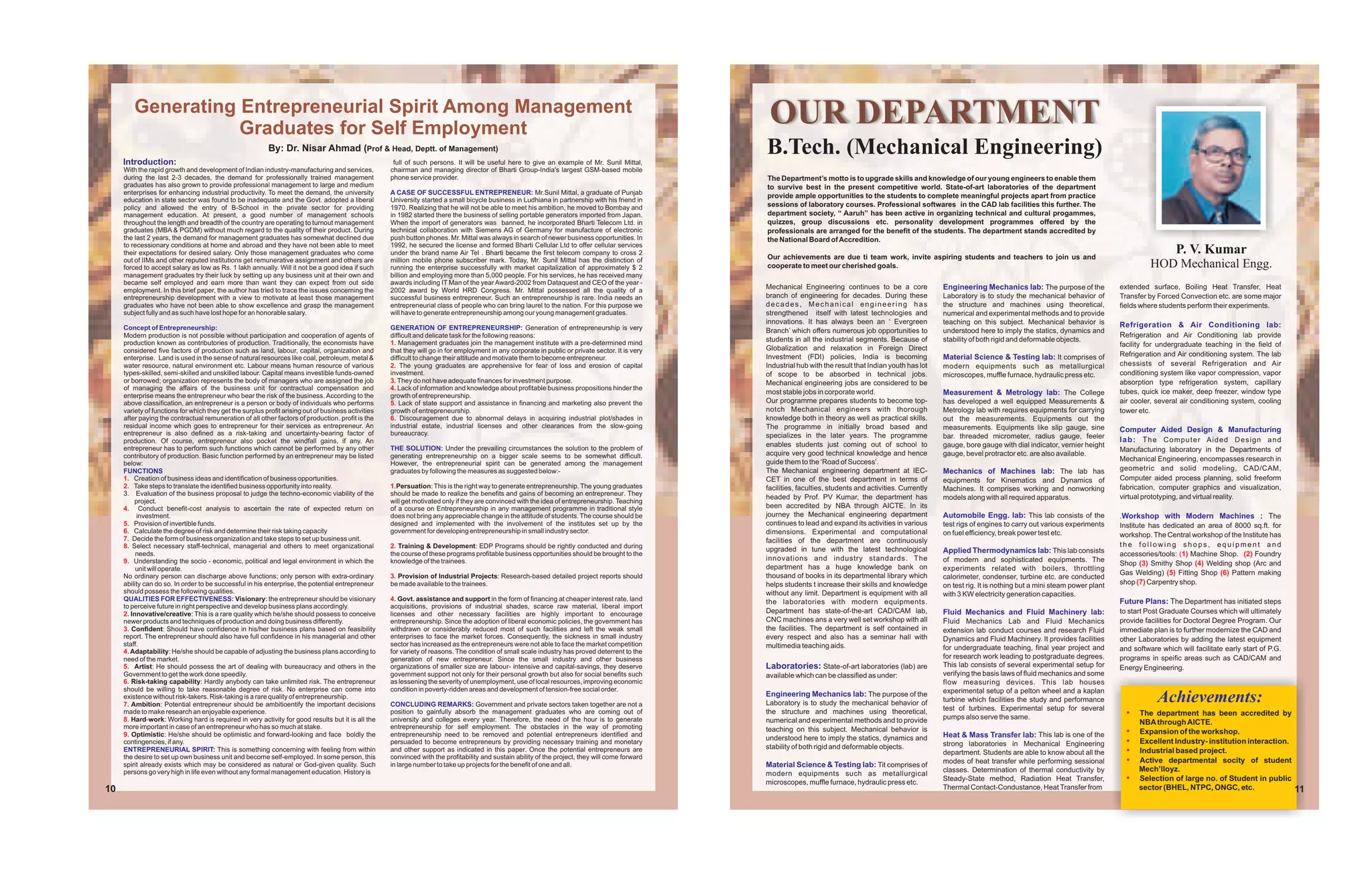 Generating Entrepreneurial Spirit Among Management
                   Graduates for Self Employment
                                                                                                                                                                                                     OUR DEPARTMENT
     Introduction:
                                                          By: Dr. Nisar Ahmad (Prof & Head, Deptt. of Management)
                                                                                                      full of such persons. It will be useful here to give an example of Mr. Sunil Mittal,
                                                                                                                                                                                                    B.Tech. (Mechanical Engineering)
     With the rapid growth and development of Indian industry-manufacturing and services,            chairman and managing director of Bharti Group-India's largest GSM-based mobile
     during the last 2-3 decades, the demand for professionally trained management                   phone service provider.                                                                        The Department’s motto is to upgrade skills and knowledge of our young engineers to enable them
     graduates has also grown to provide professional management to large and medium                                                                                                                to survive best in the present competitive world. State-of-art laboratories of the department
     enterprises for enhancing industrial productivity. To meet the demand, the university           A CASE OF SUCCESSFUL ENTREPRENEUR: Mr.Sunil Mittal, a graduate of Punjab
                                                                                                                                                                                                    provide ample opportunities to the students to complete meaningful projects apart from practice
     education in state sector was found to be inadequate and the Govt. adopted a liberal            University started a small bicycle business in Ludhiana in partnership with his friend in
     policy and allowed the entry of B-School in the private sector for providing                    1970. Realizing that he will not be able to meet his ambition, he moved to Bombay and          sessions of laboratory courses. Professional softwares in the CAD lab facilities this further. The
     management education. At present, a good number of management schools                           in 1982 started there the business of selling portable generators imported from Japan.         department society, “ Aaruh” has been active in organizing technical and cultural progammes,
     throughout the length and breadth of the country are operating to turnout management            When the import of generators was banned, he incorporated Bharti Telecom Ltd. in               quizzes, group discussions etc. personality development programmes offered by the
     graduates (MBA & PGDM) without much regard to the quality of their product. During              technical collaboration with Siemens AG of Germany for manufacture of electronic               professionals are arranged for the benefit of the students. The department stands accredited by
     the last 2 years, the demand for management graduates has somewhat declined due                 push button phones. Mr. Mittal was always in search of newer business opportunities. In        the National Board of Accredition.
     to recessionary conditions at home and abroad and they have not been able to meet               1992, he secured the license and formed Bharti Cellular Ltd to offer cellular services
     their expectations for desired salary. Only those management graduates who come                 under the brand name Air Tel . Bharti became the first telecom company to cross 2
                                                                                                                                                                                                    Our achievements are due ti team work, invite aspiring students and teachers to join us and
                                                                                                                                                                                                                                                                                                                                            P. V. Kumar
     out of IIMs and other reputed institutions get remunerative assignment and others are           million mobile phone subscriber mark. Today, Mr. Sunil Mittal has the distinction of
     forced to accept salary as low as Rs. 1 lakh annually. Will it not be a good idea if such       running the enterprise successfully with market capitalization of approximately $ 2            cooperate to meet our cherished goals.                                                                                          HOD Mechanical Engg.
     management graduates try their luck by setting up any business unit at their own and            billion and employing more than 5,000 people. For his services, he has received many
     became self employed and earn more than want they can expect from out side                      awards including IT Man of the year Award-2002 from Dataquest and CEO of the year -
     employment. In this brief paper, the author has tried to trace the issues concerning the        2002 award by World HRD Congress. Mr. Mittal possessed all the quality of a
                                                                                                                                                                                                    Mechanical Engineering continues to be a core               Engineering Mechanics lab: The purpose of the             extended surface, Boiling Heat Transfer, Heat
     entrepreneurship development with a view to motivate at least those management                  successful business entrepreneur. Such an entrepreneurship is rare. India needs an             branch of engineering for decades. During these             Laboratory is to study the mechanical behavior of         Transfer by Forced Convection etc. are some major
     graduates who have not been able to show excellence and grasp the management                    entrepreneurial class of people who can bring laurel to the nation. For this purpose we        decades, Mechanical engineering has                         the structure and machines using theoretical,             fields where students perform their experiments.
     subject fully and as such have lost hope for an honorable salary.                               will have to generate entrepreneurship among our young management graduates.                   strengthened itself with latest technologies and            numerical and experimental methods and to provide
                                                                                                                                                                                                    innovations. It has always been an ‘ Evergreen              teaching on this subject. Mechanical behavior is          Refrigeration & Air Conditioning lab:
     Concept of Entrepreneurship:                                                                    GENERATION OF ENTREPRENEURSHIP: Generation of entrepreneurship is very                         Branch’ which offers numerous job opportunities to          understood here to imply the statics, dynamics and
     Modern production is not possible without participation and cooperation of agents of            difficult and delicate task for the following reasons:                                                                                                                                                               Refrigeration and Air Conditioning lab provide
     production known as contributories of production. Traditionally, the economists have            1. Management graduates join the management institute with a pre-determined mind
                                                                                                                                                                                                    students in all the industrial segments. Because of         stability of both rigid and deformable objects.
                                                                                                                                                                                                    Globalization and relaxation in Foreign Direct                                                                        facility for undergraduate teaching in the field of
     considered five factors of production such as land, labour, capital, organization and           that they will go in for employment in any corporate in public or private sector. It is very
                                                                                                                                                                                                    Investment (FDI) policies, India is becoming                Material Science & Testing lab: It comprises of           Refrigeration and Air conditioning system. The lab
     enterprise. Land is used in the sense of natural resources like coal, petroleum, metal &        difficult to change their attitude and motivate them to become entrepreneur.
     water resource, natural environment etc. Labour means human resource of various                 2. The young graduates are apprehensive for fear of loss and erosion of capital                Industrial hub with the result that Indian youth has lot    modern equipments such as metallurgical                   chessists of several Refrigeration and Air
     types-skilled, semi-skilled and unskilled labour. Capital means investible funds-owned          investment.                                                                                    of scope to be absorbed in technical jobs.                  microscopes, muffle furnace, hydraulic press etc.         conditioning system like vapor compression, vapor
     or borrowed; organization represents the body of managers who are assigned the job              3. They do not have adequate finances for investment purpose.                                  Mechanical engineering jobs are considered to be                                                                      absorption type refrigeration system, capillary
     of managing the affairs of the business unit for contractual compensation and                   4. Lack of information and knowledge about profitable business propositions hinder the
                                                                                                                                                                                                    most stable jobs in corporate world.                        Measurement & Metrology lab: The College                  tubes, quick ice maker, deep freezer, window type
     enterprise means the entrepreneur who bear the risk of the business. According to the           growth of entrepreneurship.
     above classification, an entrepreneur is a person or body of individuals who performs           5. Lack of state support and assistance in financing and marketing also prevent the            Our programme prepares students to become top-              has developed a well equipped Measurements &              air cooler, several air conditioning system, cooling
     variety of functions for which they get the surplus profit arising out of business activities   growth of entrepreneurship.                                                                    notch Mechanical engineers with thorough                    Metrology lab with requires equipments for carrying       tower etc.
     after paying the contractual remuneration of all other factors of production. profit is the     6. Discouragement due to abnormal delays in acquiring industrial plot/shades in                knowledge both in theory as well as practical skills.       out the measurements. Equipments out the
     residual income which goes to entrepreneur for their services as entrepreneur. An               industrial estate, industrial licenses and other clearances from the slow-going                The programme in initially broad based and                  measurements. Equipments like slip gauge, sine
     entrepreneur is also defined as a risk-taking and uncertainty-bearing factor of                 bureaucracy.                                                                                                                                                                                                         Computer Aided Design & Manufacturing
                                                                                                                                                                                                    specializes in the later years. The programme               bar. threaded micrometer, radius gauge, feeler
     production. Of course, entrepreneur also pocket the windfall gains, if any. An                                                                                                                                                                                                                                       lab: T h e C o m p u t e r A i d e d D e s i g n a n d
                                                                                                                                                                                                    enables students just coming out of school to               gauge, bore gauge with dial indicator, vernier height
     entrepreneur has to perform such functions which cannot be performed by any other               THE SOLUTION: Under the prevailing circumstances the solution to the problem of                                                                                                                                      Manufacturing laboratory in the Departments of
     contributory of production. Basic function performed by an entrepreneur may be listed           generating entrepreneurship on a bigger scale seems to be somewhat difficult.                  acquire very good technical knowledge and hence             gauge, bevel protractor etc. are also available.
                                                                                                                                                                                                    guide them to the ‘Road of Success’.                                                                                  Mechanical Engineering, encompasses research in
     below:                                                                                          However, the entrepreneurial spirit can be generated among the management
     FUNCTIONS                                                                                       graduates by following the measures as suggested below:-                                       The Mechanical engineering department at IEC-               Mechanics of Machines lab: The lab has                    geometric and solid modeling, CAD/CAM,
     1. Creation of business ideas and identification of business opportunities.                                                                                                                    CET in one of the best department in terms of               equipments for Kinematics and Dynamics of                 Computer aided process planning, solid freeform
     2. Take steps to translate the identified business opportunity into reality.                    1.Persuation: This is the right way to generate entrepreneurship. The young graduates          facilities, faculties, students and activities. Currently   Machines. It comprises working and nonworking             fabrication, computer graphics and visualization,
     3. Evaluation of the business proposal to judge the techno-economic viability of the            should be made to realize the benefits and gains of becoming an entrepreneur. They                                                                                                                                   virtual prototyping, and virtual reality.
                                                                                                                                                                                                    headed by Prof. PV Kumar, the department has                models along with all required apparatus.
         project.                                                                                    will get motivated only if they are convinced with the idea of entrepreneurship. Teaching
     4. Conduct benefit-cost analysis to ascertain the rate of expected return on                    of a course on Entrepreneurship in any management programme in traditional style               been accredited by NBA through AICTE. In its
          investment.                                                                                does not bring any appreciable change in the attitude of students. The course should be        journey the Mechanical engineering department               Automobile Engg. lab: This lab consists of the            .Workshop with Modern Machines : The
     5. Provision of invertible funds.                                                               designed and implemented with the involvement of the institutes set up by the                  continues to lead and expand its activities in various      test rigs of engines to carry out various experiments     Institute has dedicated an area of 8000 sq.ft. for
     6. Calculate the degree of risk and determine their risk taking capacity                        government for developing entrepreneurship in small industry sector.                           dimensions. Experimental and computational                  on fuel efficiency, break power test etc.
     7. Decide the form of business organization and take steps to set up business unit.
                                                                                                                                                                                                                                                                                                                          workshop. The Central workshop of the Institute has
                                                                                                                                                                                                    facilities of the department are continuously
     8. Select necessary staff-technical, managerial and others to meet organizational               2. Training & Development: EDP Programs should be rightly conducted and during                                                                                                                                       the following shops, equipment and
                                                                                                                                                                                                    upgraded in tune with the latest technological              Applied Thermodynamics lab: This lab consists
          needs.                                                                                     the course of these programs profitable business opportunities should be brought to the                                                                                                                              accessories/tools: (1) Machine Shop. (2) Foundry
     9. Understanding the socio - economic, political and legal environment in which the             knowledge of the trainees.                                                                     innovations and industry standards. The                     of modern and sophisticated equipments. The
                                                                                                                                                                                                                                                                                                                          Shop (3) Smithy Shop (4) Welding shop (Arc and
          unit will operate.                                                                                                                                                                        department has a huge knowledge bank on                     experiments related with boilers, throttling
     No ordinary person can discharge above functions; only person with extra-ordinary               3. Provision of Industrial Projects: Research-based detailed project reports should            thousand of books in its departmental library which                                                                   Gas Welding) (5) Fitting Shop (6) Pattern making
                                                                                                                                                                                                                                                                calorimeter, condenser, turbine etc. are conducted
     ability can do so. In order to be successful in his enterprise, the potential entrepreneur      be made available to the trainees.                                                             helps students t increase their skills and knowledge        on test rig. It is nothing but a mini steam power plant   shop (7) Carpentry shop.
     should possess the following qualities.                                                                                                                                                        without any limit. Department is equipment with all         with 3 KW electricity generation capacities.
     QUALITIES FOR EFFECTIVENESS: Visionary: the entrepreneur should be visionary                    4. Govt. assistance and support in the form of financing at cheaper interest rate, land        the laboratories with modern equipments.                                                                              Future Plans: The Department has initiated steps
     to perceive future in right perspective and develop business plans accordingly.                 acquisitions, provisions of industrial shades, scarce raw material, liberal import
     2. Innovative/creative: This is a rare quality which he/she should possess to conceive          licenses and other necessary facilities are highly important to encourage                      Department has state-of-the-art CAD/CAM lab,                Fluid Mechanics and Fluid Machinery lab:                  to start Post Graduate Courses which will ultimately
     newer products and techniques of production and doing business differently.                     entrepreneurship. Since the adoption of liberal economic policies, the government has          CNC machines ans a very well set workshop with all          Fluid Mechanics Lab and Fluid Mechanics                   provide facilities for Doctoral Degree Program. Our
     3. Confident: Should have confidence in his/her business plans based on feasibility             withdrawn or considerably reduced most of such facilities and left the weak small              the facilities. The department is self contained in         extension lab conduct courses and research Fluid          immediate plan is to further modernize the CAD and
     report. The entrepreneur should also have full confidence in his managerial and other           enterprises to face the market forces. Consequently, the sickness in small industry            every respect and also has a seminar hall with              Dynamics and Fluid Machinery. It provides facilities      other Laboratories by adding the latest equipment
     staff.                                                                                          sector has increased as the entrepreneurs were not able to face the market competition         multimedia teaching aids.                                   for undergraduate teaching, final year project and        and software which will facilitate early start of P.G.
     4. Adaptability: He/she should be capable of adjusting the business plans according to          for variety of reasons. The condition of small scale industry has proved deterrent to the
     need of the market.                                                                             generation of new entrepreneur. Since the small industry and other business                                                                                for research work leading to postgraduate degrees.        programs in speific areas such as CAD/CAM and
     5. Artist: He should possess the art of dealing with bureaucracy and others in the              organizations of smaller size are labour- intensive and capital-savings, they deserve          Laboratories: State-of-art laboratories (lab) are           This lab consists of several experimental setup for       Energy Engineering.
     Government to get the work done speedily.                                                       government support not only for their personal growth but also for social benefits such        available which can be classified as under:                 verifying the basis laws of fluid mechanics and some
     6. Risk-taking capability: Hardly anybody can take unlimited risk. The entrepreneur             as lessening the severity of unemployment, use of local resources, improving economic                                                                      flow measuring devices. This lab houses
     should be willing to take reasonable degree of risk. No enterprise can come into                condition in poverty-ridden areas and development of tension-free social order.                                                                            experimental setup of a pelton wheel and a kaplan
     existence without risk-takers. Risk-taking is a rare quality of entrepreneurship.
     7. Ambition: Potential entrepreneur should be ambitioentify the important decisions             CONCLUDING REMARKS: Government and private sectors taken together are not a
                                                                                                                                                                                                    Engineering Mechanics lab: The purpose of the
                                                                                                                                                                                                    Laboratory is to study the mechanical behavior of           turbine which facilities the study and performance
                                                                                                                                                                                                                                                                test of turbines. Experimental setup for several
                                                                                                                                                                                                                                                                                                                                      Achievements:
     made to make research an enjoyable experience.                                                  position to gainfully absorb the management graduates who are coming out of                    the structure and machines using theoretical,                                                                           ?
                                                                                                                                                                                                                                                                                                                            The department has been accredited by
     8. Hard-work: Working hard is required in very activity for good results but it is all the      university and colleges every year. Therefore, the need of the hour is to generate             numerical and experimental methods and to provide           pumps also serve the same.
                                                                                                                                                                                                                                                                                                                                NBA through AICTE.
     more important in case of an entrepreneur who has so much at stake.                             entrepreneurship for self employment. The obstacles in the way of promoting                    teaching on this subject. Mechanical behavior is
     9. Optimistic: He/she should be optimistic and forward-looking and face boldly the              entrepreneurship need to be removed and potential entrepreneurs identified and                                                                             Heat & Mass Transfer lab: This lab is one of the            ? of the workshop.
                                                                                                                                                                                                                                                                                                                            Expansion
                                                                                                                                                                                                    understood here to imply the statics, dynamics and                                                                      ? Industry- institution interaction.
                                                                                                                                                                                                                                                                                                                            Excellent
     contingencies, if any.                                                                          persuaded to become entrepreneurs by providing necessary training and monetary                                                                             strong laboratories in Mechanical Engineering
                                                                                                                                                                                                    stability of both rigid and deformable objects.
     ENTREPRENEURIAL SPIRIT: This is something concerning with feeling from within                   and other support as indicated in this paper. Once the potential entrepreneurs are                                                                         department. Students are able to know about all the         ? based project.
                                                                                                                                                                                                                                                                                                                            Industrial
     the desire to set up own business unit and become self-employed. In some person, this           convinced with the profitability and sustain ability of the project, they will come forward
     spirit already exists which may be considered as natural or God-given quality. Such             in large number to take up projects for the benefit of one and all.                            Material Science & Testing lab: Tit comprises of            modes of heat transfer while performing sessional           ?
                                                                                                                                                                                                                                                                                                                            Active departmental socity of student
     persons go very high in life even without any formal management education. History is                                                                                                                                                                      classes. Determination of thermal conductivity by               Mech’lloyz.
                                                                                                                                                                                                    modern equipments such as metallurgical
                                                                                                                                                                                                    microscopes, muffle furnace, hydraulic press etc.
                                                                                                                                                                                                                                                                Steady-State method, Radiation Heat Transfer,               ? of large no. of Student in public
                                                                                                                                                                                                                                                                                                                            Selection
10                                                                                                                                                                                                                                                              Thermal Contact-Condustance, Heat Transfer from                 sector (BHEL, NTPC, ONGC, etc.                     11
 