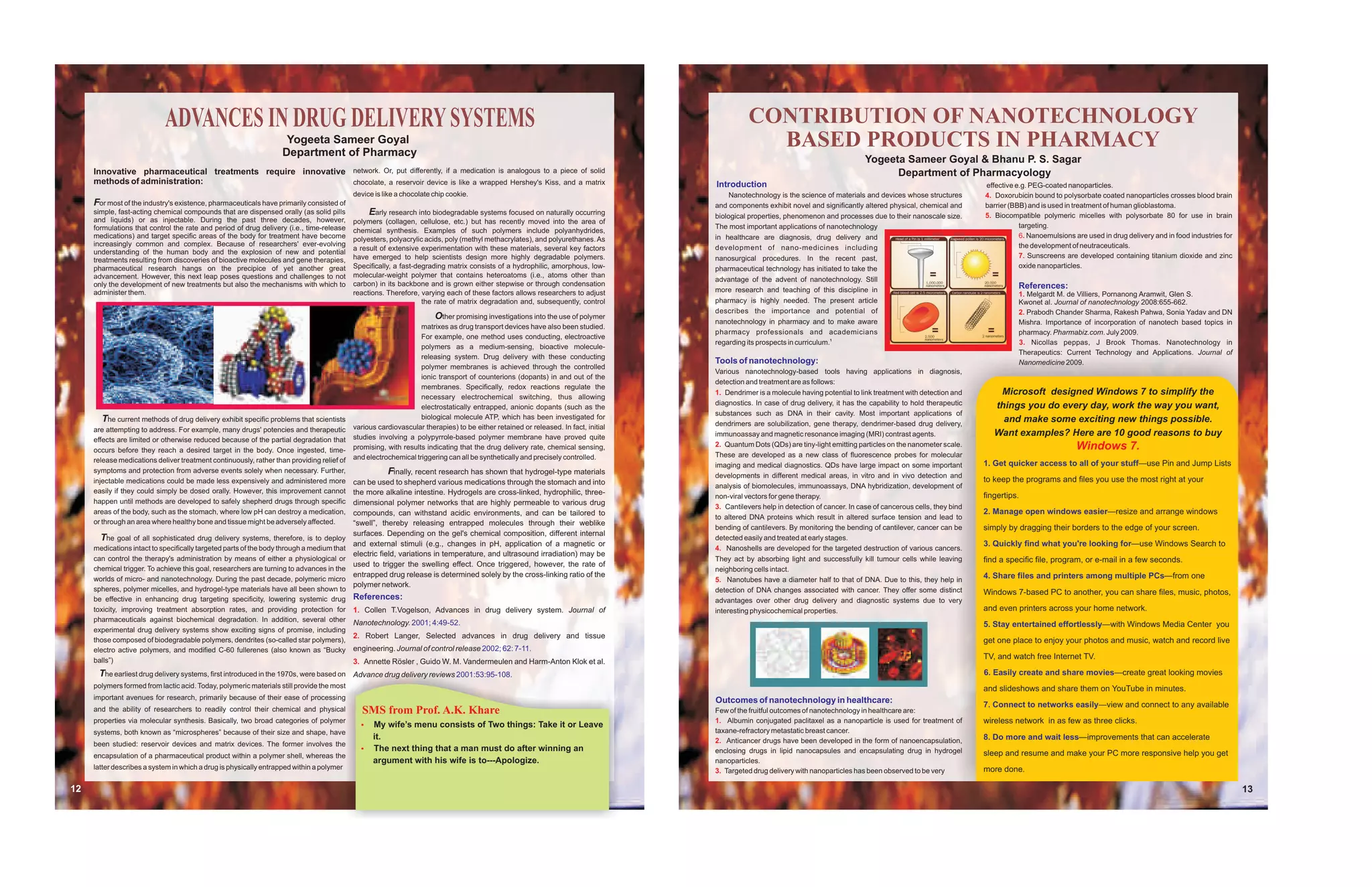 ADVANCES IN DRUG DELIVERY SYSTEMS                                                                                                                                CONTRIBUTION OF NANOTECHNOLOGY
                                                                    Yogeeta Sameer Goyal
                                                                   Department of Pharmacy
                                                                                                                                                                                               BASED PRODUCTS IN PHARMACY
                                                                                                                                                                                                                                    Yogeeta Sameer Goyal & Bhanu P. S. Sagar
     Innovative pharmaceutical treatments require innovative network. Or, put differently, if a medication is analogous to a piece of solid                                                                                               Department of Pharmacyology
     methods of administration:                              chocolate, a reservoir device is like a wrapped Hershey's Kiss, and a matrix                                          Introduction                                                                        effective e.g. PEG-coated nanoparticles.
                                                                                           device is like a chocolate chip cookie.                                                      Nanotechnology is the science of materials and devices whose structures        4. Doxorubicin bound to polysorbate coated nanoparticles crosses blood brain
     For most of the industry's existence, pharmaceuticals have primarily consisted of                                                                                             and components exhibit novel and significantly altered physical, chemical and       barrier (BBB) and is used in treatment of human glioblastoma.
     simple, fast-acting chemical compounds that are dispensed orally (as solid pills           Early research into biodegradable systems focused on naturally occurring           biological properties, phenomenon and processes due to their nanoscale size.        5. Biocompatible polymeric micelles with polysorbate 80 for use in brain
     and liquids) or as injectable. During the past three decades, however,                polymers (collagen, cellulose, etc.) but has recently moved into the area of
     formulations that control the rate and period of drug delivery (i.e., time-release                                                                                            The most important applications of nanotechnology                                              targeting.
                                                                                           chemical synthesis. Examples of such polymers include polyanhydrides,
     medications) and target specific areas of the body for treatment have become                                                                                                  in healthcare are diagnosis, drug delivery and                                                 6. Nanoemulsions are used in drug delivery and in food industries for
                                                                                           polyesters, polyacrylic acids, poly (methyl methacrylates), and polyurethanes. As
     increasingly common and complex. Because of researchers' ever-evolving                                                                                                                                                                                                       the development of neutraceuticals.
                                                                                           a result of extensive experimentation with these materials, several key factors         development of nano-medicines including
     understanding of the human body and the explosion of new and potential
                                                                                           have emerged to help scientists design more highly degradable polymers.                 nanosurgical procedures. In the recent past,                                                   7. Sunscreens are developed containing titanium dioxide and zinc
     treatments resulting from discoveries of bioactive molecules and gene therapies,
     pharmaceutical research hangs on the precipice of yet another great                   Specifically, a fast-degrading matrix consists of a hydrophilic, amorphous, low-        pharmaceutical technology has initiated to take the                                            oxide nanoparticles.
     advancement. However, this next leap poses questions and challenges to not            molecular-weight polymer that contains heteroatoms (i.e., atoms other than
                                                                                                                                                                                   advantage of the advent of nanotechnology. Still
     only the development of new treatments but also the mechanisms with which to          carbon) in its backbone and is grown either stepwise or through condensation                                                                                                          References:
     administer them.                                                                      reactions. Therefore, varying each of these factors allows researchers to adjust        more research and teaching of this discipline in
                                                                                                                                                                                                                                                                                 1. Melgardt M. de Villiers, Pornanong Aramwit, Glen S.
                                                                                                                  the rate of matrix degradation and, subsequently, control        pharmacy is highly needed. The present article                                                Kwonet al. Journal of nanotechnology 2008:655-662.
                                                                                                                                                                                   describes the importance and potential of                                                     2. Prabodh Chander Sharma, Rakesh Pahwa, Sonia Yadav and DN
                                                                                                                      Other promising investigations into the use of polymer
                                                                                                                                                                                   nanotechnology in pharmacy and to make aware                                                  Mishra. Importance of incorporation of nanotech based topics in
                                                                                                                 matrixes as drug transport devices have also been studied.
                                                                                                                                                                                   pharmacy professionals and academicians                                                       pharmacy. Pharmabiz.com. July 2009.
                                                                                                                 For example, one method uses conducting, electroactive
                                                                                                                                                                                   regarding its prospects in curriculum.1                                                       3. Nicollas peppas, J Brook Thomas. Nanotechnology in
                                                                                                                 polymers as a medium-sensing, bioactive molecule-
                                                                                                                                                                                                                                                                                 Therapeutics: Current Technology and Applications. Journal of
                                                                                                                 releasing system. Drug delivery with these conducting
                                                                                                                                                                                   Tools of nanotechnology:                                                                      Nanomedicine 2009.
                                                                                                                 polymer membranes is achieved through the controlled
                                                                                                                                                                                   Various nanotechnology-based tools having applications in diagnosis,
                                                                                                                 ionic transport of counterions (dopants) in and out of the
                                                                                                                                                                                   detection and treatment are as follows:
                                                                                                                 membranes. Specifically, redox reactions regulate the
                                                                                                                 necessary electrochemical switching, thus allowing
                                                                                                                                                                                   1. Dendrimer is a molecule having potential to link treatment with detection and        Microsoft designed Windows 7 to simplify the
                                                                                                                                                                                   diagnostics. In case of drug delivery, it has the capability to hold therapeutic       things you do every day, work the way you want,
                                                                                                                 electrostatically entrapped, anionic dopants (such as the
                                                                                                                                                                                   substances such as DNA in their cavity. Most important applications of
        The current methods of drug delivery exhibit specific problems that scientists                           biological molecule ATP, which has been investigated for                                                                                                   and make some exciting new things possible.
                                                                                           various cardiovascular therapies) to be either retained or released. In fact, initial   dendrimers are solubilization, gene therapy, dendrimer-based drug delivery,
     are attempting to address. For example, many drugs' potencies and therapeutic
                                                                                           studies involving a polypyrrole-based polymer membrane have proved quite                immunoassay and magnetic resonance imaging (MRI) contrast agents.                      Want examples? Here are 10 good reasons to buy
     effects are limited or otherwise reduced because of the partial degradation that
     occurs before they reach a desired target in the body. Once ingested, time-           promising, with results indicating that the drug delivery rate, chemical sensing,       2. Quantum Dots (QDs) are tiny-light emitting particles on the nanometer scale.                                  Windows 7.
                                                                                           and electrochemical triggering can all be synthetically and precisely controlled.       These are developed as a new class of fluorescence probes for molecular
     release medications deliver treatment continuously, rather than providing relief of                                                                                                                                                                               1. Get quicker access to all of your stuff—use Pin and Jump Lists
                                                                                                                                                                                   imaging and medical diagnostics. QDs have large impact on some important
     symptoms and protection from adverse events solely when necessary. Further,                       Finally, recent research has shown that hydrogel-type materials             developments in different medical areas, in vitro and in vivo detection and
     injectable medications could be made less expensively and administered more           can be used to shepherd various medications through the stomach and into                                                                                                    to keep the programs and files you use the most right at your
                                                                                                                                                                                   analysis of biomolecules, immunoassays, DNA hybridization, development of
     easily if they could simply be dosed orally. However, this improvement cannot         the more alkaline intestine. Hydrogels are cross-linked, hydrophilic, three-
                                                                                                                                                                                   non-viral vectors for gene therapy.                                                 fingertips.
     happen until methods are developed to safely shepherd drugs through specific          dimensional polymer networks that are highly permeable to various drug
                                                                                                                                                                                   3. Cantilevers help in detection of cancer. In case of cancerous cells, they bind
     areas of the body, such as the stomach, where low pH can destroy a medication,        compounds, can withstand acidic environments, and can be tailored to                                                                                                        2. Manage open windows easier—resize and arrange windows
                                                                                                                                                                                   to altered DNA proteins which result in altered surface tension and lead to
     or through an area where healthy bone and tissue might be adversely affected.         “swell”, thereby releasing entrapped molecules through their weblike
                                                                                                                                                                                   bending of cantilevers. By monitoring the bending of cantilever, cancer can be      simply by dragging their borders to the edge of your screen.
                                                                                           surfaces. Depending on the gel's chemical composition, different internal
       The goal of all sophisticated drug delivery systems, therefore, is to deploy                                                                                                detected easily and treated at early stages.
                                                                                           and external stimuli (e.g., changes in pH, application of a magnetic or                                                                                                     3. Quickly find what you're looking for—use Windows Search to
     medications intact to specifically targeted parts of the body through a medium that                                                                                           4. Nanoshells are developed for the targeted destruction of various cancers.
                                                                                           electric field, variations in temperature, and ultrasound irradiation) may be
     can control the therapy's administration by means of either a physiological or                                                                                                They act by absorbing light and successfully kill tumour cells while leaving        find a specific file, program, or e-mail in a few seconds.
                                                                                           used to trigger the swelling effect. Once triggered, however, the rate of
     chemical trigger. To achieve this goal, researchers are turning to advances in the                                                                                            neighboring cells intact.
                                                                                           entrapped drug release is determined solely by the cross-linking ratio of the                                                                                               4. Share files and printers among multiple PCs—from one
     worlds of micro- and nanotechnology. During the past decade, polymeric micro                                                                                                  5. Nanotubes have a diameter half to that of DNA. Due to this, they help in
                                                                                           polymer network.
     spheres, polymer micelles, and hydrogel-type materials have all been shown to                                                                                                 detection of DNA changes associated with cancer. They offer some distinct           Windows 7-based PC to another, you can share files, music, photos,
     be effective in enhancing drug targeting specificity, lowering systemic drug          References:                                                                             advantages over other drug delivery and diagnostic systems due to very
     toxicity, improving treatment absorption rates, and providing protection for          1. Collen T.Vogelson, Advances in drug delivery system. Journal of                      interesting physicochemical properties.                                             and even printers across your home network.
     pharmaceuticals against biochemical degradation. In addition, several other           Nanotechnology. 2001; 4:49-52.                                                                                                                                              5. Stay entertained effortlessly—with Windows Media Center you
     experimental drug delivery systems show exciting signs of promise, including
                                                                                           2. Robert Langer, Selected advances in drug delivery and tissue
     those composed of biodegradable polymers, dendrites (so-called star polymers),                                                                                                                                                                                    get one place to enjoy your photos and music, watch and record live
     electro active polymers, and modified C-60 fullerenes (also known as “Bucky           engineering. Journal of control release 2002; 62: 7-11.
     balls”)
                                                                                                                                                                                                                                                                       TV, and watch free Internet TV.
                                                                                           3. Annette Rösler , Guido W. M. Vandermeulen and Harm-Anton Klok et al.
      The earliest drug delivery systems, first introduced in the 1970s, were based on     Advance drug delivery reviews 2001:53:95-108.                                                                                                                               6. Easily create and share movies—create great looking movies
     polymers formed from lactic acid. Today, polymeric materials still provide the most                                                                                                                                                                               and slideshows and share them on YouTube in minutes.
     important avenues for research, primarily because of their ease of processing                                                                                                 Outcomes of nanotechnology in healthcare:
                                                                                                                                                                                                                                                                       7. Connect to networks easily—view and connect to any available
     and the ability of researchers to readily control their chemical and physical            SMS from Prof. A.K. Khare                                                            Few of the fruitful outcomes of nanotechnology in healthcare are:
     properties via molecular synthesis. Basically, two broad categories of polymer
                                                                                             My wife’s
                                                                                             ?                 menu consists of Two things: Take it or Leave                       1. Albumin conjugated paclitaxel as a nanoparticle is used for treatment of         wireless network in as few as three clicks.
     systems, both known as “microspheres” because of their size and shape, have                                                                                                   taxane-refractory metastatic breast cancer.
                                                                                                 it.                                                                               2. Anticancer drugs have been developed in the form of nanoencapsulation,           8. Do more and wait less—improvements that can accelerate
     been studied: reservoir devices and matrix devices. The former involves the
                                                                                             The next
                                                                                             ?           thing that a man must do after winning an                                 enclosing drugs in lipid nanocapsules and encapsulating drug in hydrogel
     encapsulation of a pharmaceutical product within a polymer shell, whereas the                                                                                                                                                                                     sleep and resume and make your PC more responsive help you get
                                                                                                 argument with his wife is to---Apologize.                                         nanoparticles.
     latter describes a system in which a drug is physically entrapped within a polymer                                                                                            3. Targeted drug delivery with nanoparticles has been observed to be very           more done.

12                                                                                                                                                                                                                                                                                                                                                        13
 