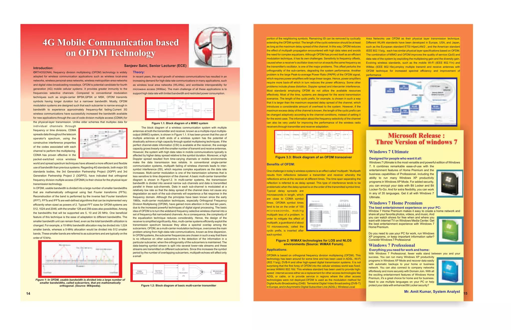 portion of the neighboring symbols. Remaining ISI can be removed by cyclically         Area Networks use OFDM as their physical layer transmission technique.

             4G Mobile Communication based                                                                                                                                             extending the OFDM symbol. The length of the cyclic extension should be at least
                                                                                                                                                                                       as long as the maximum delay spread of the channel. In this way, OFDM reduces
                                                                                                                                                                                                                                                                              Different WLAN standards have been developed in Europe, USA, and Japan,
                                                                                                                                                                                                                                                                              such as the European standard ETSI HiperLAN/2 , and the American standard
                                                                                                                                                                                       the effect of multipath propagation encountered with high data rates and avoids
                 on OFDM Technology                                                                                                                                                    the need for complex equalizers. Although OFDM has proved itself as an efficient
                                                                                                                                                                                       modulation technique, it has its own challenges. Sensitivity to frequency offsets,
                                                                                                                                                                                                                                                                              IEEE 802.11a/g, each has similar physical layer specifications based on OFDM.
                                                                                                                                                                                                                                                                              The combination of MIMO and OFDM improves the quality of service (QoS) and
                                                                                                                                                                                                                                                                              data rate of the system by exploiting the multiplexing gain and the diversity gain.
                                                                                                                                                                                       caused when a receiver's oscillator does not run at exactly the same frequency as      Evolving wireless standards, such as the mobile Wi-Fi (IEEE 802.11n) and
                                                                                     Sanjeev Saini, Senior Lecturer (ECE)                                                              the transmitter's oscillator, is one of the major problems. This offset perturbs the   WiMax (IEEE 802.16e),employ multiple transmit and receive antennas with
     Introduction:
                                                                                                                                                                                       orthogonality of the sub-carriers, degrading the system performance. Another           OFDM technique for increased spectral efficiency and improvement of
     ORTHOGONAL frequency division multiplexing (OFDM) technology is widely                Theory:
                                                                                                                                                                                       problem is the large Peak-to-average Power Ratio (PAPR) of the OFDM signal,            performance
     adopted for wireless communication applications such as wireless local-area           In recent years, the rapid growth of wireless communications has resulted in an
                                                                                                                                                                                       which requires power amplifiers with large linear ranges. Hence, power amplifiers
     networks, wireless personal-area networks, wireless metropolitan-area networks        increasing demand for high data rate communications in many applications, such
                                                                                                                                                                                       require more back-off which in turn reduces the power efficiency. Some other
     and digital video broadcasting nowadays. OFDM is potential candidate for fourth       as wireless local area networks (WLANs), and worldwide interoperability for
                                                                                                                                                                                       problems include phase distortion, Doppler spread and intercarrier interference.
     generation (4G) mobile cellular systems .It provides greater immunity to the          microwave access (WiMax). The main challenge of all these applications is to
                                                                                                                                                                                       Most standards employing OFDM do not utilize the available resources
     frequencies selective channels .Compared to conventional modulation                   support high data rate with limited bandwidth and restricted power consumption.             effectively. Most of the time, systems are designed for the worst transmission
     techniques such as single-carrier BPSK,QPSK or MSK, OFDM transmits
                                                                                                                                                                                       scenarios. The length of the cyclic prefix, for example, is chosen in such a way
     symbols having longer duration but a narrower bandwidth. Mostly, OFDM                                                                                                             that it is larger than the maximum expected delay spread of the channel, which
     modulation systems are designed such that each subcarrier is narrow enough in                                                                                                     introduces a considerable amount of overhead to the system. However, if the
     bandwidth to experience approximately frequency-flat fading.Current 3G                                                                                                            maximum excess delay of the channel is known, the length of the cyclic prefix can
     wireless communications have successfully increased the bandwidth available                                                                                                       be changed adaptively according to the channel conditions, instead of setting it
     for new applications through the use of code division multiple access (CDMA) for                                                                                                  for the worst case. The information about the frequency selectivity of the channel
     the physical-layer transmission. Unlike older schemes that multiplex data for                          Figure 1.1: Block diagram of a MIMO system                                 can also be very useful for improving the performance of the wireless radio
     individual channels through                                                                                                                                                       receivers through transmitter and receiver adaptation.
                                                                                                    The block diagram of a wireless communication system with multiple
     frequency or time divisions, CDMA                                                     antennas at both the transmitter and receiver, known as a multiple-input multiple-
     spreads data throughout the telecom
     operator's spectrum, using the
                                                                                           output (MIMO) system, is shown in Figure 1.1. It has been proven that the use of
                                                                                           multiple antennas at both ends of a wireless system has the potential of                                                                                                                      Microsoft Release :
     constructive interference properties                                                  drastically achieve a high capacity through spatial multiplexing techniques. If the
                                                                                           perfect channel-state information (CSI) is available at the receiver, the average
                                                                                                                                                                                                                                                                                      Three Version of windows 7
     of the codes associated with each
                                                                                           capacity grows linearly with the smaller number of transmit and receive antennas.
     channel to perform the multiplexing.                                                  However, the system with high data rates in mobile communications typically is                                                                                                       Windows 7 Ultimate
     CDMA has proven effective in the                                                      affected by higher delay spread relative to the symbol duration. Moreover, a high
                                                                                           Doppler spread resulted from time-varying channels or mobile environments
                                                                                                                                                                                              Figure 3.3: Block diagram of an OFDM transceiver                                  Designed for people who want it all:
     packet-switched voice wireless
     world and spread spectrum techniques have allowed a more efficient and flexible       make the data transmission less reliable. In conventional single-carrier                                                                                                             Windows 7 Ultimate is the most versatile and powerful edition of Windows
                                                                                           communication systems, multipath fading of wireless channels leads to inter-
                                                                                                                                                                                       Benefits of OFDM:
     use of bandwidth than previous systems. Regarding 4G standards, both major 3G                                                                                                                                                                                              7. It combines remarkable ease-of-use with the
                                                                                           symbol interference (ISI), which requires complex equalizers as the data rate                                                                                                        entertainment features of Home Premium and the
     standards bodies, the 3rd Generation Partnership Project (3GPP) and 3rd                                                                                                           One challenge in today's wireless systems is an effect called 'multipath.' Multipath
                                                                                           increases. Multi-carrier modulation is one of the transmission schemes that is                                                                                                       business capabilities of Professional, including the
     Generation Partnership Project 2 (3GPP2), have indicated that orthogonal                                                                                                          results from reflections between a transmitter and receiver whereby the
                                                                                           less sensitive to time dispersion of the channel. A basic multi-carrier transmitter
                                                                                                                                                                                       reflections arrive at the receiver at different times. The time span separating the      ability to run many Windows XP productivity
     frequency division multiple access (OFDMA) is their choice for the physical-layer     diagram is shown in Figure1.2. In multi-carrier systems, the transmission
                                                                                                                                                                                       reflection is referred to as delay spread. This type of interference tends to be         programs in Windows XP Mode. For added security,
     transmission technology.                                                              bandwidth is divided into several narrow sub channels and data is transmitted
                                                                                           parallel in these sub-channels. Data in each sub-channel is modulated at a                  problematic when the delay spread is on the order of the transmitted symbol time.        you can encrypt your data with Bit Locker and Bit
     In OFDM, usable bandwidth is divided into a large number of smaller bandwidths
                                                                                           relatively low rate so that the delay spread of the channel does not cause any              Typical delay spreads are
                                                                                                                                                                                                                                                                                Locker-To-Go. And for extra flexibility, you can work
     that are mathematically orthogonal using fast Fourier transforms (FFTs).                                                                                                                                                                                                   in any of 35 languages. Get it all with Windows 7
                                                                                           degradation as each of the sub-channels will experience a flat response in the              microseconds in length, which
     Reconstruction of the band is performed by the inverse fast Fourier transform         frequency domain. Although the principles have been known since the early                                                                                                            Ultimate.
                                                                                                                                                                                       are close to CDMA symbol
     (IFFT). FFTs and IFFTs are well-defined algorithms that can be implemented very       1960s, multi-carrier modulation techniques, especially Orthogonal Frequency
     efficiently when sized as powers of 2. Typical FFT sizes for OFDM systems are         Division Multiplexing (OFDM), have gained more attention in the last ten years,             times. OFDMA symbol times                                                                Windows 7 Home Premium
                                                                                           due to the increased powerful techniques of digital signal processing. The basic            tend to be on the order of 100                                                           The best entertainment experience on your PC:
     512, 1024 and 2048, with the smaller 128 and 256 sizes also possibilities. Among
                                                                                           idea of OFDM is to turn the wideband frequency selective wireless channel into a            microseconds, making                                                                     Window 7 Home Premium makes it easy to create a home network and
     the bandwidths that will be supported are 5, 10 and 20 MHz. One beneficial
                                                                                           set of frequency-flat narrowband channels. As a consequence, the complexity of              multipath less of a problem. In                                                          share all your favorite photos, videos, and music. And
     feature of this technique is the ease of adaptation to different bandwidths. The      the equalization technique reduces considerably. Hence, the design of the                                                                                                            you can watch shows for free when and where you
                                                                                                                                                                                       order to mitigate the effect of
     smaller bandwidth unit can remain fixed, even as the total bandwidth utilization is   receiver is simplified significantly. Also, multi-carrier systems efficiently exploit the                                                                                            want with Internet TV on Windows Media Center. Get
                                                                                                                                                                                       multipath, a guardband of about                                                          the best entertainment experience with Windows 7
     changed. For example, a 10-MHz bandwidth allocation may be divided into 1,024         transmission spectrum because they allow a spectral overlap among the
                                                                                                                                                                                       10 microseconds, called the                                                              Home Premium.
     smaller bands, whereas a 5-MHz allocation would be divided into 512 smaller           subcarriers. OFDM, as a multi-carrier modulation technique, overcomes the main
                                                                                           problem arising from high-data-rate communications, known as time dispersion.               cyclic prefix, is inserted after
     bands. These smaller bands are referred to as subcarriers and are typically on the                                                                                                each symbol.                                                                             Do you need to use your PC for work, run Windows
                                                                                           In OFDM systems, the subcarrier frequencies are chosen in such a way that there
     order of 10 kHz.                                                                                                                                                                                                                                                           XP programs, or keep important information safer?
                                                                                           is no influence on other subcarriers in the detection of the information in a                                                                                                        Consider Windows 7 Professional
                                                                                           particular subcarrier, when the orthogonality of the subcarriers is maintained. The
                                                                                                                                                                                               Figure 2: WiMAX technologies for LOS and NLOS
                                                                                           data-bearing symbol stream is split into several lower-rate streams and these
                                                                                                                                                                                                    environments (Source: WiMAX Forum).                                         Windows 7 Professional
                                                                                           streams are transmitted on different subcarriers. Since this increases the symbol           Applications:                                                                            Everything you need for work and home:
                                                                                           period by the number of overlapping subcarriers, multipath echoes will affect only                                                                                                   With Windows 7 Professional, fewer walls stand between you and your
                                                                                           a small                                                                                     OFDMA is based on orthogonal frequency division multiplexing (OFDM). This
                                                                                                                                                                                                                                                                                success. You can run many Windows XP productivity
                                                                                                                                                                                       technology has been around for some time and has been used in ADSL, Wi-Fi
                                                                                                                                                                                                                                                                                programs in Windows XP Mode and recover data easily
                                                                                                                                                                                       (802.11a/g), DVB-H and other high-speed digital transmission systems. It is not
                                                                                                                                                                                                                                                                                with automatic backups to your home or business
                                                                                                                                                                                       surprising that the first foray of OFDM into the cellular wireless world was fixed-
                                                                                                                                                                                                                                                                                network. You can also connect to company networks
                                                                                                                                                                                       access WiMAX 802.16d. This wireless standard has been used to provide high-
                                                                                                                                                                                                                                                                                effortlessly and more securely with Domain Join. With all
                                                                                                                                                                                       speed internet access either as a replacement for other access technologies like
                                                                                                                                                                                                                                                                                the exciting entertainment features of Windows Home
                                                                                                                                                                                       ADSL or cable, or to provide service in regions where the other access
                                                                                                                                                                                                                                                                                Premium, it's a great choice for home and for business.
      Figure 1: In OFDM, usable bandwidth is divided into a large number of                                                                                                            technologies were not deployed.OFDM is used as the modulation method for
         smaller bandwidths, called subcarriers, that are mathematically                                                                                                                                                                                                        Need to use multiple languages on your PC or help
                                                                                                                                                                                       Digital Audio Broadcasting (DAB) Terrestrial Digital Video Broadcasting (DVB-T)
                        orthogonal. (Source: Wikipedia).                                          Figure 1.2: Block diagram of basic multi-carrier transmitter                                                                                                                  protect your data with enhanced Bit Locker security?
                                                                                                                                                                                       in Europe, and in Asymmetric Digital Subscriber Line (ADSL). Wireless Local
                                                                                                                                                                                                                                                                                                               Mr. Amit Kumar, System Analyst
14                                                                                                                                                                                                                                                                                                                                                                  15
 