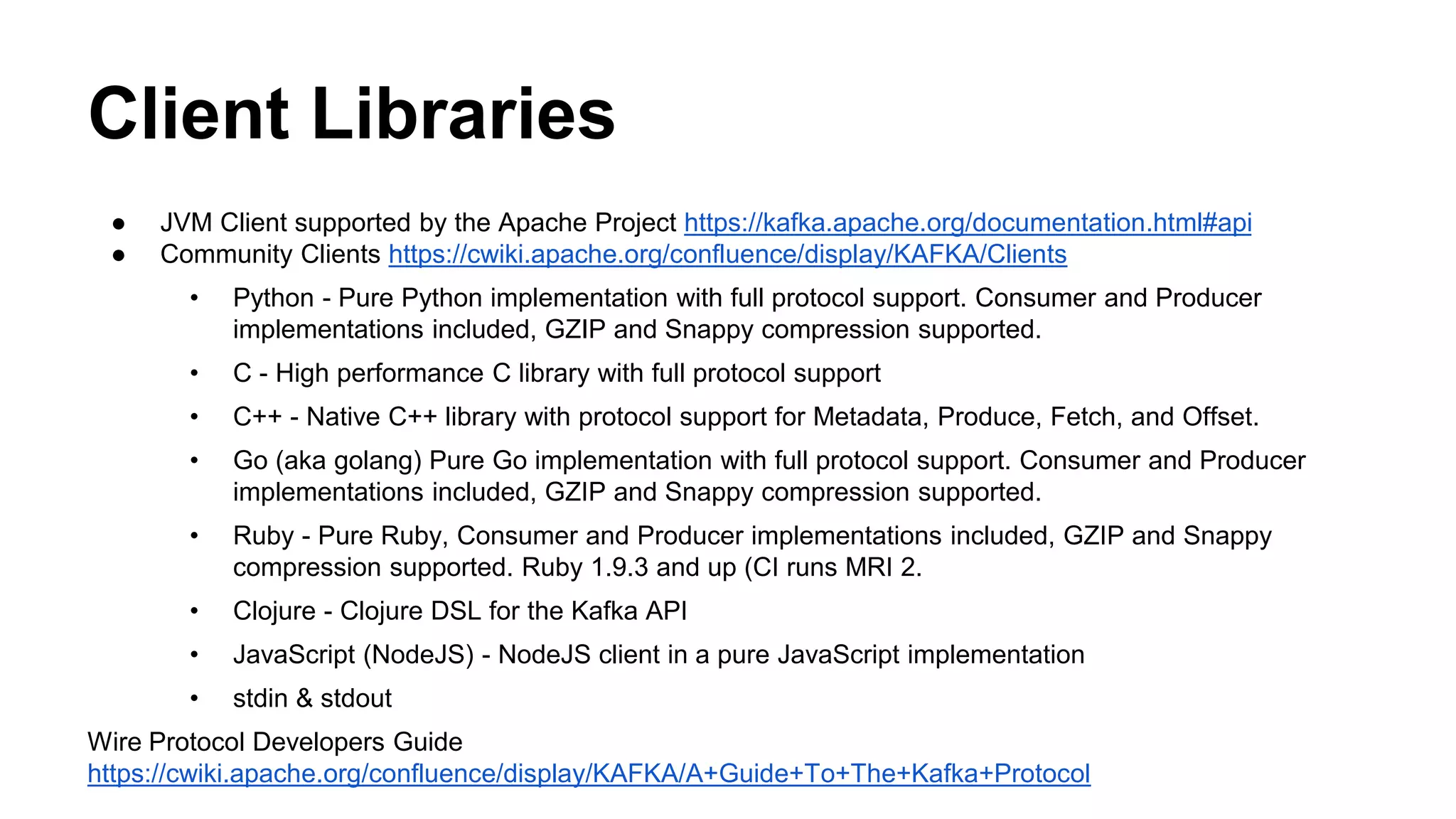 Client Libraries 
● JVM Client supported by the Apache Project https://kafka.apache.org/documentation.html#api 
● Community Clients https://cwiki.apache.org/confluence/display/KAFKA/Clients 
• Python - Pure Python implementation with full protocol support. Consumer and Producer 
implementations included, GZIP and Snappy compression supported. 
• C - High performance C library with full protocol support 
• C++ - Native C++ library with protocol support for Metadata, Produce, Fetch, and Offset. 
• Go (aka golang) Pure Go implementation with full protocol support. Consumer and Producer 
implementations included, GZIP and Snappy compression supported. 
• Ruby - Pure Ruby, Consumer and Producer implementations included, GZIP and Snappy 
compression supported. Ruby 1.9.3 and up (CI runs MRI 2. 
• Clojure - Clojure DSL for the Kafka API 
• JavaScript (NodeJS) - NodeJS client in a pure JavaScript implementation 
• stdin & stdout 
Wire Protocol Developers Guide 
https://cwiki.apache.org/confluence/display/KAFKA/A+Guide+To+The+Kafka+Protocol 
 