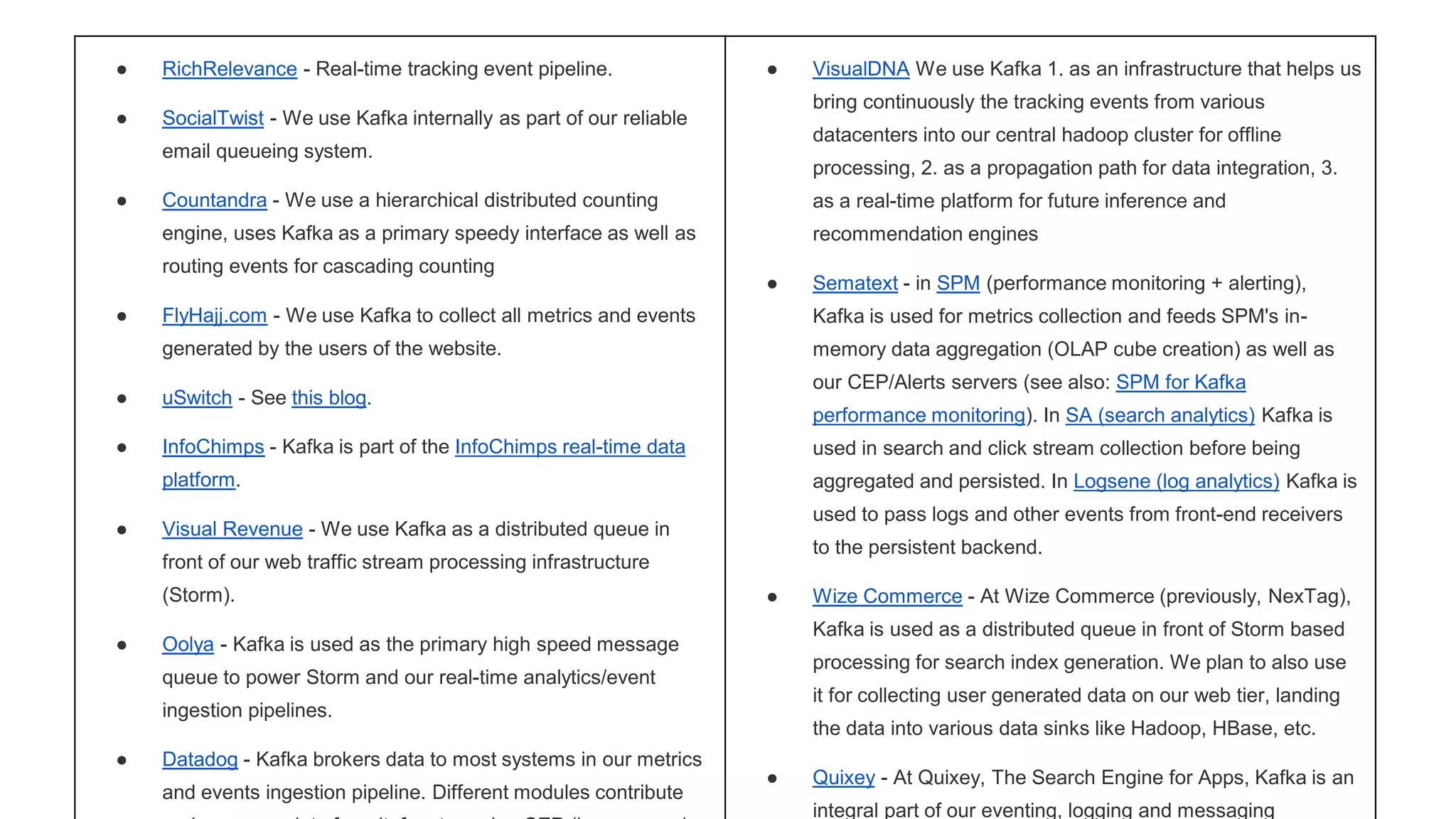 ● RichRelevance - Real-time tracking event pipeline. 
● SocialTwist - We use Kafka internally as part of our reliable 
email queueing system. 
● Countandra - We use a hierarchical distributed counting 
engine, uses Kafka as a primary speedy interface as well as 
routing events for cascading counting 
● FlyHajj.com - We use Kafka to collect all metrics and events 
generated by the users of the website. 
● uSwitch - See this blog. 
● InfoChimps - Kafka is part of the InfoChimps real-time data 
platform. 
● Visual Revenue - We use Kafka as a distributed queue in 
front of our web traffic stream processing infrastructure 
(Storm). 
● Oolya - Kafka is used as the primary high speed message 
queue to power Storm and our real-time analytics/event 
ingestion pipelines. 
● Datadog - Kafka brokers data to most systems in our metrics 
and events ingestion pipeline. Different modules contribute 
and consume data from it, for streaming CEP (homegrown), 
● VisualDNA We use Kafka 1. as an infrastructure that helps us 
bring continuously the tracking events from various 
datacenters into our central hadoop cluster for offline 
processing, 2. as a propagation path for data integration, 3. 
as a real-time platform for future inference and 
recommendation engines 
● Sematext - in SPM (performance monitoring + alerting), 
Kafka is used for metrics collection and feeds SPM's in-memory 
data aggregation (OLAP cube creation) as well as 
our CEP/Alerts servers (see also: SPM for Kafka 
performance monitoring). In SA (search analytics) Kafka is 
used in search and click stream collection before being 
aggregated and persisted. In Logsene (log analytics) Kafka is 
used to pass logs and other events from front-end receivers 
to the persistent backend. 
● Wize Commerce - At Wize Commerce (previously, NexTag), 
Kafka is used as a distributed queue in front of Storm based 
processing for search index generation. We plan to also use 
it for collecting user generated data on our web tier, landing 
the data into various data sinks like Hadoop, HBase, etc. 
● Quixey - At Quixey, The Search Engine for Apps, Kafka is an 
integral part of our eventing, logging and messaging 
 