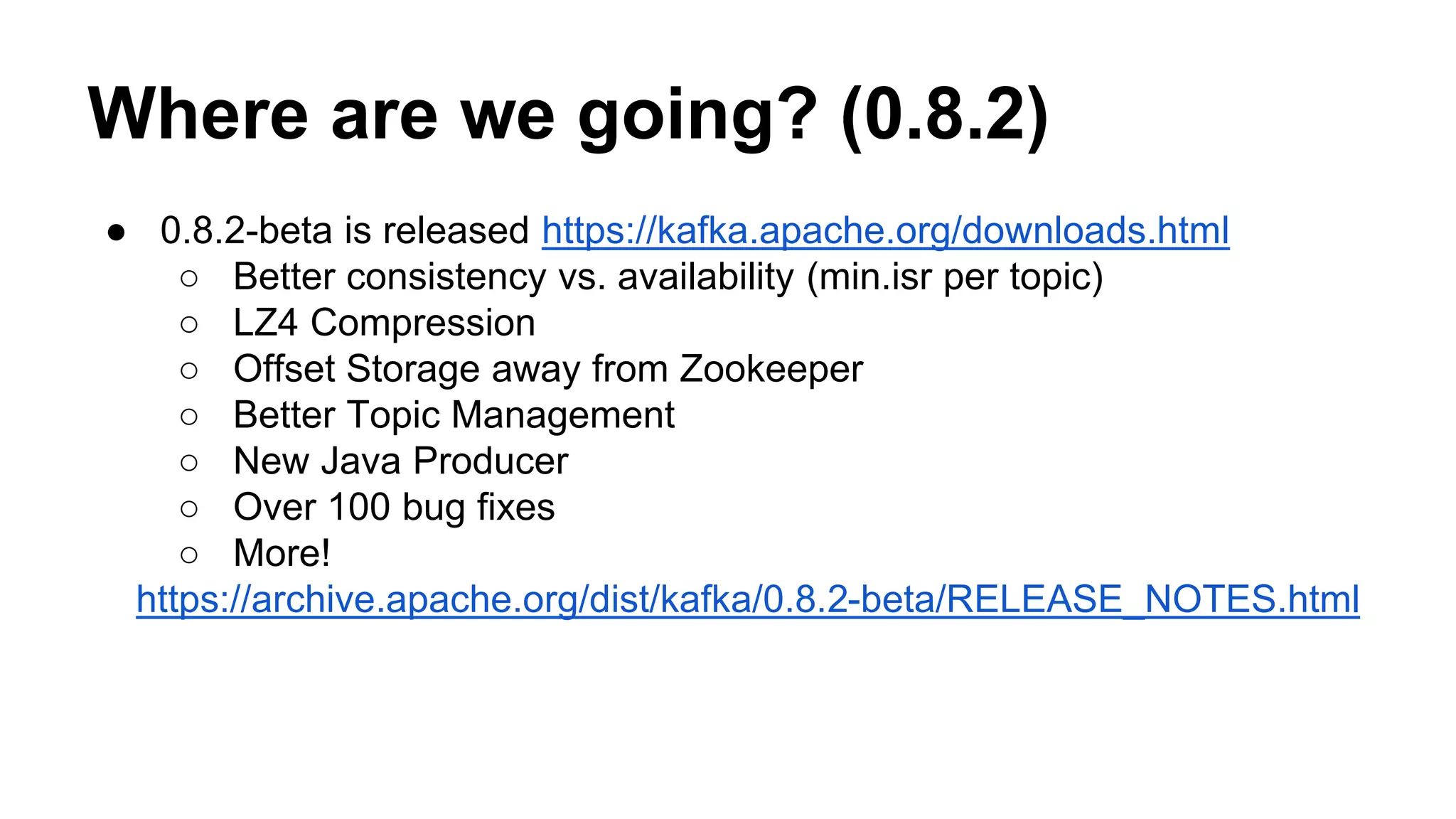 Where are we going? (0.8.2) 
● 0.8.2-beta is released https://kafka.apache.org/downloads.html 
○ Better consistency vs. availability (min.isr per topic) 
○ LZ4 Compression 
○ Offset Storage away from Zookeeper 
○ Better Topic Management 
○ New Java Producer 
○ Over 100 bug fixes 
○ More! 
https://archive.apache.org/dist/kafka/0.8.2-beta/RELEASE_NOTES.html 
 