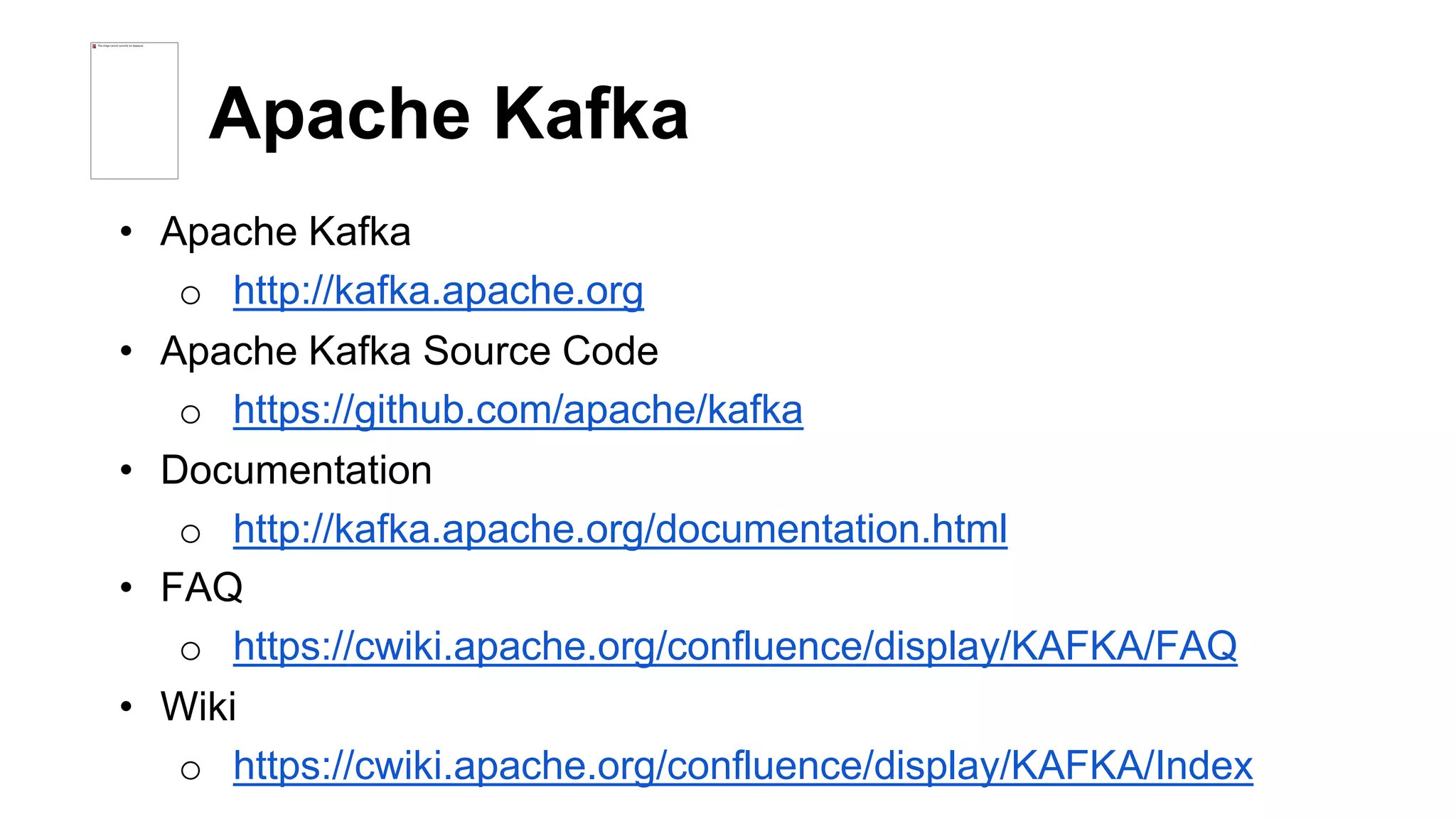 Apache Kafka 
• Apache Kafka 
o http://kafka.apache.org 
• Apache Kafka Source Code 
o https://github.com/apache/kafka 
• Documentation 
o http://kafka.apache.org/documentation.html 
• FAQ 
o https://cwiki.apache.org/confluence/display/KAFKA/FAQ 
• Wiki 
o https://cwiki.apache.org/confluence/display/KAFKA/Index 
 