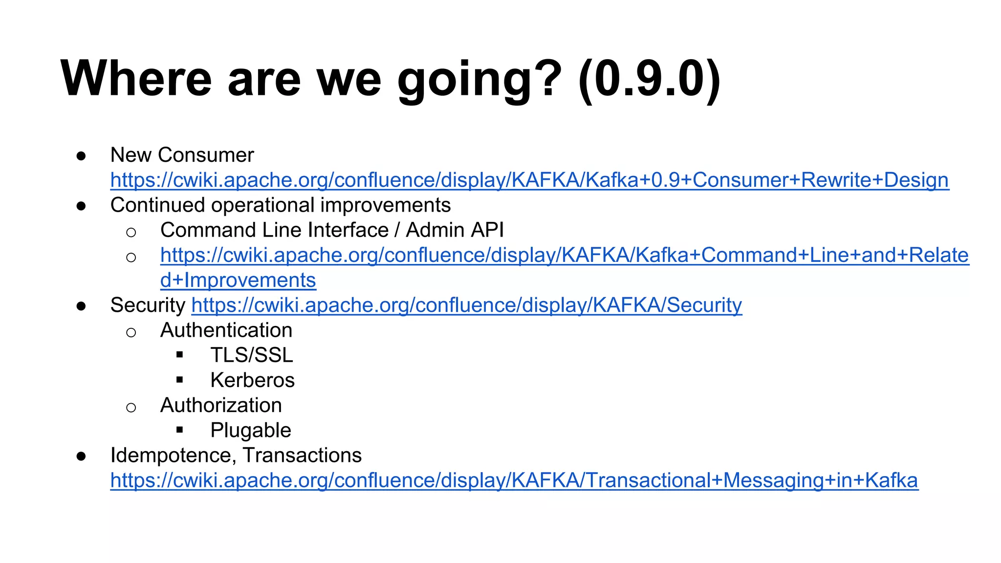 Where are we going? (0.9.0) 
● New Consumer 
https://cwiki.apache.org/confluence/display/KAFKA/Kafka+0.9+Consumer+Rewrite+Design 
● Continued operational improvements 
o Command Line Interface / Admin API 
o https://cwiki.apache.org/confluence/display/KAFKA/Kafka+Command+Line+and+Relate 
d+Improvements 
● Security https://cwiki.apache.org/confluence/display/KAFKA/Security 
o Authentication 
 TLS/SSL 
 Kerberos 
o Authorization 
 Plugable 
● Idempotence, Transactions 
https://cwiki.apache.org/confluence/display/KAFKA/Transactional+Messaging+in+Kafka 
 