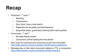 Recap 
• Producers - ** push ** 
o Batching 
o Compression 
o Sync (Ack), Async (auto batch) 
o Replication for durability and fault tolerance 
o Sequential writes, guaranteed ordering within each partition 
• Consumers - ** pull ** 
o No state held by broker 
o Consumers control reading from the stream 
• Zero Copy for producers and consumers to and from the broker 
http://kafka.apache.org/documentation.html#maximizingefficiency 
• Message stay on disk when consumed, deletes on TTL or compaction 
https://kafka.apache.org/documentation.html#compaction 
 