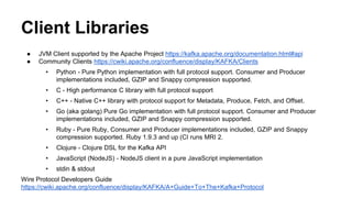 Client Libraries 
● JVM Client supported by the Apache Project https://kafka.apache.org/documentation.html#api 
● Community Clients https://cwiki.apache.org/confluence/display/KAFKA/Clients 
• Python - Pure Python implementation with full protocol support. Consumer and Producer 
implementations included, GZIP and Snappy compression supported. 
• C - High performance C library with full protocol support 
• C++ - Native C++ library with protocol support for Metadata, Produce, Fetch, and Offset. 
• Go (aka golang) Pure Go implementation with full protocol support. Consumer and Producer 
implementations included, GZIP and Snappy compression supported. 
• Ruby - Pure Ruby, Consumer and Producer implementations included, GZIP and Snappy 
compression supported. Ruby 1.9.3 and up (CI runs MRI 2. 
• Clojure - Clojure DSL for the Kafka API 
• JavaScript (NodeJS) - NodeJS client in a pure JavaScript implementation 
• stdin & stdout 
Wire Protocol Developers Guide 
https://cwiki.apache.org/confluence/display/KAFKA/A+Guide+To+The+Kafka+Protocol 
 