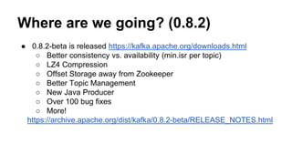 Where are we going? (0.8.2) 
● 0.8.2-beta is released https://kafka.apache.org/downloads.html 
○ Better consistency vs. availability (min.isr per topic) 
○ LZ4 Compression 
○ Offset Storage away from Zookeeper 
○ Better Topic Management 
○ New Java Producer 
○ Over 100 bug fixes 
○ More! 
https://archive.apache.org/dist/kafka/0.8.2-beta/RELEASE_NOTES.html 
 