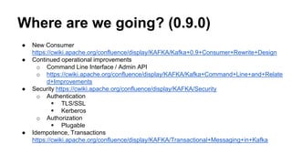 Where are we going? (0.9.0) 
● New Consumer 
https://cwiki.apache.org/confluence/display/KAFKA/Kafka+0.9+Consumer+Rewrite+Design 
● Continued operational improvements 
o Command Line Interface / Admin API 
o https://cwiki.apache.org/confluence/display/KAFKA/Kafka+Command+Line+and+Relate 
d+Improvements 
● Security https://cwiki.apache.org/confluence/display/KAFKA/Security 
o Authentication 
 TLS/SSL 
 Kerberos 
o Authorization 
 Plugable 
● Idempotence, Transactions 
https://cwiki.apache.org/confluence/display/KAFKA/Transactional+Messaging+in+Kafka 
 