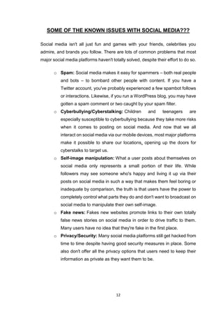 12
SOME OF THE KNOWN ISSUES WITH SOCIAL MEDIA???
Social media isn't all just fun and games with your friends, celebrities you
admire, and brands you follow. There are lots of common problems that most
major social media platforms haven't totally solved, despite their effort to do so.
o Spam: Social media makes it easy for spammers – both real people
and bots – to bombard other people with content. If you have a
Twitter account, you've probably experienced a few spambot follows
or interactions. Likewise, if you run a WordPress blog, you may have
gotten a spam comment or two caught by your spam filter.
o Cyberbullying/Cyberstalking: Children and teenagers are
especially susceptible to cyberbullying because they take more risks
when it comes to posting on social media. And now that we all
interact on social media via our mobile devices, most major platforms
make it possible to share our locations, opening up the doors for
cyberstalks to target us.
o Self-image manipulation: What a user posts about themselves on
social media only represents a small portion of their life. While
followers may see someone who's happy and living it up via their
posts on social media in such a way that makes them feel boring or
inadequate by comparison, the truth is that users have the power to
completely control what parts they do and don't want to broadcast on
social media to manipulate their own self-image.
o Fake news: Fakes new websites promote links to their own totally
false news stories on social media in order to drive traffic to them.
Many users have no idea that they're fake in the first place.
o Privacy/Security: Many social media platforms still get hacked from
time to time despite having good security measures in place. Some
also don't offer all the privacy options that users need to keep their
information as private as they want them to be.
 