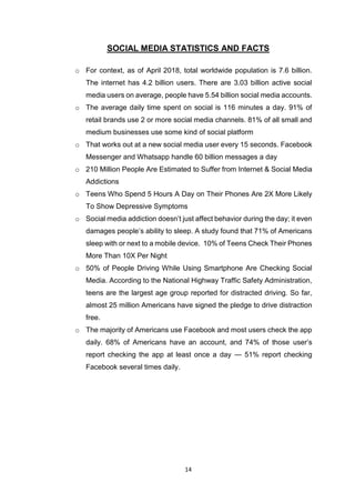 14
SOCIAL MEDIA STATISTICS AND FACTS
o For context, as of April 2018, total worldwide population is 7.6 billion.
The internet has 4.2 billion users. There are 3.03 billion active social
media users on average, people have 5.54 billion social media accounts.
o The average daily time spent on social is 116 minutes a day. 91% of
retail brands use 2 or more social media channels. 81% of all small and
medium businesses use some kind of social platform
o That works out at a new social media user every 15 seconds. Facebook
Messenger and Whatsapp handle 60 billion messages a day
o 210 Million People Are Estimated to Suffer from Internet & Social Media
Addictions
o Teens Who Spend 5 Hours A Day on Their Phones Are 2X More Likely
To Show Depressive Symptoms
o Social media addiction doesn’t just affect behavior during the day; it even
damages people’s ability to sleep. A study found that 71% of Americans
sleep with or next to a mobile device. 10% of Teens Check Their Phones
More Than 10X Per Night
o 50% of People Driving While Using Smartphone Are Checking Social
Media. According to the National Highway Traffic Safety Administration,
teens are the largest age group reported for distracted driving. So far,
almost 25 million Americans have signed the pledge to drive distraction
free.
o The majority of Americans use Facebook and most users check the app
daily. 68% of Americans have an account, and 74% of those user’s
report checking the app at least once a day — 51% report checking
Facebook several times daily.
 