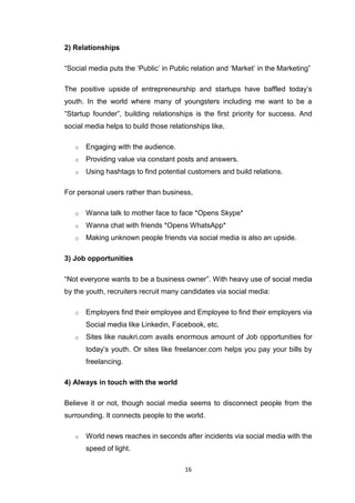 16
2) Relationships
“Social media puts the ‘Public’ in Public relation and ‘Market’ in the Marketing”
The positive upside of entrepreneurship and startups have baffled today’s
youth. In the world where many of youngsters including me want to be a
“Startup founder”, building relationships is the first priority for success. And
social media helps to build those relationships like,
o Engaging with the audience.
o Providing value via constant posts and answers.
o Using hashtags to find potential customers and build relations.
For personal users rather than business,
o Wanna talk to mother face to face *Opens Skype*
o Wanna chat with friends *Opens WhatsApp*
o Making unknown people friends via social media is also an upside.
3) Job opportunities
“Not everyone wants to be a business owner”. With heavy use of social media
by the youth, recruiters recruit many candidates via social media:
o Employers find their employee and Employee to find their employers via
Social media like Linkedin, Facebook, etc.
o Sites like naukri.com avails enormous amount of Job opportunities for
today’s youth. Or sites like freelancer.com helps you pay your bills by
freelancing.
4) Always in touch with the world
Believe it or not, though social media seems to disconnect people from the
surrounding. It connects people to the world.
o World news reaches in seconds after incidents via social media with the
speed of light.
 