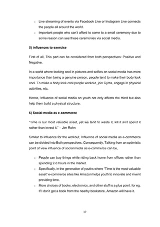 17
o Live streaming of events via Facebook Live or Instagram Live connects
the people all around the world.
o Important people who can’t afford to come to a small ceremony due to
some reason can see these ceremonies via social media.
5) influences to exercise
First of all, This part can be considered from both perspectives: Positive and
Negative.
In a world where looking cool in pictures and selfies on social media has more
importance than being a genuine person, people tend to make their body look
cool. To make a body look cool people workout, join Gyms, engage in physical
activities, etc.
Hence, Influence of social media on youth not only affects the mind but also
help them build a physical structure.
6) Social media as e-commerce
“Time is our most valuable asset, yet we tend to waste it, kill it and spend it
rather than invest it.” – Jim Rohn
Similar to influence for the workout, Influence of social media as e-commerce
can be divided into Both perspectives. Consequently, Talking from an optimistic
point of view influence of social media as e-commerce can be,
o People can buy things while riding back home from offices rather than
spending 2-3 hours in the market.
o Specifically, in the generation of youths where “Time is the most valuable
asset” e-commerce sites like Amazon helps youth to innovate and invent
providing time.
o More choices of books, electronics, and other stuff is a plus point. for eg.
If I don’t get a book from the nearby bookstore, Amazon will have it.
 