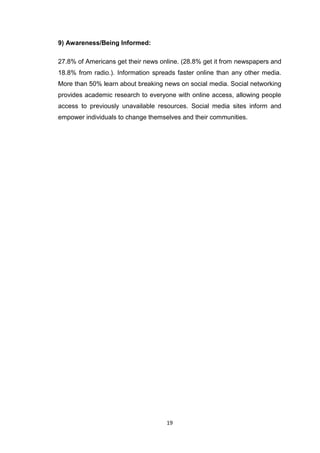 19
9) Awareness/Being Informed:
27.8% of Americans get their news online. (28.8% get it from newspapers and
18.8% from radio.). Information spreads faster online than any other media.
More than 50% learn about breaking news on social media. Social networking
provides academic research to everyone with online access, allowing people
access to previously unavailable resources. Social media sites inform and
empower individuals to change themselves and their communities.
 