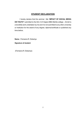 2
STUDENT DECLARATION
I hereby declare that this seminar title “IMPACT OF SOCIAL MEDIA
ON YOUTH” submitted to the Smt. S.H Gajera MBA Mahila college – Amreli is
a bonafide work undertaken by me and it is not submitted to any other university
or Institution for the award of any degree, diploma/certificate or published any
time before.
Name : Femeena R. Dobariya
Signature of student
(Femeena R. Dobariya)
 