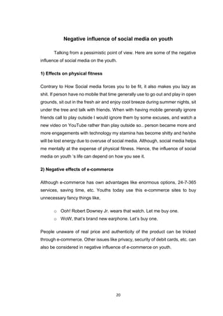20
Negative influence of social media on youth
Talking from a pessimistic point of view. Here are some of the negative
influence of social media on the youth.
1) Effects on physical fitness
Contrary to How Social media forces you to be fit, it also makes you lazy as
shit. If person have no mobile that time generally use to go out and play in open
grounds, sit out in the fresh air and enjoy cool breeze during summer nights, sit
under the tree and talk with friends. When with having mobile generally ignore
friends call to play outside I would ignore them by some excuses, and watch a
new video on YouTube rather than play outside so.. person became more and
more engagements with technology my stamina has become shitty and he/she
will be lost energy due to overuse of social media. Although, social media helps
me mentally at the expense of physical fitness. Hence, the influence of social
media on youth ‘s life can depend on how you see it.
2) Negative effects of e-commerce
Although e-commerce has own advantages like enormous options, 24-7-365
services, saving time, etc. Youths today use this e-commerce sites to buy
unnecessary fancy things like,
o Ooh! Robert Downey Jr. wears that watch. Let me buy one.
o WoW, that’s brand new earphone. Let’s buy one.
People unaware of real price and authenticity of the product can be tricked
through e-commerce. Other issues like privacy, security of debit cards, etc. can
also be considered in negative influence of e-commerce on youth.
 
