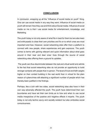 25
CONCLUSION
In conclusion, wrapping up all the “Influence of social media on youth” thing.
One can use social media in any way they want. Influence of social media on
youth will remain How they use and think about Social media. Influence of social
media on me is that I use social media for entertainment, knowledge, and
Marketing.
The youth today is not only aware of what fits in best for them but are also keen
and enthusiastic to draw their own priorities and fix on to which ones are most
important and how. However, social networking sites offer them a platform to
connect with new people, share experiences and gain exposure. The youth
comes to terms with gaining relevant and quick information about what goes
around in their near and dear ones’ lives through the source of social
networking sites offering them a ground to updates.
The youth can thus discriminate between the real and virtual world and admits
to the fact that social networking sites do not provide an opportunity to build
stronger contacts with people than in person. The level of trust and faith weighs
higher on their contact building in the real world than in virtual for the plain
reason of cybercrimes still attacking a significant number of people which has
thereby been justified in the findings.
Perhaps, like a coin with two sides, social networking sites also have in their
own way adversely affected the youth. The youth have determined their own
boundaries and have set their own limits as to how and when to use social
media irrespective of the positive and negative effects it imparts. The youth
today is not only techno savvy and socially existent but also embodies social
consciousness.
 