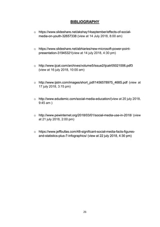 26
BIBLIOGRAPHY
o https://www.slideshare.net/akshay14september/effects-of-social-
media-on-youth-32657338 (view at 14 July 2018, 8:00 am)
o https://www.slideshare.net/abhiaries/new-microsoft-power-point-
presentation-31945321(view at 14 july 2018, 4:30 pm)
o http://www.ijcat.com/archives/volume5/issue2/ijcatr05021006.pdf3
(view at 16 july 2018, 10:00 am)
o http://www.ijstm.com/images/short_pdf/1456578975_468S.pdf (view at
17 july 2018, 3:15 pm)
o http://www.edudemic.com/social-media-education/(view at 20 july 2018,
9:45 am )
o http://www.pewinternet.org/2018/03/01/social-media-use-in-2018/ (view
at 21 july 2018, 2:00 pm)
o https://www.jeffbullas.com/48-significant-social-media-facts-figures-
and-statistics-plus-7-infographics/ (view at 22 july 2018, 4:30 pm)
 