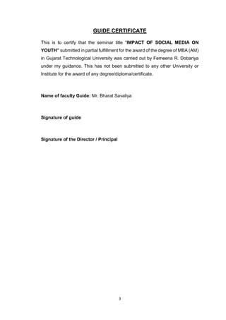 3
GUIDE CERTIFICATE
This is to certify that the seminar title “IMPACT OF SOCIAL MEDIA ON
YOUTH” submitted in partial fulfillment for the award of the degree of MBA (AM)
in Gujarat Technological University was carried out by Femeena R. Dobariya
under my guidance. This has not been submitted to any other University or
Institute for the award of any degree/diploma/certificate.
Name of faculty Guide: Mr. Bharat Savaliya
Signature of guide
Signature of the Director / Principal
 
