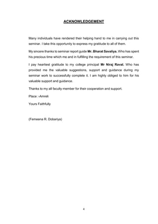 4
ACKNOWLEDGEMENT
Many individuals have rendered their helping hand to me in carrying out this
seminar. I take this opportunity to express my gratitude to all of them.
My sincere thanks to seminar report guide Mr. Bharat Savaliya. Who has spent
his precious time which me and in fulfilling the requirement of this seminar.
I pay heartiest gratitude to my college principal Mr Niraj Raval. Who has
provided me the valuable suggestions, support and guidance during my
seminar work to successfully complete it. I am highly obliged to him for his
valuable support and guidance.
Thanks to my all faculty member for their cooperation and support.
Place :-Amreli
Yours Faithfully
(Femeena R. Dobariya)
 