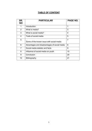 5
TABLE OF CONTENT
SR.
NO
PARTICULAR PAGE NO.
1 Introduction 1
2 What is media? 3
3 What is social media? 4
4 Tools of social media 5
5
Some of the known issue with social media
7
6 Advantages and disadvantages of social media 8
7 Social media statistic and facts 9
8 Influence of social media on youth 10
9 Conclusion 20
10 Bibliography 21
 