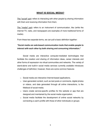 9
WHAT IS SOCIAL MEDIA?
The "social" part: refers to interacting with other people by sharing information
with them and receiving information from them.
The "media" part: refers to an instrument of communication, like (while the
internet TV, radio, and newspapers are examples of more traditional forms of
media).
From these two separate terms, we can pull a basic definition together:
“Social media are web-based communication tools that enable people to
interact with each other by both sharing and consuming information.”
Social media are interactive computer-mediated technologies that
facilitate the creation and sharing of information ideas, career interests and
other forms of expression via virtual communities and networks. The variety of
stand-alone and built-in social media services currently available introduces
challenges of definition; however, there are some common features
o Social media are interactive Internet-based applications.
o User-generated content, such as text posts or comments, digital photos
or videos, and data generated through all online interactions, is the
lifeblood of social media.
o Users create service-specific profiles for the website or app that are
designed and maintained by the social media organization.
o Social media facilitate the development of online social networks by
connecting a user's profile with those of other individuals or groups
 