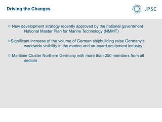 Driving the Changes
New development strategy recently approved by the national government
National Master Plan for Marine Technology (NMMT)
Significant increase of the volume of German shipbuilding raise Germany’s
worldwide visibility in the marine and on-board equipment industry
Maritime Cluster Northern Germany with more than 250 members from all
sectors
 