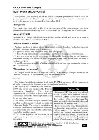 C.N.A.-Current News & Analysis
(8)
H.O.: 53/5, Basement, Old Rajender Nagar Market, Delhi-60. B.O.:105106, Top Floor,
Mukherjee Tower, Mukherjee Nagar, Delhi-9
Website: www.vvrias.com || Email: vvrias@gmail.com
Ph.: 011-45596505, 09999329111
Prelims Plus
 Corporate-UID has been provisioned
within 12-digit UID number system.
Corporate-UID is supposed to produce
the similar effect as Aadhaar for
corporate entities i.e. identification and
traceability of transactions.
 It is supposed to bring transparency
on financial transactions, donations;
and to prevent corruption, money
laundering, benami transactions (i.e.
under a fictitious name), allocation of
natural resources like land, spectrum,
mining of sand, iron-ore, coal-blocks, etc.
Prelims Plus
DON’T INSIST ON AADHAAR: SC
The Supreme Court recently asked the central and state governments not to insist on
possessing Aadhar card for availing benefits under the various social security schemes
as it reiterated an order it passed in September 2013.
Background
The verdict has come after a PIL drew the attention of the court towards the Delhi
government directive insisting on an Aadhar card for the registration of marriages.
About AADHAAR
Aadhaar is a 12 digit individual identification number which will serve as a proof of
identity and address, anywhere in India.
How the scheme is helpful
 Aadhaar-platform is aimed at providing social security benefits / subsidies based on
eligibility through direct benefit transfer.
 It provides access and options to rural and poor people.
 It helps bring transparency and eliminate corruption, leakage and inefficiency.
 It was conceived as an initiative that would provide identification for each resident
across the country and would be used primarily as the basis for efficient delivery of
welfare services.
 It would also act as a tool for effective monitoring of various programs and schemes of
the Government.
Who assigns the number?
The Unique Identification Authority of India (UIDAI) assigns Unique Identification
Number “Aadhaar” to residents of India on voluntary basis.
UIDIA:
 The Unique Identification Authority of India (UIDAI) is an agency of the Government
of India responsible for implementing the Aadhaar Identities.
 The agency was established in January,
2009, and owns and operates the Unique
Identities database. The Unique
Identification Authority of India had been
established under the Planning Commission
by an executive order.
 The agency provides a unique identification
number to all persons resident in India on
voluntary basis. The agency maintains a
database of residents containing biometric
and other data, and is headed by a chairman,
who holds a cabinet rank.
UIDAI is the Registrar of Identities i.e. it
registers, assigns and verifies the unique
identities.
 
