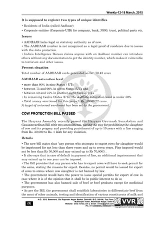 Weekly-12-18 March, 2015
(9)
H.O.: 53/5, Basement, Old Rajender Nagar Market, Delhi-60. B.O.:105106, Top Floor,
Mukherjee Tower, Mukherjee Nagar, Delhi-9
Website: www.vvrias.com || Email: vvrias@gmail.com
Ph.: 011-45596505, 09999329111
It is supposed to register two types of unique identifies
 Residents of India (called Aadhaar)
 Corporate entities (Corporate-UID) for company, bank, NGO, trust, political party etc.
Issues
 AADHAAR lacks legal or statutory authority as of now.
 The AADHAAR number is not recognized as a legal proof of residence due to issues
with the data protection.
 India’s Intelligence Bureau claims anyone with an Aadhaar number can introduce
others without any documentation to get the identity number, which makes it vulnerable
to terrorism and other issues.
Present situation
Total number of AADHAAR cards generated so far: 70.43 crore
AADHAAR saturation level
 more than 90% in nine States / UTs
 between 75 and 90% in seven States /UTs and
 between 50 and 75% in another eight States / UTs
 In remaining twelve States /UTs, the Aadhaar saturation level is under 50%
 Total money sanctioned for this project: Rs. 13663.22 crore.
A target of universal enrolment has been set by the government.
COW PROTECTION BILL PASSED
The Haryana Assembly recently passed the Haryana Gauvansh Sanrakshan and
Gausamvardhan Bill with two amendments, paving the way for prohibiting the slaughter
of cow and its progeny and providing punishment of up to 10 years with a fine ranging
from Rs. 30,000 to Rs. 1 lakh for any violation.
Details
 The new bill states that “any person who attempts to export cows for slaughter would
be imprisoned for not less than three years and up to seven years. Fine imposed would
not be less than Rs 30,000 and may extend up to Rs 70,0003 .
 It also says that in case of default in payment of fine, an additional imprisonment that
may extend up to one year can be imposed.
 The Bill provides that any person who has to export cows will have to seek permit for
the same, stating the reasons for export. Besides, no permit would be issued for export
of cows to states where cow slaughter is not banned by law.
 The government would have the power to issue special permits for export of cow in
case where it is of the opinion that it shall be in public interest to do so
 The government has also banned sale of beef or beef products except for medicinal
purposes.
 As per the Bill, the government shall establish laboratories to differentiate beef from
the meat of other animals, testing and identification of various constituents of milk and
 