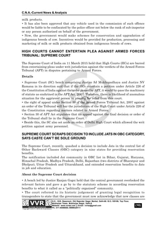 C.N.A.-Current News & Analysis
(10)
H.O.: 53/5, Basement, Old Rajender Nagar Market, Delhi-60. B.O.:105106, Top Floor,
Mukherjee Tower, Mukherjee Nagar, Delhi-9
Website: www.vvrias.com || Email: vvrias@gmail.com
Ph.: 011-45596505, 09999329111
milk products.
 It has also been approved that any vehicle used in the commission of such offence
would be liable to be confiscated by the police officer not below the rank of sub-inspector
or any person authorised on behalf of the government.
 Now, the government would make schemes for conservation and upgradation of
indigenous breeds of cow. Incentives would be provided for production, processing and
marketing of milk or milk products obtained from indigenous breeds of cows.
HIGH COURTS CANNOT ENTERTAIN PLEA AGAINST ARMED FORCES
TRIBUNAL: SUPREME COURT
The Supreme Court of India on 11 March 2015 held that High Courts (HCs) are barred
from entertaining pleas under writ jurisdiction against the verdicts of the Armed Forces
Tribunal (AFT) in disputes pertaining to Armed Forces.
Details
 Supreme Court (SC) bench comprising Justice SJ Mukhopadhaya and Justice NV
Ramana in its direction said that if the HCs entertain a petition under Article 226 of
the Constitution of India against the order passed by AFT, it would by-pass the machinery
of statute as enshrined in the AFT Act, 2007. Therefore, there is likelihood of anomalous
situation for the aggrieved person in praying for relief from this court.
 the right of appeal under Section 30 of the Armed Forces Tribunal Act, 2007 against
an order of the Tribunal will bar the jurisdiction of the High Court under Article 226 of
the Constitution regarding matters related to Armed Forces.
 Section 30 of AFT Act stipulates that an appeal against the final decision or order of
the Tribunal shall lie in the Supreme Court.
 Beside this, the SC also set aside an order of Delhi High Court which allowed the writ
petition against army personnel.
SUPREME COURT SCRAPS DECISION TO INCLUDE JATS IN OBC CATEGORY,
SAYS CASTE CAN’T BE SOLE GROUND
The Supreme Court, recently, quashed a decision to include Jats in the central list of
Other Backward Classes (OBC) category in nine states for providing reservation
benefits.
The notification included Jat community in OBC list in Bihar, Gujarat, Haryana,
Himachal Pradesh, Madhya Pradesh, Delhi, Rajasthan (two districts of Bharatpur and
Dholpur), Uttar Pradesh and Uttarakhand, and extended reservation benefits to Jats
in job and education.
About the Supreme Court decision
 A bench led by Justice Ranjan Gogoi held that the central government overlooked the
relevant factors and gave a go by to the statutory scheme in according reservation
benefits to what it called as a “politically organised” community.
 The court referred to its historic judgement of granting legal recognition to
transgenders to state that the government must now acknowledge that new classes are
 