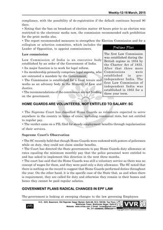 Weekly-12-18 March, 2015
(17)
H.O.: 53/5, Basement, Old Rajender Nagar Market, Delhi-60. B.O.:105106, Top Floor,
Mukherjee Tower, Mukherjee Nagar, Delhi-9
Website: www.vvrias.com || Email: vvrias@gmail.com
Ph.: 011-45596505, 09999329111
compliance, with the possibility of de-registration if the default continues beyond 90
days.
 Noting that the ban on broadcast of election matter 48 hours prior to an election was
restricted to the electronic media now, the commission recommended such prohibition
for the print media also.
 The report recommended measures to strengthen the Election Commission and for a
collegium or selection committee, which includes the
Leader of Opposition, to appoint commissioners.
Law commission
Law Commission of India is an executive body
established by an order of the Government of India.
 Its major function is to work for legal reform.
 Its membership primarily comprises legal experts, who
are entrusted a mandate by the Government.
 The Commission is established for a fixed tenure and
works as an advisory body to the Ministry of Law and
Justice.
 The recommendations of the commission are not binding
on the government.
HOME GUARDS ARE VOLUNTEERS, NOT ENTITLED TO SALARY: SC
 The Supreme Court has classified Home Guards as volunteers expected to serve
anywhere in the country in times of crisis, including communal riots, but not entitled
to regular pay.
 The verdict came on a PIL filed for steady employment benefits through regularisation
of their services.
Supreme Court’s Observation
 The SC recently held that though Home Guards were endowed with powers of policemen
while on duty, they could not claim similar benefits.
 The Court has directed the State governments to pay Home Guards duty allowance at
rates equaling the minimum monthly pay that the police personnel were entitled to
and has asked to implement this direction in the next three months.
 The court has said that the Home Guards was still a voluntary service as there was no
concept of wages for them, and they were paid only a duty allowance. The SC noted that
there is nothing on the record to suggest that Home Guards performed duties throughout
the year. On the other hand, it is the specific case of the State that, as and when there
is requirement, they are called for duty and otherwise they remain in their homes and
hence they cannot be paid regular salaries.
GOVERNMENT PLANS RADICAL CHANGES IN EPF LAW
The government is looking at sweeping changes to the law governing Employees
The first Law Commission
was established during the
British regime in 1834 by
the Charter Act of 1833.
After that three more
Commissions were
established in pre-
independent India. The
first Law Commission of
independent India was
established in 1955 for a
three year term.
Prelims Plus
 