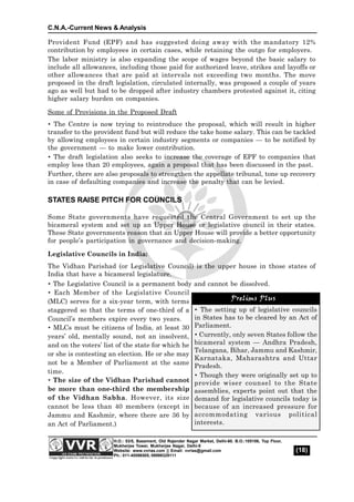 C.N.A.-Current News & Analysis
(18)
H.O.: 53/5, Basement, Old Rajender Nagar Market, Delhi-60. B.O.:105106, Top Floor,
Mukherjee Tower, Mukherjee Nagar, Delhi-9
Website: www.vvrias.com || Email: vvrias@gmail.com
Ph.: 011-45596505, 09999329111
Provident Fund (EPF) and has suggested doing away with the mandatory 12%
contribution by employees in certain cases, while retaining the outgo for employers.
The labor ministry is also expanding the scope of wages beyond the basic salary to
include all allowances, including those paid for authorized leave, strikes and layoffs or
other allowances that are paid at intervals not exceeding two months. The move
proposed in the draft legislation, circulated internally, was proposed a couple of years
ago as well but had to be dropped after industry chambers protested against it, citing
higher salary burden on companies.
Some of Provisions in the Proposed Draft
 The Centre is now trying to reintroduce the proposal, which will result in higher
transfer to the provident fund but will reduce the take home salary. This can be tackled
by allowing employees in certain industry segments or companies — to be notified by
the government — to make lower contribution.
 The draft legislation also seeks to increase the coverage of EPF to companies that
employ less than 20 employees, again a proposal that has been discussed in the past.
Further, there are also proposals to strengthen the appellate tribunal, tone up recovery
in case of defaulting companies and increase the penalty that can be levied.
STATES RAISE PITCH FOR COUNCILS
Some State governments have requested the Central Government to set up the
bicameral system and set up an Upper House or legislative council in their states.
These State governments reason that an Upper House will provide a better opportunity
for people’s participation in governance and decision-making.
Legislative Councils in India:
The Vidhan Parishad (or Legislative Council) is the upper house in those states of
India that have a bicameral legislature.
 The Legislative Council is a permanent body and cannot be dissolved.
 Each Member of the Legislative Council
(MLC) serves for a six-year term, with terms
staggered so that the terms of one-third of a
Council’s members expire every two years.
 MLCs must be citizens of India, at least 30
years’ old, mentally sound, not an insolvent,
and on the voters’ list of the state for which he
or she is contesting an election. He or she may
not be a Member of Parliament at the same
time.
 The size of the Vidhan Parishad cannot
be more than one-third the membership
of the Vidhan Sabha. However, its size
cannot be less than 40 members (except in
Jammu and Kashmir, where there are 36 by
an Act of Parliament.)
Prelims Plus
 The setting up of legislative councils
in States has to be cleared by an Act of
Parliament.
 Currently, only seven States follow the
bicameral system — Andhra Pradesh,
Telangana, Bihar, Jammu and Kashmir,
Karnataka, Maharashtra and Uttar
Pradesh.
 Though they were originally set up to
provide wiser counsel to the State
assemblies, experts point out that the
demand for legislative councils today is
because of an increased pressure for
accommodating various political
interests.
Prelims Plus
 