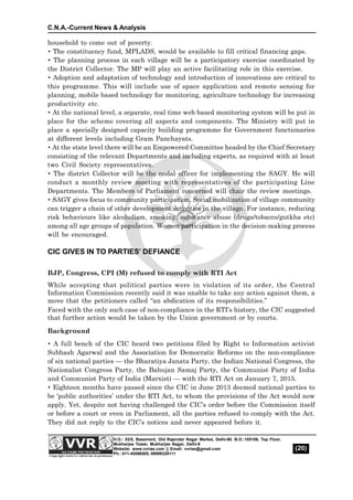 C.N.A.-Current News & Analysis
(20)
H.O.: 53/5, Basement, Old Rajender Nagar Market, Delhi-60. B.O.:105106, Top Floor,
Mukherjee Tower, Mukherjee Nagar, Delhi-9
Website: www.vvrias.com || Email: vvrias@gmail.com
Ph.: 011-45596505, 09999329111
household to come out of poverty.
 The constituency fund, MPLADS, would be available to fill critical financing gaps.
 The planning process in each village will be a participatory exercise coordinated by
the District Collector. The MP will play an active facilitating role in this exercise.
 Adoption and adaptation of technology and introduction of innovations are critical to
this programme. This will include use of space application and remote sensing for
planning, mobile based technology for monitoring, agriculture technology for increasing
productivity etc.
 At the national level, a separate, real time web based monitoring system will be put in
place for the scheme covering all aspects and components. The Ministry will put in
place a specially designed capacity building programme for Government functionaries
at different levels including Gram Panchayats.
 At the state level there will be an Empowered Committee headed by the Chief Secretary
consisting of the relevant Departments and including experts, as required with at least
two Civil Society representatives.
 The district Collector will be the nodal officer for implementing the SAGY. He will
conduct a monthly review meeting with representatives of the participating Line
Departments. The Members of Parliament concerned will chair the review meetings.
 SAGY gives focus to community participation. Social mobilization of village community
can trigger a chain of other development activities in the village. For instance, reducing
risk behaviours like alcoholism, smoking, substance abuse (drugs/tobacco/gutkha etc)
among all age groups of population. Women participation in the decision-making process
will be encouraged.
CIC GIVES IN TO PARTIES’ DEFIANCE
BJP, Congress, CPI (M) refused to comply with RTI Act
While accepting that political parties were in violation of its order, the Central
Information Commission recently said it was unable to take any action against them, a
move that the petitioners called “an abdication of its responsibilities.”
Faced with the only such case of non-compliance in the RTI’s history, the CIC suggested
that further action would be taken by the Union government or by courts.
Background
 A full bench of the CIC heard two petitions filed by Right to Information activist
Subhash Agarwal and the Association for Democratic Reforms on the non-compliance
of six national parties — the Bharatiya Janata Party, the Indian National Congress, the
Nationalist Congress Party, the Bahujan Samaj Party, the Communist Party of India
and Communist Party of India (Marxist) — with the RTI Act on January 7, 2015.
 Eighteen months have passed since the CIC in June 2013 deemed national parties to
be ‘public authorities’ under the RTI Act, to whom the provisions of the Act would now
apply. Yet, despite not having challenged the CIC’s order before the Commission itself
or before a court or even in Parliament, all the parties refused to comply with the Act.
They did not reply to the CIC’s notices and never appeared before it.
 