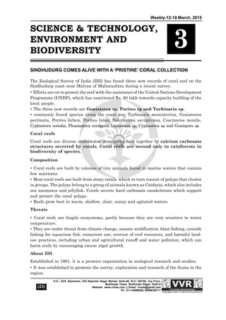 Weekly-12-18 March, 2015
(23)
H.O.: 53/5, Basement, Old Rajender Nagar Market, Delhi-60. B.O.:105106, Top Floor,
Mukherjee Tower, Mukherjee Nagar, Delhi-9
Website: www.vvrias.com || Email: vvrias@gmail.com
Ph.: 011-45596505, 09999329111
SCIENCE & TECHNOLOGY,
ENVIRONMENT AND
BIODIVERSITY
3
SINDHUDURG COMES ALIVE WITH A ‘PRISTINE’ CORAL COLLECTION
The Zoological Survey of India (ZSI) has found three new records of coral reef on the
Sindhudurg coast near Malvan of Maharashtra during a recent survey.
 Efforts are on to protect the reef with the assistance of the United Nations Development
Programme (UNDP), which has sanctioned Rs. 80 lakh towards capacity building of the
local people.
 The three new records are Goniatsrea sp, Porites sp and Turbinaria sp.
 commonly found species along the coast are: Turbinaria mesenterina, Goniatsrea
pectinata, Porites lichen, Porites lutea, Siderastrea savignvana, Coscinarea monile,
Cyphastera serialia, Pleasiastrea versipora, Leptastrea sp, Cyphastrea sp and Goniopora sp
Coral reefs
Coral reefs are diverse underwater ecosystems held together by calcium carbonate
structures secreted by corals. Coral reefs are second only to rainforests in
biodiversity of species.
Composition
 Coral reefs are built by colonies of tiny animals found in marine waters that contain
few nutrients.
 Most coral reefs are built from stony corals, which in turn consist of polyps that cluster
in groups. The polyps belong to a group of animals known as Cnidaria, which also includes
sea anemones and jellyfish. Corals secrete hard carbonate exoskeletons which support
and protect the coral polyps.
 Reefs grow best in warm, shallow, clear, sunny and agitated waters.
Threats
 Coral reefs are fragile ecosystems, partly because they are very sensitive to water
temperature.
 They are under threat from climate change, oceanic acidification, blast fishing, cyanide
fishing for aquarium fish, sunscreen use, overuse of reef resources, and harmful land-
use practices, including urban and agricultural runoff and water pollution, which can
harm reefs by encouraging excess algal growth.
About ZSI
Established in 1961, it is a premier organisation in zoological research and studies.
 It was established to promote the survey, exploration and research of the fauna in the
region.
 