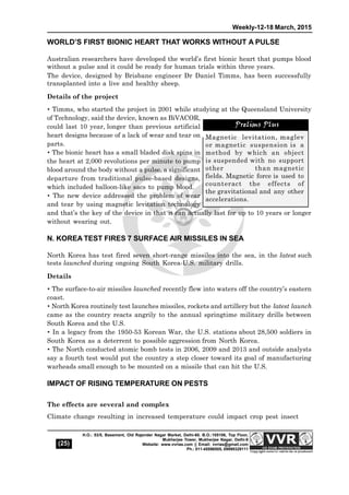 Weekly-12-18 March, 2015
(25)
H.O.: 53/5, Basement, Old Rajender Nagar Market, Delhi-60. B.O.:105106, Top Floor,
Mukherjee Tower, Mukherjee Nagar, Delhi-9
Website: www.vvrias.com || Email: vvrias@gmail.com
Ph.: 011-45596505, 09999329111
WORLD’S FIRST BIONIC HEART THAT WORKS WITHOUT A PULSE
Australian researchers have developed the world’s first bionic heart that pumps blood
without a pulse and it could be ready for human trials within three years. 
The device, designed by Brisbane engineer Dr Daniel Timms, has been successfully
transplanted into a live and healthy sheep. 
Details of the project
 Timms, who started the project in 2001 while studying at the Queensland University
of Technology, said the device, known as BiVACOR,
could last 10 year, longer than previous artificial
heart designs because of a lack of wear and tear on
parts. 
 The bionic heart has a small bladed disk spins in
the heart at 2,000 revolutions per minute to pump
blood around the body without a pulse, a significant
departure from traditional pulse-based designs,
which included balloon-like sacs to pump blood. 
 The new device addressed the problem of wear
and tear by using magnetic levitation technology
and that’s the key of the device in that it can actually last for up to 10 years or longer
without wearing out.
N. KOREA TEST FIRES 7 SURFACE AIR MISSILES IN SEA
North Korea has test fired seven short-range missiles into the sea, in the latest such
tests launched during ongoing South Korea-U.S. military drills.
Details
 The surface-to-air missiles launched recently flew into waters off the country’s eastern
coast.
 North Korea routinely test launches missiles, rockets and artillery but the latest launch
came as the country reacts angrily to the annual springtime military drills between
South Korea and the U.S.
 In a legacy from the 1950-53 Korean War, the U.S. stations about 28,500 soldiers in
South Korea as a deterrent to possible aggression from North Korea.
 The North conducted atomic bomb tests in 2006, 2009 and 2013 and outside analysts
say a fourth test would put the country a step closer toward its goal of manufacturing
warheads small enough to be mounted on a missile that can hit the U.S.
IMPACT OF RISING TEMPERATURE ON PESTS
The effects are several and complex
Climate change resulting in increased temperature could impact crop pest insect
Magnetic levitation, maglev
or magnetic suspension is a
method by which an object
is suspended with no support
other than magnetic
fields. Magnetic force is used to
counteract the effects of
the gravitational and any other
accelerations.
Prelims Plus
 