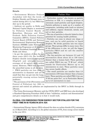 C.N.A.-Current News & Analysis
(28)
H.O.: 53/5, Basement, Old Rajender Nagar Market, Delhi-60. B.O.:105106, Top Floor,
Mukherjee Tower, Mukherjee Nagar, Delhi-9
Website: www.vvrias.com || Email: vvrias@gmail.com
Ph.: 011-45596505, 09999329111
Details
 Environment Minister Prakash
Javadekar told that the levels of
Sulphur Dioxide and Nitrogen were in
control during 2011-13, but PM10 has
shot up in the period.
 Ambient air quality in Delhi and
National Capital Region is monitored
by Pollution Control Boards of
Rajasthan, Haryana and Uttar
Pradesh, Delhi Pollution Control
Committee (DPCC), Central Pollution
Control Board (CPCB) and National
Environmental Engineering Research
Institute (NEERI) under National Air
Monitoring Programme at 20 locations
of Delhi, Faridabad, Gaziabad, Meerut,
Noida and Alwar.
 As per the analysis of data for last
three years (2011-13), the levels of
Sulphur dioxide (annual averages of
50ug/m3) and nitrogen (annual
averages of 40 ug/m3) were within
norms. However, PM10 has exceeded
the prescribed norms in all six cities.
 PM10 particles are less than 10
micrometers in diameter and are so
small that they can get into the lungs,
potentially causing serious health
problems.
 The provisions of Air (Prevention and
Control of Pollution) Act 1981 to
prevent and control air pollution are implemented by the DPCC in Delhi through its
officials.
 The Union Environment Minister said the CPCB, DPCC and IMD have also developed
a Standard Operating Procedure (SoP) of data “validation, analysis and dissemination”
and gave comprehensive details as to how it would work.
GLOBAL CO2 EMISSIONS FROM ENERGY SECTOR STALLED FOR THE
FIRST TIME IN 40 YEARS IN 2014: IEA
 International Energy Agency (IEA) released the data on carbon dioxide (CO2
) emissions
on 13 March 2015. According to it, the global emissions of CO2
 from energy sector stalled
in the year 2014.
Prelims Plus
 Particulate matter,” also known as particle
pollution or PM, is a complex mixture of
extremely small particles and liquid droplets.
Particle pollution is made up of a number of
components, including acids (such as nitrates
and sulfates), organic chemicals, metals, and
soil or dust particles.
 The size of particles is directly linked to their
potential for causing health problems.
 Particles can come in almost any shape or
size, and can be solid particles or liquid
droplets. We divide particles into two major
groups. These groups differ in many ways. One
of the differences is size, we call the bigger
particles PM10 and we call the smaller
particles PM2.5.
 The big particles are between 2.5 and 10
micrometers (from about 25 to 100 times
thinner than a human hair). These particles
are called PM10 (we say “P M ten”, which
stands for Particulate Matter up to 10
micrometers in size). These particles cause
less severe health effects.
 The small particles are smaller than 2.5
micrometers (100 times thinner than a human
hair). These particles are called PM2.5 (we say
“P M two point five”, as in Particulate Matter
up to 2.5 micrometers in size).
Prelims Plus
 