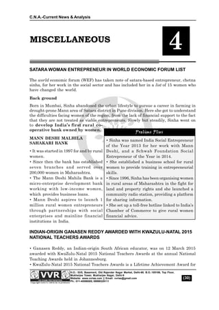 C.N.A.-Current News & Analysis
(30)
H.O.: 53/5, Basement, Old Rajender Nagar Market, Delhi-60. B.O.:105106, Top Floor,
Mukherjee Tower, Mukherjee Nagar, Delhi-9
Website: www.vvrias.com || Email: vvrias@gmail.com
Ph.: 011-45596505, 09999329111
MISCELLANEOUS
4
SATARA WOMAN ENTREPRENEUR IN WORLD ECONOMIC FORUM LIST
The world economic forum (WEF) has taken note of satara-based entrepreneur, chetna
sinha, for her work in the social sector and has included her in a list of 15 women who
have changed the world.
Back ground
Born in Mumbai, Sinha abandoned the urban lifestyle to pursue a career in farming in
drought-prone Mann area of Satara district in Pune division. Here she got to understand
the difficulties facing women of the region, from the lack of financial support to the fact
that they are not treated as viable entrepreneurs. Slowly but steadily, Sinha went on
to develop India’s first rural co-
operative bank owned by women.
MANN DESHI MALHILA
SAHAKARI BANK
 It was started in 1997 for and by rural
women.
 Since then the bank has established
seven branches and served over
200,000 women in Maharashtra.
 The Mann Deshi Mahila Bank is a
micro-enterprise development bank
working with low-income women,
which provides business loans.
 Mann Deshi aspires to launch 1
million rural women entrepreneurs
through partnerships with social
enterprises and mainline financial
institutions in India.
INDIAN-ORIGIN GANASEN REDDY AWARDED WITH KWAZULU-NATAL 2015
NATIONAL TEACHERS AWARDS
 Ganasen Reddy, an Indian-origin South African educator, was on 12 March 2015
awarded with KwaZulu-Natal 2015 National Teachers Awards at the annual National
Teaching Awards held in Johannesburg.
 KwaZulu-Natal 2015 National Teachers Awards is a Lifetime Achievement Award for
Prelims Plus
 Sinha was named India Social Entrepreneur
of the Year 2013 for her work with Mann
Deshi, and a Schwab Foundation Social
Entrepreneur of the Year in 2014.
 She established a business school for rural
women to provide training in entrepreneurial
skills.
 Since 1996, Sinha has been organising women
in rural areas of Maharashtra in the fight for
land and property rights and she launched a
community radio station, providing a platform
for sharing information.
 She set up a toll-free hotline linked to India’s
Chamber of Commerce to give rural women
financial advice.
Prelims Plus
 