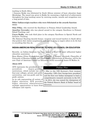 Weekly-12-18 March, 2015
(31)
H.O.: 53/5, Basement, Old Rajender Nagar Market, Delhi-60. B.O.:105106, Top Floor,
Mukherjee Tower, Mukherjee Nagar, Delhi-9
Website: www.vvrias.com || Email: vvrias@gmail.com
Ph.: 011-45596505, 09999329111
teaching in South Africa. 
 Ganasen Reddy was felicitated by South African minister of basic education Angie
Motshekga. The award was given to Reddy for sustaining a high-level of achievement
throughout his long teaching career by receiving results, awards and recognition over
a long period of time.
Other Indian-origin teachers who were felicitated at the awards function
were:
Silas Pillay, who received the Excellence in Primary School Leadership Award;
Anneline Govender, who was placed second in the category Excellence in Primary
School Teaching; and
Caryn Reddy, who took third place in the category Excellence in Special Needs and
Inclusive Teaching.
The National Teaching Awards honour, recognise and reward teachers in South Africa
that perform their duties exceptionally well and in doing so inspire others to be the best
in everything that they do.
INDIAN-AMERICAN RENU KHATOR TO HEAD US COUNCIL ON EDUCATION
Recently, an Indian-American has been named to head US’ most influential higher
education association.
Renu Khator (Uttar Pradesh-born and University of Kanpur educated), Chancellor of
University of Houston System and also President of University of Houston, will be the
new Chair of American Council on Education (ACE) succeeding James H Mullen Jr.
About ACE
ACE represents the presidents of US
accredited, degree-granting
institutions, which include two and
four-year colleges, private and public
universities, and non-profit and for-
profit entities.
In its role representing all sectors of
higher education, ACE provides
higher education administrators
multiple opportunities to learn from
colleagues and experts.
Prelims Plus
 She is the UH System’s first woman
chancellor, UH’s first foreign-born president
and the first ever Indian immigrant to lead a
comprehensive research university in the US.
 In 2014, she was named the chairperson of
the Federal Reserve Bank of Dallas’ board of
directors.
Prelims Plus
 