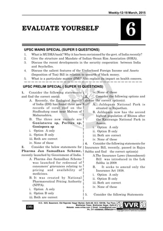 Weekly-12-18 March, 2015
(35)
H.O.: 53/5, Basement, Old Rajender Nagar Market, Delhi-60. B.O.:105106, Top Floor,
Mukherjee Tower, Mukherjee Nagar, Delhi-9
Website: www.vvrias.com || Email: vvrias@gmail.com
Ph.: 011-45596505, 09999329111
1. Consider the following statements
and find the correct one(s).
A. Recently, the Zoological Survey
of India (ZSI) has found three new
records of coral reef on the
Sindhudurg coast near Malvan of
Maharashtra.
B. The three new records are
Goniatsrea sp, Porites sp,
Goniopora sp
i. Option A only
ii. Option B only
iii. Both are correct
iv. None of these
2. Consider the below statements for
Pharma Jan Samadhan Scheme,
recently launched by Government of India.
A. Pharma Jan Samadhan Scheme
was launched for redressal of
consumers’ grievances relating to
pricing and availability of
medicines.
B. It was created by National
Pharmaceutical Pricing Authority
(NPPA).
i. Option A only
ii. Option B only
iii. Both are correct
iv. None of these
3. Consider the following options and
choose the correct option(s).
A. Jaldapara National Park is
situated in Rajasthan.
B. Jaldapara now has the second
highest population of Rhinos after
the Kaziranga National Park in
Assam.
i. Option A only
ii. Option B only
iii. Both are correct
iv. None of these
4. Consider the following statements for
Insurance Bill, recently, passed in Rajya
Sabha and find the correct option(s)
A.The Insurance Laws (Amendment)
Bill was introduced in the Lok
Sabha in 2008
B. It seeks to amend only the
Insurance Act 1938.
i. Option A only
ii. Option B only
iii. Both are correct
iv. None of these
5. Consider the following Statements
UPSC MAINS SPECIAL (SUPER 5 QUESTIONS)
1. What is MUDRA bank? Why it has been envisioned by the govt. of India recently?
2. Give the structure and Mandate of Indian Ocean Rim Association (IORA).
3. Discuss the recent developments in the security cooperation between India
and Seychelles.
4. Discuss the salient features of the Undisclosed Foreign Income and Assets
(Imposition of Tax) Bill in relation to unearth of black money.
5. What is a particulate matter (PM)? Also explain its impact on health concern.
UPSC PRELIM SPECIAL ( SUPER 15 QUESTIONS)
EVALUATE YOURSELF
6
 