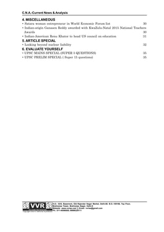 4. MISCELLANEOUS
 Satara woman entrepreneur in World Economic Forum list 30
 Indian-origin Ganasen Reddy awarded with KwaZulu-Natal 2015 National Teachers
Awards 30
 Indian-American Renu Khator to head US council on education 31
5. ARTICLE SPECIAL
 Looking beyond nuclear liability 32
6. EVALUATE YOURSELF
 UPSC MAINS SPECIAL (SUPER 5 QUESTIONS) 35
 UPSC PRELIM SPECIAL ( Super 15 questions) 35
C.N.A.-Current News & Analysis
H.O.: 53/5, Basement, Old Rajender Nagar Market, Delhi-60. B.O.:105106, Top Floor,
Mukherjee Tower, Mukherjee Nagar, Delhi-9
Website: www.vvrias.com || Email: vvrias@gmail.com
Ph.: 011-45596505, 09999329111
 