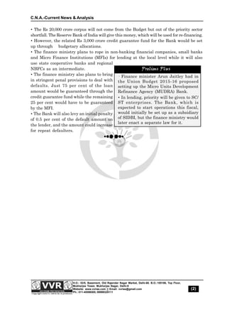 C.N.A.-Current News & Analysis
(2)
H.O.: 53/5, Basement, Old Rajender Nagar Market, Delhi-60. B.O.:105106, Top Floor,
Mukherjee Tower, Mukherjee Nagar, Delhi-9
Website: www.vvrias.com || Email: vvrias@gmail.com
Ph.: 011-45596505, 09999329111
 The Rs 20,000 crore corpus will not come from the Budget but out of the priority sector
shortfall. The Reserve Bank of India will give this money, which will be used for re-financing.
 However, the related Rs 3,000 crore credit guarantee fund for the Bank would be set
up through budgetary allocations.
 The finance ministry plans to rope in non-banking financial companies, small banks
and Micro Finance Institutions (MFIs) for lending at the local level while it will also
use state cooperative banks and regional
NBFCs as an intermediate.
The finance ministry also plans to bring
in stringent penal provisions to deal with
defaults. Just 75 per cent of the loan
amount would be guaranteed through the
credit guarantee fund while the remaining
25 per cent would have to be guaranteed
by the MFI.
 The Bank will also levy an initial penalty
of 0.5 per cent of the default amount on
the lender, and the amount could increase
for repeat defaulters.
· Finance minister Arun Jaitley had in
the Union Budget 2015-16 proposed
setting up the Micro Units Development
Refinance Agency (MUDRA) Bank.
 In lending, priority will be given to SC/
ST enterprises. The Bank, which is
expected to start operations this fiscal,
would initially be set up as a subsidiary
of SIDBI, but the finance ministry would
later enact a separate law for it.
Prelims Plus
 