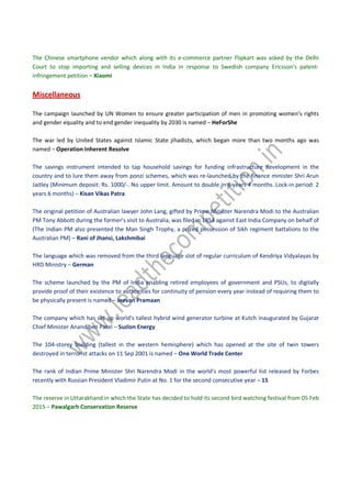The Chinese smartphone vendor which along with its e-commerce partner Flipkart was asked by the Delhi
Court to stop importing and selling devices in India in response to Swedish company Ericsson's patent-
infringement petition – Xiaomi
Miscellaneous
The campaign launched by UN Women to ensure greater participation of men in promoting women’s rights
and gender equality and to end gender inequality by 2030 is named – HeForShe
The war led by United States against Islamic State jihadists, which began more than two months ago was
named – Operation Inherent Resolve
The savings instrument intended to tap household savings for funding infrastructure development in the
country and to lure them away from ponzi schemes, which was re-launched by the finance minister Shri Arun
Jaitley (Minimum deposit: Rs. 1000/-. No upper limit. Amount to double in 8 years 4 months. Lock-in period: 2
years 6 months) – Kisan Vikas Patra
The original petition of Australian lawyer John Lang, gifted by Prime Minister Narendra Modi to the Australian
PM Tony Abbott during the former's visit to Australia, was filed in 1854 against East India Company on behalf of
(The Indian PM also presented the Man Singh Trophy, a prized possession of Sikh regiment battalions to the
Australian PM) – Rani of Jhansi, Lakshmibai
The language which was removed from the third language slot of regular curriculum of Kendriya Vidyalayas by
HRD Ministry – German
The scheme launched by the PM of India enabling retired employees of government and PSUs, to digitally
provide proof of their existence to authorities for continuity of pension every year instead of requiring them to
be physically present is named – Jeevan Pramaan
The company which has set up world's tallest hybrid wind generator turbine at Kutch inaugurated by Gujarat
Chief Minister Anandiben Patel – Suzlon Energy
The 104-storey building (tallest in the western hemisphere) which has opened at the site of twin towers
destroyed in terrorist attacks on 11 Sep 2001 is named – One World Trade Center
The rank of Indian Prime Minister Shri Narendra Modi in the world's most powerful list released by Forbes
recently with Russian President Vladimir Putin at No. 1 for the second consecutive year – 15
The reserve in Uttarakhand in which the State has decided to hold its second bird watching festival from 05 Feb
2015 – Pawalgarh Conservation Reserve
 