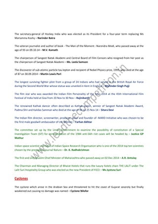 The secretary-general of Hockey India who was elected as its President for a four-year term replacing Ms
Mariamma Koshy – Narinder Batra
The veteran journalist and author of book - The Man of the Moment : Narendra Modi, who passed away at the
age of 93 on 09.10.14 – M.V. Kamath
The chairperson of Sangeet Natak Akademi and Central Board of Film Censors who resigned from her post as
the chairperson of Sangeet Natak Akademi – Ms. Leela Samson
The discoverer of sub-atomic particle tau lepton and recipient of Nobel Physics prize, 1995, who died at the age
of 87 on 30.09.2014 – Martin Lewis Perl
The longest surviving fighter pilot from a group of 24 Indians who had served in the British Royal Air Force
during the Second World War whose statue was unveiled in Kent in England – Mahinder Singh Pujji
The film star who was awarded the Indian Film Personality of the Year 2014 at the 45th International Film
Festival of India held at Goa from 20 Nov to 30 Nov – Rajinikanth
The renowned Kathak dancer often described as Kathak queen, winner of Sangeet Natak Akademi Award,
Padma Shri and Kalidas Samman who died at the age of 94 on 25 Nov 14 – Sitara Devi
The Indian film director, screenwriter, producer, actor and founder of -MARD Initiative who was chosen to be
the first male goodwill ambassador of UN Women – Farhan Akhtar
The committee set up by the Union Government to examine the possibility of constitution of a Special
Investigation Team (SIT) for reinvestigation of the 1984 anti-Sikh riot cases will be headed by – Justice GP
Mathur
Indian space scientist and head of Indian Space Research Organisation who is one of the 2014 top ten scientists
chosen by the prestigious journal Nature – Dr. K. Radhakrishnan
The first and only Muslim Chief Minister of Maharashtra who passed away on 02 Dec 2014 – A.R. Antulay
The Chairman and Managing Director of Bharat Hotels that runs the luxury hotels chain THE LALIT under The
Lalit Suri Hospitality Group who was elected as the new President of FICCI – Ms Jyotsna Suri
Cyclones
The cyclone which arose in the Arabian Sea and threatened to hit the coast of Gujarat severely but finally
weakened out causing no damage was named – Cyclone Nilofar
 