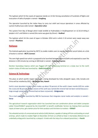 The typhoon which hit the coasts of Japanese islands on 13 Oct forcing cancellation of hundreds of flights and
evacuation of lakhs of people is named – Vongfong
The operation launched by the Indian Navy to carry out relief and rescue operations in areas affected by
cyclone Hudhud was code-named – Operation Lehar
The cyclone from Bay of Bengal which made landfall at Pudimadaka in Visakhapatnam on 12.10.14 killing 5
people in A.P. and Odisha is named (the name was given by Oman) – Hudhud
The typhoon which hit the coast of Japan in October 2014 and in which 3 US airmen were swept away was
named – Phanfone
Railways
The Android application launched by IRCTC to enable mobile users to search, book and cancel tickets at a click
of button is named – IRCTC Connect
The semi-high speed train which is proposed to be launched between Agra and Delhi and expected to cover the
distance in 105 minutes by running at 160 kmph is named – Gatimaan Express
Darohar Gyanodaya Express which was flagged off from Safdarjung terminal on a study tour to the north
eastern states of India was launched by – Delhi University
Science & Technology
The place at which world's largest telescope is being developed by India alongwith Japan, USA, Canada and
China will be installed by 2022 – Mt Mauna Kea, Hawaii
Earth's most abundant mineral which makes up about 70 percent of the earth's lower mantle (670 km under
the crust) and 38 percent of total volume of the earth was named (the mineral had not been named because a
large enough sample of the mineral had not been recovered) – Bridgmanite
The e-mail application launched by IBM for businesses that integrates social media and analytics is named –
Verse
The agricultural research organisation which has launched low-cost combination phone and tablet computer
called ‘GreenPHABLET powered by the GreenSIM’ to benefit smallholder farmers by helping them purchase
inputs at lower price, get a better price for their produce and link them to markets – ICRISAT
The wheeled version of unmanned aerial vehicle (UAV) Nishant, capable of taking off from and landing on small
airstrips, which made its maiden flight on December 24 from an airfield at Kolar in Karnataka (Nishant has an
underbelly airbag and is launched by a catapult. It lands with the help of an onboard parachute.) – Panchi
 
