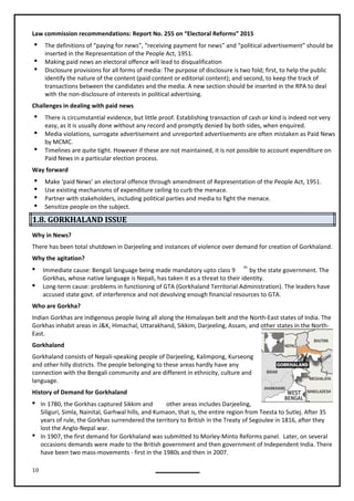 10
Law commission recommendations: Report No. 255 on “Electoral Reforms” 2015
 The definitions of “paying for news”, “receiving payment for news” and “political advertisement” should be
inserted in the Representation of the People Act, 1951.
 Making paid news an electoral offence will lead to disqualification
 Disclosure provisions for all forms of media: The purpose of disclosure is two fold; first, to help the public
identify the nature of the content (paid content or editorial content); and second, to keep the track of
transactions between the candidates and the media. A new section should be inserted in the RPA to deal
with the non-disclosure of interests in political advertising.
Challenges in dealing with paid news
 There is circumstantial evidence, but little proof. Establishing transaction of cash or kind is indeed not very
easy, as it is usually done without any record and promptly denied by both sides, when enquired.
 Media violations, surrogate advertisement and unreported advertisements are often mistaken as Paid News
by MCMC.
 Timelines are quite tight. However if these are not maintained, it is not possible to account expenditure on
Paid News in a particular election process.
Way forward
 Make ‘paid News’ an electoral offence through amendment of Representation of the People Act, 1951.
 Use existing mechanisms of expenditure ceiling to curb the menace.
 Partner with stakeholders, including political parties and media to fight the menace.
 Sensitize people on the subject.
1.8. GORKHALAND ISSUE
Why in News?
There has been total shutdown in Darjeeling and instances of violence over demand for creation of Gorkhaland.
Why the agitation?
 Immediate cause: Bengali language being made mandatory upto class 9
th
by the state government. The
Gorkhas, whose native language is Nepali, has taken it as a threat to their identity.
 Long-term cause: problems in functioning of GTA (Gorkhaland Territorial Administration). The leaders have
accused state govt. of interference and not devolving enough financial resources to GTA.
Who are Gorkha?
Indian Gorkhas are indigenous people living all along the Himalayan belt and the North-East states of India. The
Gorkhas inhabit areas in J&K, Himachal, Uttarakhand, Sikkim, Darjeeling, Assam, and other states in the North-
East.
Gorkhaland
Gorkhaland consists of Nepali-speaking people of Darjeeling, Kalimpong, Kurseong
and other hilly districts. The people belonging to these areas hardly have any
connection with the Bengali community and are different in ethnicity, culture and
language.
History of Demand for Gorkhaland
 In 1780, the Gorkhas captured Sikkim and other areas includes Darjeeling,
Siliguri, Simla, Nainital, Garhwal hills, and Kumaon, that is, the entire region from Teesta to Sutlej. After 35
years of rule, the Gorkhas surrendered the territory to British in the Treaty of Segoulee in 1816, after they
lost the Anglo-Nepal war.
 In 1907, the first demand for Gorkhaland was submitted to Morley-Minto Reforms panel. Later, on several
occasions demands were made to the British government and then government of Independent India. There
have been two mass-movements - first in the 1980s and then in 2007.
 